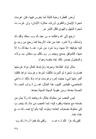 ‫ﺃﺭﺽ ﺍﻟﻔﻁﺭﺓ ﺭﺤﺒﺔ ﻗﺎﺒﻠﺔ ﻟﻤﺎ ﻴﻐﺭﺱ ﻓﻴﻬﺎ، ﻓﺈﻥ ﻏﺭﺴﺕ‬
‫ﺸﺠﺭﺓ ﺍﻹﻴﻤﺎﻥ ﻭﺍﻟﺘﻘﻭﻯ ﺃﻭﺭﺜﺕ ﺤﻼﻭﺓ ﺍﻷﺒﺩﺍﻥ، ﻭﺇﻥ ﻏﺭﺴـﺕ‬
                      ‫ﺸﺠﺭﺓ ﺍﻟﺠﻬل ﻭﺍﻟﻬﻭﻯ ﻓﻜل ﺍﻟﺜﻤﺭ ﻤﺭ.‬

‫ﺍﺭﺠﻊ ﺇﻟﻰ ﺍﷲ ﻭﺍﻁﻠﺒﻪ ﻤـﻥ ﻋﻴﻨـﻙ ﻭﺴـﻤﻌﻙ ﻭﻗﻠﺒـﻙ‬
‫ﻭﻟﺴﺎﻨﻙ، ﻭﻻ ﺘﺸﺭﺩ ﻋﻨﻪ ﻤﻥ ﻫﺫﻩ ﺍﻷﺭﺒﻌﺔ ﻓﻤﺎ ﺭﺠﻊ ﻤﻥ ﺭﺠـﻊ‬
‫ﺇﻟﻴﻪ ﺒﺘﻭﻓﻴﻘﻪ ﺇﻻ ﻤﻨﻬﺎ، ﻭﻤﺎ ﺸﺭﺩ ﻤﻥ ﺸﺭﺩ ﻋﻨـﻪ ﺒﺨﺫﻻﻨـﻪ ﺇﻻ‬
‫ﻤﻨﻬﺎ، ﻓﺎﻟﻤﻭﻓﻕ ﻴﺴﻤﻊ ﻭﻴﺒﺼـﺭ ﻭﻴـﺘﻜﻠﻡ ﻭﻴـﺒﻁﺵ ﺒﻤـﻭﻻﻩ،‬
                   ‫ﻭﺍﻟﻤﺨﺫﻭل ﻴﺼﺩﺭ ﺫﻟﻙ ﻋﻨﻪ ﺒﻨﻔﺴﻪ ﻭﻫﻭﺍﻩ.‬

‫ﻤﺜﺎل ﺘﻭﻟﺩ ﺍﻟﻁﺎﻋﺔ ﻭﻨﻤﻭﻫﺎ ﻭﺘﺯﺍﻴﺩﻫﺎ ﻜﻤﺜل ﻨﻭﺍﺓ ﻏﺭﺴﺘﻬﺎ‬
‫ﻓﺼﺎﺭﺕ ﺸﺠﺭﺓ ﺜﻡ ﺃﺜﻤﺭﺕ ﻓﺄﻜﻠﺕ ﺜﻤﺭﻫﺎ ﻭﻏﺭﺴﺕ ﻨﻭﺍﻫﺎ ﻓﻜﻠﻤﺎ‬
‫ﺃﺜﻤﺭ ﻤﻨﻬﺎ ﺸﻲﺀ ﺠﻨﻴﺕ ﺜﻤﺭﻩ ﻭﻏﺭﺴﺕ ﻨﻭﺍﻩ، ﻭﻜـﺫﻟﻙ ﺘـﺩﺍﻋﻲ‬
‫ﺍﻟﻤﻌﺎﺼﻲ، ﻓﻠﻴﺘﺩﺒﺭ ﺍﻟﻠﺒﻴﺏ ﻫﺫﺍ ﺍﻟﻤﺜﺎل: ﻓﻤـﻥ ﺜـﻭﺍﺏ ﺍﻟﺤﺴـﻨﺔ‬
             ‫ﺍﻟﺤﺴﻨﺔ ﺒﻌﺩﻫﺎ، ﻭﻤﻥ ﻋﻘﻭﺒﺔ ﺍﻟﺴﻴﺌﺔ ﺍﻟﺴﻴﺌﺔ ﺒﻌﺩﻫﺎ.‬

‫ﻟﻴﺱ ﺍﻟﻌﺠﺏ ﻤﻥ ﻤﻤﻠﻭﻙ ﻴﺘﺫﻟل ﷲ ﻭﻴﺘﻌﺒﺩ ﻟﻪ ﻭﻻ ﻴﻤل ﻤﻥ‬
‫ﺨﺩﻤﺘﻪ ﻤﻊ ﺤﺎﺠﺘﻪ ﻭﻓﻘﺭﻩ ﺇﻟﻴﻪ، ﺇﻨﻤﺎ ﺍﻟﻌﺠﺏ ﻤﻥ ﻤﺎﻟـﻙ ﻴﺘﺤﺒـﺏ‬
‫ﺇﻟﻰ ﻤﻤﻠﻭﻙ ﺒﺼﻨﻭﻑ ﺇﻨﻌﺎﻤﻪ ﻭﻴﺘﻭﺩﺩ ﺇﻟﻴﻪ ﺒﺄﻨﻭﺍﻉ ﺇﺤﺴـﺎﻨﻪ ﻤـﻊ‬
                                               ‫ﻏﻨﺎﻩ ﻋﻨﻪ.‬
 ‫ﻭﻛﻔﻰ ﺑﻚ ﻓﺨﺮﹰﺍ ﺃﻧـﻪ ﻟـﻚ ﺭﺏ‬     ‫ﻛﻔﻰ ﺑﻚ ﻋ ‪‬ﺍ ﺃﻧﻚ ﻟـﻪ ﻋﺒـﺪ‬
                                             ‫ﺰ‬

‫٨٧‬
 