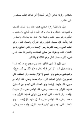 ‫ﺒﺎﻟﻜﻼﻡ. ﻭﻗﻭﻟﻪ ﺘﻌﺎﻟﻰ ‪‬ﻭ ‪‬ﻮ ﺷ ِﻴ ‪ ‬ﺃﻱ ﺸﺎﻫﺩ ﺍﻟﻘﻠﺏ ﺤﺎﻀـﺭ‬
                     ‫‪ ‬ﻫ ‪ ‬ﻬ ﺪ‬
                                              ‫ﻏﻴﺭ ﻏﺎﺌﺏ.‬

‫ﻗﺎل ﺍﺒﻥ ﻗﺘﻴﺒﺔ )١(: ﺍﺴﺘﻤﻊ ﻜﺘﺎﺏ ﺍﷲ، ﻭﻫﻭ ﺸﺎﻫﺩ ﺍﻟﻘﻠـﺏ‬
‫ﻭﺍﻟﻔﻬﻡ، ﻟﻴﺱ ﺒﻐﺎﻓل ﻭﻻ ﺴﺎﻩ، ﻭﻫﻭ ﺇﺸﺎﺭﺓ ﺇﻟﻰ ﺍﻟﻤﺎﻨﻊ ﻤﻥ ﺤﺼﻭل‬
‫ﺍﻟﺘﺄﺜﻴﺭ، ﻭﻫﻭ ﺴﻬﻭ ﺍﻟﻘﻠﺏ ﻭﻏﻴﺒﺘﻪ ﻋﻥ ﺘﻌﻘل ﻤﺎ ﻴﻘﺎل ﻟﻪ، ﻭﺍﻟﻨﻅـﺭ‬
‫ﻓﻴﻪ ﻭﺘﺄﻤﻠﻪ، ﻓﺈﺫﺍ ﺤﺼل ﺍﻟﻤﺅﺜﺭ ﻭﻫﻭ ﺍﻟﻘﺭﺁﻥ، ﻭﺍﻟﻤﺤل ﺍﻟﻘﺎﺒل ﻭﻫﻭ‬
‫ﺍﻟﻘﻠﺏ ﺍﻟﺤﻲ، ﻭﻭﺠﺩ ﺍﻟﺸﺭﻁ ﻭﻫﻭ ﺍﻹﺼﻐﺎﺀ، ﻭﺍﻨﺘﻔﻰ ﺍﻟﻤﺎﻨﻊ ﻭﻫـﻭ‬
‫ﺍﺸﺘﻐﺎل ﺍﻟﻘﻠﺏ ﻭﺫﻫﻭﻟﻪ ﻋﻥ ﻤﻌﻨﻰ ﺍﻟﺨﻁﺎﺏ، ﻭﺍﻨﺼﺭﺍﻓﻪ ﻋﻨﻪ ﺇﻟـﻰ‬
               ‫ﺸﻲﺀ ﺁﺨﺭ، ﺤﺼل ﺍﻷﺜﺭ ﻭﻫﻭ ﺍﻻﻨﺘﻔﺎﻉ ﻭﺍﻟﺘﺫﻜﺭ.‬

‫ﻓﺈﻥ ﻗﻴل: ﺇﺫﺍ ﻜﺎﻥ ﺍﻟﺘﺄﺜﻴﺭ ﺇﻨﻤﺎ ﻴﺘﻡ ﺒﻤﺠﻤﻭﻉ ﻫـﺫﻩ، ﻓﻤـﺎ‬
‫ﻭﺠﻪ ﺩﺨﻭل ﺃﺩﺍﺓ "ﺃﻭ" ﻓﻲ ﻗﻭﻟﻪ ﺘﻌﺎﻟﻰ: ‪‬ﹶﺃﻭ ﹶﺃﹾﻟﻘﹶـﻰ ﺍﻟ ‪‬ـﻤﻊ‪‬‬
 ‫ﺴ ‪‬‬             ‫‪‬‬
‫ﻭﺍﻟﻤﻭﻀﻊ ﻤﻭﻀﻊ ﻭﺍﻭ ﺍﻟﺠﻤﻊ )٢()٣( ﻴﻘﺼﺩ ﻭﺍﻭ ﺍﻟﻌﻁﻑ ﺍﻟﺘﻲ‬
‫ﺘﺠﻤﻊ ﺒﻴﻥ ﺸﻴﺌﻴﻥ ﻓﺤﻴﻨﻤﺎ ﺘﻘﻭل: ﺠﺎﺀ ﻤﺤﻤﺩ ﻭﻋﻠﻲ، ﻓﻘﺩ ﺍﺠﺘﻤـﻊ‬
‫ﻤﺠﻲﺀ ﻜل ﻤﻨﻬﻤﺎ. )ﻴﻘﺼﺩ ﻭﺍﻭ ﺍﻟﻌﻁﻑ ﺍﻟﺘﻲ ﺘﺠﻤﻊ ﺒﻴﻥ ﺸـﻴﺌﻴﻥ‬
‫ﻓﺤﻴﻨﻤﺎ ﺘﻘﻭل: ﺠﺎﺀ ﻤﺤﻤﺩ ﻭﻋﻠﻲ، ﻓﻘﺩ ﺍﺠﺘﻤﻊ ﻤﺠﻲﺀ ﻜل ﻤﻨﻬﻤﺎ(‬
‫)ﻴﻘﺼﺩ ﻭﺍﻭ ﺍﻟﻌﻁﻑ ﺍﻟﺘﻲ ﺘﺠﻤﻊ ﺒﻴﻥ ﺸﻴﺌﻴﻥ ﻓﺤﻴﻨﻤﺎ ﺘﻘﻭل: ﺠﺎﺀ‬
‫ﻤﺤﻤﺩ ﻭﻋﻠﻲ، ﻓﻘﺩ ﺍﺠﺘﻤﻊ ﻤﺠﻲﺀ ﻜـل ﻤﻨﻬﻤـﺎ( )ﻴﻘﺼـﺩ ﻭﺍﻭ‬
‫ﺍﻟﻌﻁﻑ ﺍﻟﺘﻲ ﺘﺠﻤﻊ ﺒﻴﻥ ﺸﻴﺌﻴﻥ ﻓﺤﻴﻨﻤﺎ ﺘﻘﻭل: ﺠﺎﺀ ﻤﺤﻤﺩ ﻭﻋﻠﻲ،‬

‫٨‬
 