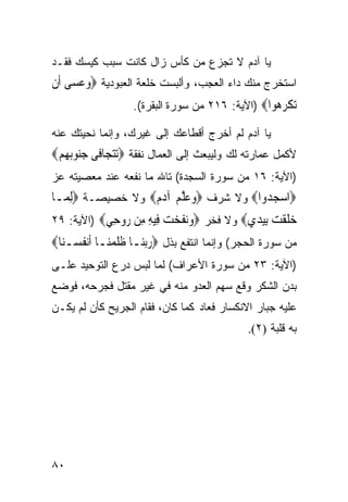 ‫ﻴﺎ ﺁﺩﻡ ﻻ ﺘﺠﺯﻉ ﻤﻥ ﻜﺄﺱ ﺯﺍل ﻜﺎﻨﺕ ﺴﺒﺏ ﻜﻴﺴﻙ ﻓﻘـﺩ‬
‫ﺍﺴﺘﺨﺭﺝ ﻤﻨﻙ ﺩﺍﺀ ﺍﻟﻌﺠﺏ، ﻭﺃﻟﺒﺴﺕ ﺨﻠﻌﺔ ﺍﻟﻌﺒﻭﺩﻴﺔ ‪‬ﻭﻋﺴ‪‬ﻰ ﺃﹶﻥ‬
       ‫‪‬‬
                   ‫ﺗﻜﺮ ‪‬ﻮﺍ‪) ‬ﺍﻵﻴﺔ: ٦١٢ ﻤﻥ ﺴﻭﺭﺓ ﺍﻟﺒﻘﺭﺓ(.‬
                                                  ‫‪ ‬ﹾ ‪‬ﻫ‬
‫ﻴﺎ ﺁﺩﻡ ﻟﻡ ﺃﺨﺭﺝ ﺃﻗﻁﺎﻋﻙ ﺇﻟﻰ ﻏﻴﺭﻙ، ﻭﺇﻨﻤﺎ ﻨﺤﻴﺘﻙ ﻋﻨﻪ‬
‫ﻷﻜﻤل ﻋﻤﺎﺭﺘﻪ ﻟﻙ ﻭﻟﻴﺒﻌﺙ ﺇﻟﻰ ﺍﻟﻌﻤﺎل ﻨﻔﻘﺔ ‪‬ﺗﺘﺠ‪‬ﺎﻓﹶﻰ ﺟ‪‬ﻮ‪‬ﺑﻬﻢ‪‬‬
 ‫‪‬ﻨ ‪ ‬‬        ‫‪‬‬
‫)ﺍﻵﻴﺔ: ٦١ ﻤﻥ ﺴﻭﺭﺓ ﺍﻟﺴﺠﺩﺓ( ﺘﺎﷲ ﻤﺎ ﻨﻔﻌﻪ ﻋﻨﺩ ﻤﻌﺼﻴﺘﻪ ﻋﺯ‬
‫‪‬ﺍﺳﺠ ‪‬ﻭﺍ‪ ‬ﻭﻻ ﺸﺭﻑ ‪‬ﻭﻋﻠﻢ ﺁﺩﻡ‪ ‬ﻭﻻ ﺨﺼﻴﺼـﺔ ‪ِ‬ﻟﻤ‪‬ـﺎ‬
                   ‫‪ ‬ﱠ ‪  ‬‬          ‫‪ ‬ﺪ‬
‫ﺧﻠﻘ ‪ ‬ﺑﻴﺪﻱ‪ ‬ﻭﻻ ﻓﺨﺭ ‪‬ﻭﻧﻔﺨ ‪ِ ‬ﻴﻪ ِﻦ ‪‬ﻭ ِﻲ‪) ‬ﺍﻵﻴﺔ: ٩٢‬
            ‫‪ ‬ﹶ ‪‬ﺖ ﻓ ِ ﻣ ﺭ ﺣ‬           ‫‪ ‬ﹶ ﹾﺖ ِ‪  ‬‬
‫ﻤﻥ ﺴﻭﺭﺓ ﺍﻟﺤﺠﺭ( ﻭﺇﻨﻤﺎ ﺍﻨﺘﻔﻊ ﺒﺫل ‪‬ﺭ‪‬ﺑﻨ‪‬ـﺎ ﻇﻠﻤﻨ‪‬ـﺎ ﺃﹶﻧﻔﺴ‪‬ـﻨ‪‬ﺎ‪‬‬
       ‫ﹸ‬        ‫ﹶﹶ ‪‬‬      ‫‪‬‬
‫)ﺍﻵﻴﺔ: ٣٢ ﻤﻥ ﺴﻭﺭﺓ ﺍﻷﻋﺭﺍﻑ( ﻟﻤﺎ ﻟﺒﺱ ﺩﺭﻉ ﺍﻟﺘﻭﺤﻴﺩ ﻋﻠـﻰ‬
‫ﺒﺩﻥ ﺍﻟﺸﻜﺭ ﻭﻗﻊ ﺴﻬﻡ ﺍﻟﻌﺩﻭ ﻤﻨﻪ ﻓﻲ ﻏﻴﺭ ﻤﻘﺘل ﻓﺠﺭﺤﻪ، ﻓﻭﻀﻊ‬
‫ﻋﻠﻴﻪ ﺠﺒﺎﺭ ﺍﻻﻨﻜﺴﺎﺭ ﻓﻌﺎﺩ ﻜﻤﺎ ﻜﺎﻥ، ﻓﻘﺎﻡ ﺍﻟﺠﺭﻴﺢ ﻜﺄﻥ ﻟﻡ ﻴﻜـﻥ‬
                                               ‫ﺒﻪ ﻗﻠﺒﺔ )٢(.‬




‫٠٨‬
 