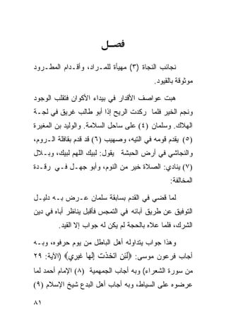 ‫ﻨﺠﺎﺌﺏ ﺍﻟﻨﺠﺎﺓ )٣( ﻤﻬﻴﺄﺓ ﻟﻠﻤـﺭﺍﺩ، ﻭﺃﻗـﺩﺍﻡ ﺍﻟﻤﻁـﺭﻭﺩ‬
                                         ‫ﻤﻭﺜﻭﻗﺔ ﺒﺎﻟﻘﻴﻭﺩ.‬

‫ﻫﺒﺕ ﻋﻭﺍﺼﻑ ﺍﻷﻗﺩﺍﺭ ﻓﻲ ﺒﻴﺩﺍﺀ ﺍﻷﻜﻭﺍﻥ ﻓﺘﻘﻠﺏ ﺍﻟﻭﺠﻭﺩ‬
‫ﻭﻨﺠﻡ ﺍﻟﺨﻴﺭ ﻓﻠﻤﺎ ﺭﻜﺩﺕ ﺍﻟﺭﻴﺢ ﺇﺫﺍ ﺃﺒﻭ ﻁﺎﻟﺏ ﻏﺭﻴﻕ ﻓﻲ ﻟﺠـﺔ‬
‫ﺍﻟﻬﻼﻙ. ﻭﺴﻠﻤﺎﻥ )٤( ﻋﻠﻰ ﺴﺎﺤل ﺍﻟﺴﻼﻤﺔ. ﻭﺍﻟﻭﻟﻴﺩ ﺒﻥ ﺍﻟﻤﻐﻴﺭﺓ‬
‫)٥( ﻴﻘﺩﻡ ﻗﻭﻤﻪ ﻓﻲ ﺍﻟﺘﻴﻪ، ﻭﺼﻬﻴﺏ )٦( ﻗﺩ ﻗﺩﻡ ﺒﻘﺎﻓﻠﺔ ﺍﻟـﺭﻭﻡ،‬
‫ﻭﺍﻟﻨﺠﺎﺸﻲ ﻓﻲ ﺃﺭﺽ ﺍﻟﺤﺒﺸﺔ ﻴﻘﻭل: ﻟﺒﻴﻙ ﺍﻟﻠﻬﻡ ﻟﺒﻴﻙ، ﻭﺒـﻼل‬
‫)٧( ﻴﻨﺎﺩﻱ: ﺍﻟﺼﻼﺓ ﺨﻴﺭ ﻤﻥ ﺍﻟﻨﻭﻡ، ﻭﺃﺒﻭ ﺠﻬـل ﻓـﻲ ﺭﻗـﺩﺓ‬
                                               ‫ﺍﻟﻤﺨﺎﻟﻔﺔ:‬

‫ﻟﻤﺎ ﻗﻀﻲ ﻓﻲ ﺍﻟﻘﺩﻡ ﺒﺴﺎﺒﻘﺔ ﺴﻠﻤﺎﻥ ﻋـﺭﺽ ﺒـﻪ ﺩﻟﻴـل‬
‫ﺍﻟﺘﻭﻓﻴﻕ ﻋﻥ ﻁﺭﻴﻕ ﺁﺒﺎﺌﻪ ﻓﻲ ﺍﻟﺘﻤﺠﺱ ﻓﺄﻗﺒل ﻴﻨﺎﻅﺭ ﺃﺒﺎﻩ ﻓﻲ ﺩﻴﻥ‬
        ‫ﺍﻟﺸﺭﻙ، ﻓﻠﻤﺎ ﻋﻼﻩ ﺒﺎﻟﺤﺠﺔ ﻟﻡ ﻴﻜﻥ ﻟﻪ ﺠﻭﺍﺏ ﺇﻻ ﺍﻟﻘﻴﺩ.‬

‫ﻭﻫﺫﺍ ﺠﻭﺍﺏ ﻴﺘﺩﺍﻭﻟﻪ ﺃﻫل ﺍﻟﺒﺎﻁل ﻤﻥ ﻴﻭﻡ ﺤﺭﻓﻭﻩ، ﻭﺒـﻪ‬
‫ﺃﺠﺎﺏ ﻓﺭﻋﻭﻥ ﻤﻭﺴﻰ: ‪‬ﻟﺌﻦ ﺍﺗﺨﺬﺕ ﺇﻟ ‪‬ﺎ ﻏﻴ ِﻱ‪) ‬ﺍﻵﻴﺔ: ٩٢‬
            ‫ﹶِ ِ ‪  ‬ﹾ ‪ِ ‬ﹶﻬ ﹶ ‪‬ﺮ‬
‫ﻤﻥ ﺴﻭﺭﺓ ﺍﻟﺸﻌﺭﺍﺀ( ﻭﺒﻪ ﺃﺠﺎﺏ ﺍﻟﺠﻤﻬﻤﻴﺔ )٨( ﺍﻹﻤﺎﻡ ﺃﺤﻤﺩ ﻟﻤﺎ‬
‫ﻋﺭﻀﻭﻩ ﻋﻠﻰ ﺍﻟﺴﻴﺎﻁ، ﻭﺒﻪ ﺃﺠﺎﺏ ﺃﻫل ﺍﻟﺒﺩﻉ ﺸﻴﺦ ﺍﻹﺴﻼﻡ )٩(‬

‫١٨‬
 