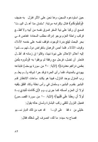 ‫ﺤﻴﻥ ﺍﺴﺘﻭﺩﻋﻭﻩ ﺍﻟﺴﺠﻥ، ﻭﻫﺎ ﻨﺤﻥ ﻋﻠﻰ ﺍﻷﺜﺭ ﻓﻨﺯل ﺒﻪ ﻀﻴﻑ‬
‫‪‬ﻭﻟﻨﺒ ﹸﻮﻧ ﹸﻢ‪ ‬ﻓﻨﺎل ﺒﺈﻜﺭﺍﻤﻪ ﻤﺭﺘﺒﺔ: "ﺴﻠﻤﺎﻥ ﻤﻨﺎ ﺃﻫـل ﺍﻟﺒﻴـﺕ"‬
                                             ‫‪‬ﹶ‪ ‬ﻠ ‪‬ﻜ ‪‬‬
‫ﻓﺴﻤﻊ ﺃﻥ ﺭﻜﺒﺎ ﻋﻠﻰ ﻨﻴﺔ ﺍﻟﺴﻔﺭ ﻓﺴﺭﻕ ﻨﻔﺴﻪ ﻤﻥ ﺃﺒﻴﻪ ﻭﻻ ﻗﻁـﻊ‬
‫ﻓﺭﻜﺏ ﺭﺍﺤﻠﺔ ﺍﻟﻌﺯﻡ ﻴﺭﺠﻭ ﺇﺩﺭﺍﻙ ﻤﻁﻠﺏ ﺍﻟﺴﻌﺎﺩﺓ ﻓﻐﺎﺹ ﻓـﻲ‬
‫ﺒﺤﺭ ﺍﻟﺒﺤﺙ ﻟﻴﻘﻊ ﺒﺩﺭﺓ ﺍﻟﻭﺠﻭﺩ، ﻓﻭﻗﻑ ﻨﻔﺴﻪ ﻋﻠﻰ ﺨﺩﻤﻪ ﺍﻷﺩﻻﺀ‬
‫ﻭﻗﻭﻑ ﺍﻷﺫﻻﺀ. ﻓﻠﻤﺎ ﺃﺤﺱ ﺍﻟﺭﻫﺒﺎﻥ ﺒﺎﻨﻘﺭﺍﺽ ﺩﻭﻟـﺘﻬﻡ ﺴـﻠﻤﻭﺍ‬
‫ﺇﻟﻴﻪ ﺃﻋﻼﻡ ﺍﻹﻋﻼﻡ ﻋﻠﻰ ﻨﺒﻭﺓ ﻨﺒﻴﻨﺎ، ﻭﻗﺎﻟﻭﺍ ﺇﻥ ﺯﻤﺎﻨﻪ ﻗﺩ ﺃﻅـل‬
‫ﻓﺎﺤﺫﺭ ﺃﻥ ﺘﻀل، ﻓﺭﺤل ﻤﻊ ﺭﻓﻘﺔ ﻟﻡ ﻴﺭﻓﻘﻭﺍ ﺒﻪ ‪‬ﻭﺷﺮﻭﻩ‪ِ ‬ﺑﺜﻤﻦ‬
‫‪   ‬ﹶ‪ٍ ‬‬
‫ﺑﺨﺲ ﺩ ‪‬ﺍﻫﻢ ﻣﻌ ‪‬ﻭﺩﺓ‪) ‬ﺍﻵﻴﺔ: ٠٢ ﻤﻥ ﺴﻭﺭﺓ ﻴﻭﺴﻑ( ﻓﺎﺒﺘﺎﻋﻪ‬
                                 ‫‪ ٍ  ‬ﺭ ِ ‪  ‬ﺪ ‪ٍ ‬‬
‫ﻴﻬﻭﺩﻱ ﺒﺎﻟﻤﺩﻴﻨﺔ، ﻓﻠﻤﺎ ﺭﺃﻯ ﺍﻟﺤﺭﺓ ﺘﻭﻗﺩ ﺤﺭﺍ ﺸﻭﻗﻪ ﻭﻟـﻡ ﻴﻌﻠـﻡ‬
‫ﺭﺏ ﺍﻟﻤﻨﺯل ﺒﻭﺠﺩ ﺍﻟﻨﺎﺯل، ﻓﺒﻴﻨﺎ ﻫﻭ ﻴﻜﺎﺒﺩ ﺴﺎﻋﺎﺕ ﺍﻻﻨﺘﻅﺎﺭ ﻗﺩﻡ‬
‫ﺍﻟﺒﺸﻴﺭ ﺒﻘﺩﻭﻡ ﺍﻟﺒﺸﻴﺭ، ﻭﺴﻠﻤﺎﻥ ﻓﻲ ﺭﺃﺱ ﻨﺨﻠﺔ ﻭﻜﺎﺩ ﺍﻟﻘﻠﻕ ﻴﻠﻘﻴﻪ‬
‫ﻟﻭﻻ ﺃﻥ ﺍﻟﺤﺯﻡ ﺃﻤﺴﻜﻪ ﻜﻤﺎ ﺠﺭﻯ ﻴـﻭﻡ ‪‬ﺇِﻥ ﻛﹶﺎﺩﺕ ﹶﻟﺘﺒﺪِﻱ ﺑِـﻪ‬
‫ِ‬       ‫‪  ‬‬
‫ﻟﻮﻻ ﹶﻥ ﺭﺑﻄ‪‬ﺎ ﻋ ﹶﻰ ﻗﻠﺒ ‪‬ﺎ‪) ‬ﺍﻵﻴﺔ: ٠١ ﻤﻥ ﺴﻭﺭﺓ ﺍﻟﻘﺼـﺹ(‬
                            ‫ﹶ ‪ ‬ﹶ ﺃ ‪ ‬ﹾﻨ ‪‬ﻠ ﹶ ﹾِﻬ‬
        ‫ﻓﻌﺠل ﺍﻟﻨﺯﻭل ﻟﺘﻠﻘﻲ ﺭﻜﺏ ﺍﻟﺒﺸﺎﺭﺓ ﻭﻟﺴﺎﻥ ﺤﺎﻟﻪ ﻴﻘﻭل:‬
‫ﻗﺪ ﻫﺐ ﻣﻦ ﺗﻠﻚ ﺍﻟﺪﻳﺎﺭ ﻧﺴـﻴﻢ‬    ‫ﺧﻠﻴﻠﻲ ﻣﻦ ﳒﺪ ﻗﻔﺎ ﰊ ﻋﻠﻰ ﺍﻟﺮﺑـﺎ‬
                                                    ‫‪‬‬

     ‫ﻓﺼﺎﺡ ﺒﻪ ﺴﻴﺩﻩ: ﻤﺎ ﻟﻙ، ﺍﻨﺼﺭﻑ ﺇﻟﻰ ﺸﻐﻠﻙ ﻓﻘﺎل:‬


‫٢٨‬
 