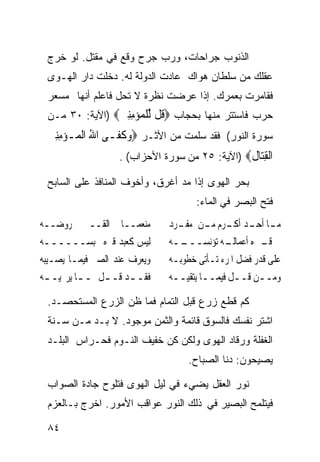 ‫ﺍﻟﺫﻨﻭﺏ ﺠﺭﺍﺤﺎﺕ، ﻭﺭﺏ ﺠﺭﺡ ﻭﻗﻊ ﻓﻲ ﻤﻘﺘل. ﻟﻭ ﺨﺭﺝ‬
 ‫ﻋﻘﻠﻙ ﻤﻥ ﺴﻠﻁﺎﻥ ﻫﻭﺍﻙ ﻋﺎﺩﺕ ﺍﻟﺩﻭﻟﺔ ﻟﻪ. ﺩﺨﻠﺕ ﺩﺍﺭ ﺍﻟﻬـﻭﻯ‬
 ‫ﻓﻘﺎﻤﺭﺕ ﺒﻌﻤﺭﻙ. ﺇﺫﺍ ﻋﺭﻀﺕ ﻨﻅﺭﺓ ﻻ ﺘﺤل ﻓﺎﻋﻠﻡ ﺃﻨﻬﺎ ﻤﺴﻌﺭ‬
 ‫ﺤﺭﺏ ﻓﺎﺴﺘﺘﺭ ﻤﻨﻬﺎ ﺒﺤﺠﺎﺏ ‪ ‬ﹸﻞ ﻟﻠ ‪‬ﺆﻣﻨﲔ‪) ‬ﺍﻵﻴﺔ: ٠٣ ﻤـﻥ‬
                ‫ﻗ ﱢ ﹾﻤ ‪ ِِ ‬‬
 ‫ﺴﻭﺭﺓ ﺍﻟﻨﻭﺭ( ﻓﻘﺩ ﺴﻠﻤﺕ ﻤﻥ ﺍﻷﺜـﺭ ‪‬ﻭﻛﻔﹶـﻰ ﺍﷲ ﺍﹾﻟ ‪‬ـﺆﻣﻨﲔ‬
 ‫ُ ﻤ ‪ ِِ ‬‬        ‫‪‬ﹶ‬
                   ‫ﺍﻟﻘ‪‬ﺎﻝ‪) ‬ﺍﻵﻴﺔ: ٥٢ ﻤﻥ ﺴﻭﺭﺓ ﺍﻷﺤﺯﺍﺏ( .‬
                                                ‫ﹾ ِﺘ ﹶ‬
 ‫ﺒﺤﺭ ﺍﻟﻬﻭﻯ ﺇﺫﺍ ﻤﺩ ﺃﻏﺭﻕ، ﻭﺃﺨﻭﻑ ﺍﻟﻤﻨﺎﻓﺫ ﻋﻠﻰ ﺍﻟﺴﺎﺒﺢ‬
                                     ‫ﻓﺘﺢ ﺍﻟﺒﺼﺭ ﻓﻲ ﺍﻟﻤﺎﺀ:‬
‫ﻣﻨﻌﻤــﺎ ﰲ ﺍﻟﻘــﱪ ﰲ ﺭﻭﺿــﻪ‬
                  ‫ﹰ‬           ‫ﻣ ـﺎ ﺃﺣ ـﺪ ﺃﻛ ـﺮﻡ ﻣ ـﻦ ﻣﻔ ـﺮﺩ‬
                                ‫ـ‬     ‫ـ ـ ـ ـ‬
‫ﻟﻴﺲ ﻛﻌﺒﺪ ﻗﱪﻩ ﳏﺒﺴــــــﻪ‬       ‫ــﻪ‬
                                ‫ـﻪ ﺗﺆﻧﺴـــ‬
                                         ‫ﰲ ـﱪﻩ ﺃﻋﻤﺎﻟـ‬
                                                  ‫ﻗـ‬
‫ﻭﻳﻌﺮﻑ ﻋﻨﺪ ﺍﻟﺼﱪ ﻓﻴﻤـﺎ ﻳﺼـﻴﺒﻪ‬   ‫ﻋﻠﻰ ﻗﺪﺭ ﻓﻀﻞ ﺍﳌﺮﺀ ﺗـﺄﺗﻰ ﺧﻄﻮﺑـﻪ‬
‫ﻓﻘـ ـﺪ ﻗـ ـﻞ ﳑـ ـﺎ ﻳﺮﲡﻴـ ـﻪ‬
 ‫ـ‬        ‫ـ‬     ‫ـ‬     ‫ـ‬       ‫ﻭﻣــﻦ ﻗــﻞ ﻓﻴﻤــﺎ ﻳﺘﻘﻴــﻪ‬

 ‫ﻜﻡ ﻗﻁﻊ ﺯﺭﻉ ﻗﺒل ﺍﻟﺘﻤﺎﻡ ﻓﻤﺎ ﻅﻥ ﺍﻟﺯﺭﻉ ﺍﻟﻤﺴﺘﺤﺼـﺩ.‬
 ‫ﺍﺸﺘﺭ ﻨﻔﺴﻙ ﻓﺎﻟﺴﻭﻕ ﻗﺎﺌﻤﺔ ﻭﺍﻟﺜﻤﻥ ﻤﻭﺠﻭﺩ. ﻻ ﺒـﺩ ﻤـﻥ ﺴـﻨﺔ‬
 ‫ﺍﻟﻐﻔﻠﺔ ﻭﺭﻗﺎﺩ ﺍﻟﻬﻭﻯ ﻭﻟﻜﻥ ﻜﻥ ﺨﻔﻴﻑ ﺍﻟﻨـﻭﻡ ﻓﺤـﺭﺍﺱ ﺍﻟﺒﻠـﺩ‬
                                   ‫ﻴﺼﻴﺤﻭﻥ: ﺩﻨﺎ ﺍﻟﺼﺒﺎﺡ.‬

 ‫ﻨﻭﺭ ﺍﻟﻌﻘل ﻴﻀﻲﺀ ﻓﻲ ﻟﻴل ﺍﻟﻬﻭﻯ ﻓﺘﻠﻭﺡ ﺠﺎﺩﺓ ﺍﻟﺼﻭﺍﺏ‬
 ‫ﻓﻴﺘﻠﻤﺢ ﺍﻟﺒﺼﻴﺭ ﻓﻲ ﺫﻟﻙ ﺍﻟﻨﻭﺭ ﻋﻭﺍﻗﺏ ﺍﻷﻤﻭﺭ. ﺍﺨﺭﺝ ﺒـﺎﻟﻌﺯﻡ‬

 ‫٤٨‬
 