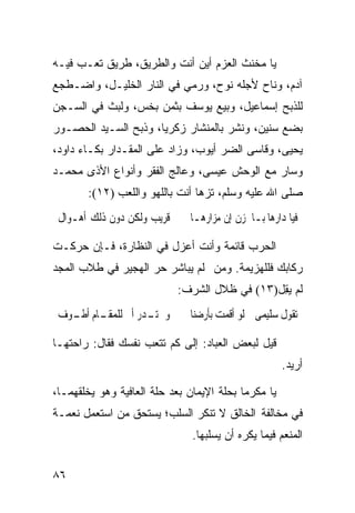 ‫ﻴﺎ ﻤﺨﻨﺙ ﺍﻟﻌﺯﻡ ﺃﻴﻥ ﺃﻨﺕ ﻭﺍﻟﻁﺭﻴﻕ، ﻁﺭﻴﻕ ﺘﻌـﺏ ﻓﻴـﻪ‬
‫ﺁﺩﻡ، ﻭﻨﺎﺡ ﻷﺠﻠﻪ ﻨﻭﺡ، ﻭﺭﻤﻲ ﻓﻲ ﺍﻟﻨﺎﺭ ﺍﻟﺨﻠﻴـل، ﻭﺍﻀـﻁﺠﻊ‬
‫ﻟﻠﺫﺒﺢ ﺇﺴﻤﺎﻋﻴل، ﻭﺒﻴﻊ ﻴﻭﺴﻑ ﺒﺜﻤﻥ ﺒﺨﺱ، ﻭﻟﺒﺙ ﻓﻲ ﺍﻟﺴـﺠﻥ‬
‫ﺒﻀﻊ ﺴﻨﻴﻥ، ﻭﻨﺸﺭ ﺒﺎﻟﻤﻨﺸﺎﺭ ﺯﻜﺭﻴﺎ، ﻭﺫﺒﺢ ﺍﻟﺴـﻴﺩ ﺍﻟﺤﺼـﻭﺭ‬
‫ﻴﺤﻴﻰ، ﻭﻗﺎﺴﻰ ﺍﻟﻀﺭ ﺃﻴﻭﺏ، ﻭﺯﺍﺩ ﻋﻠﻰ ﺍﻟﻤﻘـﺩﺍﺭ ﺒﻜـﺎﺀ ﺩﺍﻭﺩ،‬
‫ﻭﺴﺎﺭ ﻤﻊ ﺍﻟﻭﺤﺵ ﻋﻴﺴﻰ، ﻭﻋﺎﻟﺞ ﺍﻟﻔﻘﺭ ﻭﺃﻨﻭﺍﻉ ﺍﻷﺫﻯ ﻤﺤﻤـﺩ‬
       ‫ﺼﻠﻰ ﺍﷲ ﻋﻠﻴﻪ ﻭﺴﻠﻡ، ﺘﺯﻫﺎ ﺃﻨﺕ ﺒﺎﻟﻠﻬﻭ ﻭﺍﻟﻠﻌﺏ )٢١(:‬
 ‫ﻗﺮﻳﺐ ﻭﻟﻜﻦ ﺩﻭﻥ ﺫﻟﻚ ﺃﻫـﻮﺍﻝ‬     ‫ﻓﻴﺎ ﺩﺍﺭﻫﺎ ﺑـﺎﳊﺰﻥ ﺇﻥ ﻣﺰﺍﺭﻫـﺎ‬

‫ﺍﻟﺤﺭﺏ ﻗﺎﺌﻤﺔ ﻭﺃﻨﺕ ﺃﻋﺯل ﻓﻲ ﺍﻟﻨﻅﺎﺭﺓ، ﻓـﺈﻥ ﺤﺭﻜـﺕ‬
‫ﺭﻜﺎﺒﻙ ﻓﻠﻠﻬﺯﻴﻤﺔ. ﻭﻤﻥ ﻟﻡ ﻴﺒﺎﺸﺭ ﺤﺭ ﺍﻟﻬﺠﻴﺭ ﻓﻲ ﻁﻼﺏ ﺍﻟﻤﺠﺩ‬
                            ‫ﻟﻡ ﻴ ِل)٣١( ﻓﻲ ﻅﻼل ﺍﻟﺸﺭﻑ:‬
                                               ‫‪‬ﻘ‬
 ‫ﻭﱂ ـﺪﺭ ﺃﱐ ـﺎﻡ ـﻮﻑ‬
   ‫ﻟﻠﻤﻘـ ﺃﻃـ‬  ‫ﺗـ‬              ‫ﺗﻘﻮﻝ ﺳﻠﻴﻤﻰ ﻟﻮ ﺃﻗﻤﺖ ﺑﺄﺭﺿﻨﺎ‬

‫ﻗﻴل ﻟﺒﻌﺽ ﺍﻟﻌﺒﺎﺩ: ﺇﻟﻰ ﻜﻡ ﺘﺘﻌﺏ ﻨﻔﺴﻙ ﻓﻘﺎل: ﺭﺍﺤﺘﻬـﺎ‬
                                                     ‫ﺃﺭﻴﺩ.‬

‫ﻴﺎ ﻤﻜﺭﻤﺎ ﺒﺤﻠﺔ ﺍﻹﻴﻤﺎﻥ ﺒﻌﺩ ﺤﻠﺔ ﺍﻟﻌﺎﻓﻴﺔ ﻭﻫﻭ ﻴﺨﻠﻘﻬﻤـﺎ،‬
                                          ‫ﹰ‬
‫ﻓﻲ ﻤﺨﺎﻟﻔﺔ ﺍﻟﺨﺎﻟﻕ ﻻ ﺘﻨﻜﺭ ﺍﻟﺴﻠﺏ؛ ﻴﺴﺘﺤﻕ ﻤﻥ ﺍﺴﺘﻌﻤل ﻨﻌﻤـﺔ‬
                               ‫ﺍﻟﻤﻨﻌﻡ ﻓﻴﻤﺎ ﻴﻜﺭﻩ ﺃﻥ ﻴﺴﻠﺒﻬﺎ.‬


‫٦٨‬
 