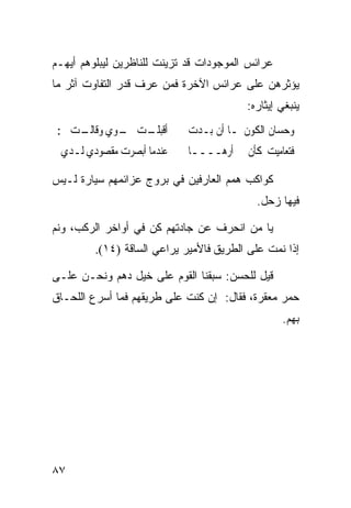 ‫ﻋﺭﺍﺌﺱ ﺍﻟﻤﻭﺠﻭﺩﺍﺕ ﻗﺩ ﺘﺯﻴﻨﺕ ﻟﻠﻨﺎﻅﺭﻴﻥ ﻟﻴﺒﻠﻭﻫﻡ ﺃﻴﻬـﻡ‬
‫ﻴﺅﺜﺭﻫﻥ ﻋﻠﻰ ﻋﺭﺍﺌﺱ ﺍﻵﺨﺭﺓ ﻓﻤﻥ ﻋﺭﻑ ﻗﺩﺭ ﺍﻟﺘﻔﺎﻭﺕ ﺁﺜﺭ ﻤﺎ‬
                                         ‫ﻴﻨﺒﻐﻲ ﺇﻴﺜﺎﺭﻩ:‬
 ‫ـﺖ ـﻮﻱ ـﺖ ﱄ:‬
     ‫ﺃﻗﺒﻠـ ﳓـ ﻭﻗﺎﻟـ‬          ‫ﻭﺣﺴﺎﻥ ﺍﻟﻜﻮﻥ ﳌـﺎ ﺃﻥ ﺑـﺪﺕ‬
 ‫ﻋﻨﺪﻣﺎ ﺃﺑﺼﺮﺕ ﻣﻘﺼﻮﺩﻱ ﻟـﺪﻱ‬     ‫ﻓﺘﻌﺎﻣﻴﺖ ﻛﺄﻥ ﱂ ﺃﺭﻫــــﺎ‬

‫ﻜﻭﺍﻜﺏ ﻫﻤﻡ ﺍﻟﻌﺎﺭﻓﻴﻥ ﻓﻲ ﺒﺭﻭﺝ ﻋﺯﺍﺌﻤﻬﻡ ﺴﻴﺎﺭﺓ ﻟـﻴﺱ‬
                                           ‫ﻓﻴﻬﺎ ﺯﺤل.‬

‫ﻴﺎ ﻤﻥ ﺍﻨﺤﺭﻑ ﻋﻥ ﺠﺎﺩﺘﻬﻡ ﻜﻥ ﻓﻲ ﺃﻭﺍﺨﺭ ﺍﻟﺭﻜﺏ، ﻭﻨﻡ‬
         ‫ﺇﺫﺍ ﻨﻤﺕ ﻋﻠﻰ ﺍﻟﻁﺭﻴﻕ ﻓﺎﻷﻤﻴﺭ ﻴﺭﺍﻋﻲ ﺍﻟﺴﺎﻗﺔ )٤١(.‬

‫ﻗﻴل ﻟﻠﺤﺴﻥ: ﺴﺒﻘﻨﺎ ﺍﻟﻘﻭﻡ ﻋﻠﻰ ﺨﻴل ﺩﻫﻡ ﻭﻨﺤـﻥ ﻋﻠـﻰ‬
‫ﺤﻤﺭ ﻤﻌﻘﺭﺓ، ﻓﻘﺎل: ﺇﻥ ﻜﻨﺕ ﻋﻠﻰ ﻁﺭﻴﻘﻬﻡ ﻓﻤﺎ ﺃﺴﺭﻉ ﺍﻟﻠﺤـﺎﻕ‬
                                                  ‫ﺒﻬﻡ.‬




‫٧٨‬
 