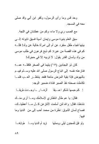 ‫ﻭﺤﺩ ﻗﺱ ﻭﻤﺎ ﺭﺃﻯ ﺍﻟﺭﺴﻭل، ﻭﻜﻔﺭ ﺍﺒﻥ ُﺒﻲ ﻭﻗﺩ ﺼﻠﻰ‬
          ‫ﺃ‬                          ‫‪ ‬ﹸ ‪‬‬
                                            ‫ﻤﻌﻪ ﻓﻲ ﺍﻟﻤﺴﺠﺩ.‬

  ‫ﻤﻊ ﺍﻟﺼﺏ ﺭﻱ ﻭﻻ ﻤﺎﺀ، ﻭﻜﻡ ﻤﻥ ﻋﻁﺸﺎﻥ ﻓﻲ ﺍﻟﻠﺠﺔ.‬

‫ﺴﺒﻕ ﺍﻟﻌﻠﻡ ﺒﻨﺒﻭﺓ ﻤﻭﺴﻰ ﻭﺇﻴﻤﺎﻥ ﺁﺴﻴﺔ ﻓﺴﻴﻕ ﺘﺎﺒﻭﺘﻪ ﺇﻟـﻰ‬
‫ﺒﻴﺘﻬﺎ ﻓﺠﺎﺀ ﻁﻔل ﻤﻨﻔﺭﺩ ﻋﻥ ﺃﻡ ﺇﻟﻰ ﺍﻤﺭﺃﺓ ﺨﺎﻟﻴﺔ ﻋﻥ ﻭﻟﺩ! ﻓﻠﻠـﻪ‬
‫ﻜﻡ ﻓﻲ ﻫﺫﻩ ﺍﻟﻘﺼﺔ ﻤﻥ ﻋﺒﺭﺓ: ﻜﻡ ﺫﺒﺢ ﻓﺭﻋﻭﻥ ﻓﻲ ﻁﻠﺏ ﻤﻭﺴﻰ‬
         ‫ﻤﻥ ﻭﻟﺩ ﻭﻟﺴﺎﻥ ﺍﻟﻘﺩﺭ ﻴﻘﻭل: ﻻ ﺘﺭﺒﻴﻪ ﺇﻻ ﻓﻲ ﺤﺠﺭﻙ!‬

‫ﻜﺎﻥ ﺫﻭ ﺍﻟﺒﺠﺎﺩﻴﻥ )٥١( ﻴﺘﻴﻤﺎ ﻓﻲ ﺍﻟﺼﻐﺭ ﻓﻜﻔﻠـﻪ ﻋﻤـﻪ‬
                     ‫ﹰ‬
‫ﻓﻨﺎﺯﻋﺘﻪ ﻨﻔﺴﻪ ﺇﻟﻰ ﺍﺘﺒﺎﻉ ﺍﻟﺭﺴﻭل ﺼﻠﻰ ﺍﷲ ﻋﻠﻴﻪ ﻭﺴـﻠﻡ ﻓﻬـﻡ‬
‫‪‬‬
‫ﺒﺎﻟﻨﻬﻭﺽ ﻓﺈﺫﺍ ﺒﻘﻴﺔ ﺍﻟﻤﺭﺽ ﻤﺎﻨﻌﺔ ﻓﻘﻌﺩ ﻴﻨﺘﻅـﺭ ﺍﻟﻌـﻡ، ﻓﻠﻤـﺎ‬
               ‫ﺘﻜﺎﻤﻠﺕ ﺼﺤﺘﻪ ﻨﻔﺫ ﺍﻟﺼﺒﺭ ﻓﻨﺎﺩﺍﻩ ﻀﻤﻴﺭ ﺍﻟﻭﺠﺩ:‬
 ‫ﺃﺛﺮﻫـﺎ ﺭﲟـﺎ ﻭﺟـﺪﺕ ﻃﺮﻳﻘـﺎ‬
 ‫ﹰ‬        ‫ـ ـ ـ‬                  ‫ﺇﱃ ﻛﻢ ﺣﺒﺴﻬﺎ ﺗﺸﻜﻮ ﺍﳌﻀـﻴﻘﺎ‬

‫ﻓﻘﺎل: ﻴﺎ ﻋﻡ ﻁﺎل ﺍﻨﺘﻅﺎﺭﻱ ﻹﺴﻼﻤﻙ ﻭﻤـﺎ ﺃﺭﻯ ﻤﻨـﻙ‬
‫ﻨﺸﺎﻁﹰ، ﻓﻘﺎل: ﻭﺍﷲ ﻟﺌﻥ ﺃﺴﻠﻤﺕ ﻷﻨﺘﺯﻋﻥ ﻜـل ﻤـﺎ ﺃﻋﻁﻴﺘـﻙ،‬
                                             ‫ﺎ‬
‫ﻓﺼﺎﺡ ﻟﺴﺎﻥ ﺍﻟﺸﻭﻕ: ﻨﻅﺭﺓ ﻤﻥ ﻤﺤﻤﺩ ﺃﺤﺏ ﺇﻟﻰ ﻤﻥ ﺍﻟﺩﻨﻴﺎ ﻭﻤﺎ‬
                                                        ‫ﻓﻴﻬﺎ:‬
‫ﺗﺮﻳﺪ ﺃﻡ ﺍﻟﺪﻧﻴﺎ ﻭﻣـﺎ ﰲ ﻃﻮﺍﻳﺎﻫـﺎ‬   ‫ﻭﻟﻮ ﻗﻴﻞ ﻟﻠﻤﺠﻨﻮﻥ ﻟﻴﻠﻰ ﻭﻭﺻﻠﻬﺎ‬

‫٩٨‬
 