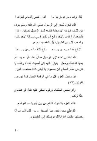 ‫ﺃﻟﺬ ﺇﱃ ﻧﻔﺴﻲ ﻭﺃﺷـﻔﻰ ﻟﺒﻠﻮﺍﻫـﺎ‬    ‫ﻟﻘﺎﻝ ﺗﺮﺍ ‪ ‬ﻣـﻦ ﻏﺒـﺎﺭ ﻧﻌﺎﳍـﺎ‬
                                                ‫ﺏ‬

‫ﻓﻠﻤﺎ ﺘﺠﺭﺩ ﻟﻠﺴﻴﺭ ﺇﻟﻰ ﺍﻟﺭﺴﻭل ﺼﻠﻰ ﺍﷲ ﻋﻠﻴﻪ ﻭﺴﻠﻡ ﺠﺭﺩﻩ‬
‫ﻤﻥ ﺍﻟﺜﻴﺎﺏ ﻓﻨﺎﻭﻟﺘﻪ ﺍﻷﻡ ﺒﺠﺎﺩﺍ ﻓﻘﻁﻌﻪ ﻟﺴﻔﺭ ﺍﻟﻭﺼل ﻨﺼﻔﻴﻥ : ﺍﺘﺯﺭ‬
‫ﺒﺄﺤﺩﻫﻤﺎ ﻭﺍﺭﺘﺩﻯ ﺒﺎﻵﺨﺭ، ﻗﻨﻊ ﺃﻥ ﻴﻜﻭﻥ ﻓـﻲ ﺴـﺎﻗﺔ ﺍﻷﺤﺒـﺎﺏ،‬
               ‫ﻭﺍﻟﻤﺤﺏ ﻻ ﻴﺭﻯ ﺍﻟﻁﺭﻴﻕ؛ ﻷﻥ ﺍﻟﻤﻘﺼﻭﺩ ﻴﻌﻴﻨﻪ:‬
 ‫ﻭﺑﻠﻎ ﺃﻛﻨﺎﻑ ﺍﳊﻤﻰ ﻣﻦ ﻳﺮﻳـﺪﻫﺎ‬    ‫ﺃﻻ ﺑﻠﻎ ﺍﷲ ﺍﳊﻤﻰ ﻣـﻦ ﻳﺮﻳـﺪﻩ‬

‫ﻓﻠﻤﺎ ﻗﻀﻰ ﻨﺤﺒﻪ ﻨﺯل ﺍﻟﺭﺴﻭل ﺼﻠﻰ ﺍﷲ ﻋﻠﻴـﻪ ﻭﺴـﻠﻡ‬
‫ﻴﻤﻬﺩ ﻟﻪ ﻟﺤﺩﻩ ﻭﺠﻌل ﻴﻘﻭل: ﺍﻟﻠﻬﻡ ﺇﻨﻲ ﺃﻤﺴﻴﺕ ﻋﻨـﻪ ﺭﺍﻀـﻴﺎ‬
‫ﹰ‬
‫ﻓﺎﺭﺽ ﻋﻨﻪ. ﻓﺼﺎﺡ ﺍﺒﻥ ﻤﺴﻌﻭﺩ: ﻴﺎ ﻟﻴﺘﻨﻲ ﻜﻨﺕ ﺼﺎﺤﺏ ﺍﻟﻘﺒﺭ.‬

‫ﻓﻴﺎ ﻤﺨﻨﺙ ﺍﻟﻌﺯﻡ ﺃﻗل ﻤﺎ ﻓﻲ ﺍﻟﺭﻗﻌﺔ ﺍﻟﺒﻴﺫﻕ ﻓﻠﻤﺎ ﻨﻬـﺽ‬
                                             ‫ﺘﻔﺭﺯﻥ.)٦١(‬

‫ﺭﺃﻯ ﺒﻌﺽ ﺍﻟﺤﻜﻤﺎﺀ ﺒﺭﺫﻭﻨﺎ ﻴﺴﻘﻰ ﻋﻠﻴﻪ ﻓﻘﺎل ﻟﻭ ﻫﻤﻠـﺞ‬
                        ‫ﹰ‬
                                               ‫ﻫﺫﺍ ﻟﺭﻜﺏ.‬

 ‫ﺇﻗﺩﺍﻡ ﺍﻟﻌﺯﻡ ﺒﺎﻟﺴﻠﻭﻙ ﺍﻨﺩﻓﻊ ﻤﻥ ﺒﻴﻥ ﺃﻴﺩﻴﻬﺎ ﺴﺩ ﺍﻟﻘﻭﺍﻁﻊ.‬

‫ﺍﻟﻘﻭﺍﻁﻊ ﻤﺤﻥ ﻴﺘﺒﻴﻥ ﺒﻬﺎ ﺍﻟﺼﺎﺩﻕ ﻤـﻥ ﺍﻟﻜـﺎﺫﺏ ﻓـﺈﺫﺍ‬
            ‫ﺨﻀﺘﻬﺎ ﺍﻨﻘﻠﺒﺕ ﺃﻋﻭﺍﻨﺎ ﻟﻙ ﺘﻭﺼﻠﻙ ﺇﻟﻰ ﺍﻟﻤﻘﺼﻭﺩ.‬
                                  ‫ﹰ‬


‫٠٩‬
 