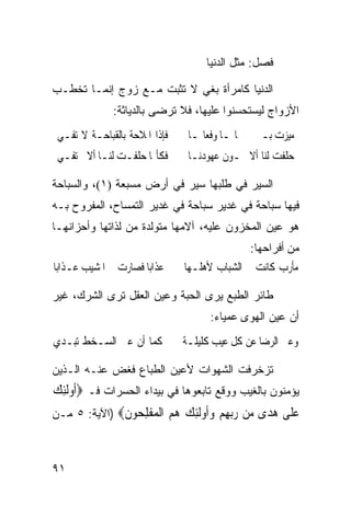 ‫ﻓﺼل: ﻤﺜل ﺍﻟﺩﻨﻴﺎ‬

‫ﺍﻟﺩﻨﻴﺎ ﻜﺎﻤﺭﺃﺓ ﺒﻐﻲ ﻻ ﺘﺜﺒﺕ ﻤـﻊ ﺯﻭﺝ ﺇﻨﻤـﺎ ﺘﺨﻁـﺏ‬
                           ‫‪‬‬
              ‫ﺍﻷﺯﻭﺍﺝ ﻟﻴﺴﺘﺤﺴﻨﻭﺍ ﻋﻠﻴﻬﺎ، ﻓﻼ ﺘﺭﻀﻰ ﺒﺎﻟﺩﻴﺎﺜﺔ:‬
 ‫ﻓﺈﺫﺍ ﺍﳌﻼﺣﺔ ﺑﺎﻟﻘﺒﺎﺣـﺔ ﻻ ﺗﻔـﻲ‬    ‫ﻣﻴﺰﺕ ﺑـﲔ ﲨﺎﳍـﺎ ﻭﻓﻌﺎﳍـﺎ‬
 ‫ﻓﻜﺄ‪‬ﺎ ﺣﻠﻔـﺖ ﻟﻨـﺎ ﺃﻻ ﺗﻔـﻲ‬       ‫ﺣﻠﻔﺖ ﻟﻨﺎ ﺃﻻ ﲣـﻮﻥ ﻋﻬﻮﺩﻧـﺎ‬

‫ﺍﻟﺴﻴﺭ ﻓﻲ ﻁﻠﺒﻬﺎ ﺴﻴﺭ ﻓﻲ ﺃﺭﺽ ﻤﺴﺒﻌﺔ )١(، ﻭﺍﻟﺴﺒﺎﺤﺔ‬
‫ﻓﻴﻬﺎ ﺴﺒﺎﺤﺔ ﻓﻲ ﻏﺩﻴﺭ ﺴﺒﺎﺤﺔ ﻓﻲ ﻏﺩﻴﺭ ﺍﻟﺘﻤﺴﺎﺡ، ﺍﻟﻤﻔﺭﻭﺡ ﺒـﻪ‬
‫ﻫﻭ ﻋﻴﻥ ﺍﻟﻤﺨﺯﻭﻥ ﻋﻠﻴﻪ، ﺁﻻﻤﻬﺎ ﻤﺘﻭﻟﺩﺓ ﻤﻥ ﻟﺫﺍﺘﻬﺎ ﻭﺃﺤﺯﺍﻨﻬـﺎ‬
                                              ‫ﻤﻥ ﺃﻓﺭﺍﺤﻬﺎ:‬
‫ﻋﺬﺍﺑﺎ ﻓﺼﺎﺭﺕ ﰲ ﺍﳌﺸﻴﺐ ﻋـﺬﺍﺑﺎ‬
‫ﹰ‬                    ‫ﹰ‬         ‫ﻣﺄﺭﺏ ﻛﺎﻧﺖ ﰲ ﺍﻟﺸﺒﺎﺏ ﻷﻫﻠـﻬﺎ‬

‫ﻁﺎﺌﺭ ﺍﻟﻁﺒﻊ ﻴﺭﻯ ﺍﻟﺤﺒﺔ ﻭﻋﻴﻥ ﺍﻟﻌﻘل ﺘﺭﻯ ﺍﻟﺸﺭﻙ، ﻏﻴﺭ‬
                                     ‫ﺃﻥ ﻋﻴﻥ ﺍﻟﻬﻭﻯ ﻋﻤﻴﺎﺀ:‬
‫ﻛﻤﺎ ﺃﻥ ﻋﲔ ﺍﻟﺴـﺨﻂ ﺗﺒـﺪﻱ‬         ‫ﻭﻋﲔ ﺍﻟﺮﺿﺎ ﻋﻦ ﻛﻞ ﻋﻴﺐ ﻛﻠﻴﻠـﺔ‬

‫ﺘﺯﺨﺭﻓﺕ ﺍﻟﺸﻬﻭﺍﺕ ﻷﻋﻴﻥ ﺍﻟﻁﺒﺎﻉ ﻓﻐﺽ ﻋﻨـﻪ ﺍﻟـﺫﻴﻥ‬
‫ﻴﺅﻤﻨﻭﻥ ﺒﺎﻟﻐﻴﺏ ﻭﻭﻗﻊ ﺘﺎﺒﻌﻭﻫﺎ ﻓﻲ ﺒﻴﺩﺍﺀ ﺍﻟﺤﺴﺭﺍﺕ ﻓـ ‪‬ﹸﻭﹶﻟﺌﻚ‬
‫ﺃ ِ ‪‬‬
‫ﻋ ﹶﻰ ﻫ ‪‬ﻯ ‪‬ﻦ ﺭﺑﻬﻢ ﻭﹸﻭﻟﺌﻚ ﻫﻢ ﺍﻟﻤﻔﻠ ‪‬ﻮﻥ‪) ‬ﺍﻵﻴﺔ: ٥ ﻤـﻥ‬
              ‫‪‬ﻠ ‪‬ﺪ ﻣ ‪  ِ ‬ﺃ ﹶِ ‪   ‬ﹾ ‪ ‬ﹾ ِﺤ ﹶ‬


‫١٩‬
 