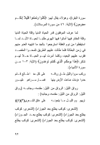 ‫ﺴﻭﺭﺓ ﺍﻟﺒﻘﺭﺓ(، ﻭﻫﺅﻻﺀ ﻴﻘﺎل ﻟﻬﻡ: ‪‬ﻛ ﹸﻮﺍ ﻭ‪‬ﺗﻤﺘﻌ‪‬ﻮﺍ ﻗﻠِﻴﻼ ِﺇ‪‬ﻧ ﹸـﻢ‬
  ‫ﹸﻠ ‪  ‬ﹶ ﹰ ﻜ‬
                ‫ﻣﺠﺮ ‪‬ﻮﻥ‪) ‬ﺍﻵﻴﺔ: ٦٤ ﻤﻥ ﺴﻭﺭﺓ ﺍﻟﻤﺭﺴﻼﺕ(.‬
                                             ‫‪ِ  ‬ﻣ ﹶ‬
‫ﻟﻤﺎ ﻋﺭﻑ ﺍﻟﻤﻭﻓﻘﻭﻥ ﻗﺩﺭ ﺍﻟﺤﻴﺎﺓ ﺍﻟﺩﻨﻴﺎ ﻭﻗﻠﺔ ﺍﻟﺤﻴﺎﺓ ﺍﻟﺩﻨﻴﺎ‬
‫ﻭﻗﻠﺔ ﺍﻟﻤﻘﺎﻡ ﻓﻴﻬﺎ ﺃﻤﺎﺘﻭﺍ ﻓﻴﻬﺎ ﺍﻟﻬﻭﻯ ﻁﻠﺒـﺎ ﻟﺤﻴـﺎﺓ ﺍﻷﺒـﺩ ﻟﻤـﺎ‬
                  ‫ﹰ‬
‫ﺍﺴﺘﻴﻘﻅﻭﺍ ﻤﻥ ﻨﻭﻡ ﺍﻟﻐﻔﻠﺔ ﺍﺴﺘﺭﺠﻌﻭﺍ ﺒﺎﻟﺠﺩ ﻤﺎ ﺍﻨﺘﻬﺒﻪ ﺍﻟﻌﺩﻭ ﻤﻨﻬﻡ‬
‫ﻓﻲ ﺯﻤﻥ ﺍﻟﺒﻁﺎﻟﺔ ﻓﻠﻤﺎ ﻁﺎﻟﺕ ﻋﻠﻴﻬﻡ ﺍﻟﻁﺭﻴﻕ ﺘﻠﻤﺤـﻭﺍ ﺍﻟﻤﻘﺼـﺩ‬
‫ﻓﻘﺭﺏ ﻋﻠﻴﻬﻡ ﺍﻟﺒﻌﻴﺩ، ﻭﻜﻠﻤﺎ ﺃﻤﺭﺕ ﻟﻬـﻡ ﺍﻟﺤﻴـﺎﺓ ﺤـﻼ ﻟﻬـﻡ‬
‫ﺘﺫﻜﺭ:‪‬ﻫ ﹶﺍ ﻳﻮ ‪ ‬ﹸ ‪ ‬ﺍﻟ ِﻱ ﻛﻨﺘﻢ ‪‬ﻮﻋ ‪‬ﻭﻥ‪) ‬ﺍﻵﻴﺔ: ٣٠١ ﻤـﻥ‬
                ‫‪‬ﺬ ‪ ‬ﻣﻜﻢ ﱠﺬ ﹸ ‪  ‬ﺗ ‪‬ﺪ ﹶ‬
                                             ‫ﺴﻭﺭﺓ ﺍﻷﻨﺒﻴﺎﺀ(:‬
‫ﻋﻠﻰ ﻛﻞ ﻣﻐﱪ ﺍﳌﻄـﺎﻟﻊ ﻗـﺎﺋﻢ‬
              ‫‪‬‬               ‫ﻭﺭﻛﺐ ﺳﺮﻭﺍ ﻭﺍﻟﻠﻴﻞ ﻣﻠـﻖ ﺭﻭﺍﻗـﻪ‬
‫ـﺎﺭ ـﺮﺍﻫﻢ ﰲ ـﻮﺭ‬
  ‫ﻇﻬـ‬     ‫ﻓﺼـ ﺳـ‬               ‫ﺣﺪﻭﺍ ﻋﺰﻣﺎﺕ ﺿﺎﻋﺖ ﺍﻷﺭﺽ ﺑﻴﻨﻬﺎ‬

‫ﺭﻭﺍﻕ ﺍﻟﻠﻴل: ﺍﻟﺭﻭﺍﻕ ﻤﻥ ﺍﻟﻠﻴل: ﻤﻘﺩﻤﻪ، ﻭﺠﺎﻨﺒـﻪ )ﺭﻭﺍﻕ‬
                   ‫ﺍﻟﻠﻴل: ﺍﻟﺭﻭﺍﻕ ﻤﻥ ﺍﻟﻠﻴل: ﻤﻘﺩﻤﻪ، ﻭﺠﺎﻨﺒﻪ( :‬
‫ﻋﻠﻰ ﻋﺎﺗﻖ ﺍﻟﺸـﻌﺮﻯ)٣()٤((‬        ‫ﺗﺮﻳﻬﻢ ﳒﻮﻡ ﺍﻟﻠﻴـﻞ ﻣـﺎ ﻳﺘﺒﻌﻮﻧـﻪ‬

‫)ﺍﻟﺸﻌﺭﻯ: ﻜﻭﻜﺏ ﻴﻁﻠﻊ ﺒﻌﺩ ﺍﻟﺠﻭﺯﺍﺀ( )ﺍﻟﺸﻌﺭﻯ: ﻜﻭﻜﺏ‬
‫ﻴﻁﻠﻊ ﺒﻌﺩ ﺍﻟﺠﻭﺯﺍﺀ( )ﺍﻟﺸﻌﺭﻯ: ﻜﻭﻜﺏ ﻴﻁﻠﻊ ﺒﻌـﺩ ﺍﻟﺠـﻭﺯﺍﺀ(‬
‫)ﺍﻟﺸﻌﺭﻯ: ﻜﻭﻜﺏ ﻴﻁﻠﻊ ﺒﻌﺩ ﺍﻟﺠﻭﺯﺍﺀ( )ﺍﻟﺸﻌﺭﻯ: ﻜﻭﻜﺏ ﻴﻁﻠﻊ‬


‫٢٩‬
 