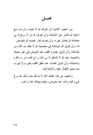 ‫ﻤﻥ ﺃﻋﺠﺏ ﺍﻷﺸﻴﺎﺀ ﺃﻥ ﺘﻌﺭﻓﻪ ﺜﻡ ﻻ ﺘﺤﺒﻪ، ﻭﺃﻥ ﺘﺴـﻤﻊ‬
‫ﺩﺍﻋﻴﻪ ﺜﻡ ﺘﺘﺄﺨﺭ ﻋﻥ ﺍﻹﺠﺎﺒﺔ، ﻭﺃﻥ ﺘﻌﺭﻑ ﻗـﺩﺭ ﺍﻟـﺭﺒﺢ ﻓـﻲ‬
  ‫ﻤﻌﺎﻤﻠﺘﻪ ﺜﻡ ﺘﻌﺎﻤل ﻏﻴﺭﻩ، ﻭﺃﻥ ﺘﻌﺭﻑ ﻗﺩﺭ ﻏﻀﺒﻪ ﺜﻡ ﺘﺘﻌﺭﺽ‬
‫ﻟﻪ، ﻭﺃﻥ ﺘﺫﻭﻕ ﺃﻟﻡ ﺍﻟﻭﺤﺸﺔ ﻓﻲ ﻤﻌﺼﻴﺘﻪ ﺜﻡ ﻻ ﺘﻁﻠـﺏ ﺍﻷﻨـﺱ‬
‫ﺒﻁﺎﻋﺘﻪ، ﻭﺃﻥ ﺘﺫﻭﻕ ﻋﺼﺭﺓ ﺍﻟﻘﻠﺏ ﻋﻨﺩ ﺍﻟﺨﻭﺽ ﻓﻲ ﻏﻴﺭ ﺤﺩﻴﺜﻪ‬
‫ﻭﺍﻟﺤﺩﻴﺙ ﻋﻨﻪ ﺜﻡ ﻻ ﺘﺸﺘﺎﻕ ﺇﻟـﻰ ﺍﻨﺸـﺭﺍﺡ ﺍﻟﺼـﺩﺭ ﺒـﺫﻜﺭﻩ‬
‫ﻭﻤﻨﺎﺠﺎﺘﻪ، ﻭﺃﻥ ﺘﺫﻭﻕ ﺍﻟﻌﺫﺍﺏ ﻋﻨﺩ ﺘﻌﻠﻕ ﺍﻟﻘﻠﺏ ﺒﻐﻴﺭﻩ ﻭﻻ ﺘﻬﺭﺏ‬
                       ‫ﻤﻨﻪ ﺒﻨﻌﻴﻡ ﺍﻹﻗﺒﺎل ﻋﻠﻴﻪ ﻭﺍﻹﻨﺎﺒﺔ ﺇﻟﻴﻪ.‬

‫ﻭﺃﻋﺠﺏ ﻤﻥ ﻫﺫﺍ ﻋﻠﻤﻙ ﺃﻨﻙ ﻻ ﺒﺩ ﻟﻙ ﻤﻨﻪ ﻭﺃﻨﻙ ﺃﺤـﻭﺝ‬
     ‫ﺸﻲﺀ ﺇﻟﻴﻪ ﻭﺃﻨﺕ ﻋﻨﻪ ﻤﻌﺭﺽ، ﻭﻓﻴﻤﺎ ﻴﺒﻌﺩﻙ ﻋﻨﻪ ﺭﺍﻏﺏ.‬




‫٤٩‬
 