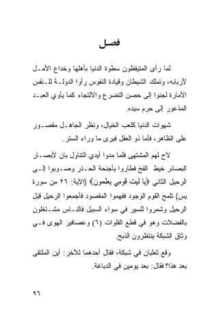 ‫ﻟﻤﺎ ﺭﺃﻯ ﺍﻟﻤﺘﻴﻘﻅﻭﻥ ﺴﻁﻭﺓ ﺍﻟﺩﻨﻴﺎ ﺒﺄﻫﻠﻬﺎ ﻭﺨﺩﺍﻉ ﺍﻷﻤـل‬
‫ﻷﺭﺒﺎﺒﻪ، ﻭﺘﻤﻠﻙ ﺍﻟﺸﻴﻁﺎﻥ ﻭﻗﻴﺎﺩﺓ ﺍﻟﻨﻔﻭﺱ ﺭﺃﻭﺍ ﺍﻟﺩﻭﻟـﺔ ﻟﻠـﻨﻔﺱ‬
‫ﺍﻷﻤﺎﺭﺓ ﻟﺠﺌﻭﺍ ﺇﻟﻰ ﺤﺼﻥ ﺍﻟﺘﻀﺭﻉ ﻭﺍﻻﻟﺘﺠﺎﺀ ﻜﻤﺎ ﻴﺄﻭﻱ ﺍﻟﻌﺒـﺩ‬
                                 ‫ﺍﻟﻤﺫﻋﻭﺭ ﺇﻟﻰ ﺤﺭﻡ ﺴﻴﺩﻩ.‬

‫ﺸﻬﻭﺍﺕ ﺍﻟﺩﻨﻴﺎ ﻜﻠﻌﺏ ﺍﻟﺨﻴﺎل، ﻭﻨﻅﺭ ﺍﻟﺠﺎﻫـل ﻤﻘﺼـﻭﺭ‬
          ‫ﻋﻠﻰ ﺍﻟﻅﺎﻫﺭ، ﻓﺄﻤﺎ ﺫﻭ ﺍﻟﻌﻘل ﻓﻴﺭﻯ ﻤﺎ ﻭﺭﺍﺀ ﺍﻟﺴﺘﺭ.‬

‫ﻻﺡ ﻟﻬﻡ ﺍﻟﻤﺸﺘ ‪‬ﻰ ﻓﻠﻤﺎ ﻤﺩﻭﺍ ﺃﻴﺩﻱ ﺍﻟﺘﻨﺎﻭل ﺒﺎﻥ ﻷﺒﺼـﺎﺭ‬
                                   ‫ﻬ‬
‫ﺍﻟﺒﺼﺎﺌﺭ ﺨﻴﻁ ﺍﻟﻔﺦ ﻓﻁﺎﺭﻭﺍ ﺒﺄﺠﻨﺤﺔ ﺍﻟﺤـﺫﺭ ﻭﺼـﻭﺒﻭﺍ ﺇﻟـﻰ‬
‫ﺍﻟﺭﺤﻴل ﺍﻟﺜﺎﻨﻲ ‪‬ﺎ ﻟﻴﺖ ﻗﻮ ِﻲ ﻳﻌﻠ ‪‬ﻮﻥ‪) ‬ﺍﻵﻴﺔ: ٦٢ ﻤﻥ ﺴﻭﺭﺓ‬
                   ‫ﻳ ﹶ ‪  ‬ﹶ ‪‬ﻣ ‪  ‬ﹶﻤ ﹶ‬
‫ﻴﺱ( ﺘﻠﻤﺢ ﺍﻟﻘﻭﻡ ﺍﻟﻭﺠﻭﺩ ﻓﻔﻬﻤﻭﺍ ﺍﻟﻤﻘﺼﻭﺩ ﻓﺄﺠﻤﻌﻭﺍ ﺍﻟﺭﺤﻴل ﻗﺒل‬
‫ﺍﻟﺭﺤﻴل ﻭﺸﻤﺭﻭﺍ ﻟﻠﺴﻴﺭ ﻓﻲ ﺴﻭﺍﺀ ﺍﻟﺴﺒﻴل ﻓﺎﻟﻨـﺎﺱ ﻤﺸـﺘﻐﻠﻭﻥ‬
‫ﺒﺎﻟﻔﻀﻼﺕ ﻭﻫﻭ ﻓﻲ ﻗﻁﻊ ﺍﻟﻔﻠﻭﺍﺕ )٦( ﻭﻋﺼﺎﻓﻴﺭ ﺍﻟﻬﻭﻯ ﻓـﻲ‬
                             ‫ﻭﺜﺎﻕ ﺍﻟﺸﺒﻜﺔ ﻴﻨﺘﻅﺭﻭﻥ ﺍﻟﺫﺒﺢ.‬

‫ﻭﻗﻊ ﺜﻌﻠﺒﺎﻥ ﻓﻲ ﺸﺒﻜﺔ، ﻓﻘﺎل ﺃﺤﺩﻫﻤﺎ ﻟﻶﺨﺭ: ﺃﻴﻥ ﺍﻟﻤﻠﺘﻘﻰ‬
                     ‫ﺒﻌﺩ ﻫﺫﺍ؟ ﻓﻘﺎل: ﺒﻌﺩ ﻴﻭﻤﻴﻥ ﻓﻲ ﺍﻟﺩﺒﺎﻏﺔ.‬


‫٦٩‬
 