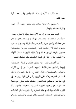 ‫ﺘﺎﷲ ﻤﺎ ﻜﺎﻨﺕ ﺍﻷﻴﺎﻡ ﺇﻻ ﻤﻨﺎﻤﺎ ﻓﺎﺴﺘﻴﻘﻅﻭﺍ ﻭﻗـﺩ ﺤﺼـﻠﻭﺍ‬
                      ‫ﹰ‬
                                             ‫ﻋﻠﻰ ﺍﻟﻅﻔﺭ.‬

‫ﻤﺎ ﻤﻀﻰ ﻤﻥ ﺍﻟﺩﻨﻴﺎ ﺃﺤﻼﻤﺎ ﻭﻤﺎ ﺒﻘـﻲ ﻤﻨﻬـﺎ ﺃﻤـﺎﻨﻲ،‬
                       ‫ﹰ‬
                                    ‫ﻭﺍﻟﻭﻗﺕ ﻀﺎﺌﻊ ﺒﻴﻨﻬﻤﺎ.‬

‫ﻜﻴﻑ ﻴﺴﻠﻡ ﻤﻥ ﻟﻪ ﺯﻭﺠﺔ ﻻ ﺘﺭﺤﻤﻪ ﻭﻭﻟﺩ ﻻ ﻴﻌﺫﺭﻩ ﻭﺠﺎﺭ‬
‫ﻻ ﻴﺄﻤﻨﻪ ﻭﺼﺎﺤﺏ ﻻ ﻴﻨﺼﺤﻪ ﻭﺸﺭﻴﻙ ﻻ ﻴﻨﺼﻔﻪ ﻭﻋﺩﻭ ﻻ ﻴﻨﺎﻡ‬
‫ﻋﻥ ﻤﻌﺎﺩﺍﺘﻪ ﻭﻨﻔﺱ ﺃﻤﺎﺭﺓ ﺒﺎﻟﺴﻭﺀ ﻭﺩﻨﻴﺎ ﻤﺘﺯﻴﻨﺔ ﻭﻫـﻭﻯ ﻤـﺭﺩ‬
‫ﻭﺸﻬﻭﺓ ﻏﺎﻟﺒﺔ ﻟﻪ ﻭﻏﻀﺏ ﻗﺎﻫﺭ ﻭﺸـﻴﻁﺎﻥ ﻤـﺯﻴﻥ ﻭﻀـﻌﻑ‬
‫ﻤﺴﺘﻭل ﻋﻠﻴﻪ، ﻓﺈﻥ ﺘﻭﻻﻩ ﺍﷲ ﻭﺠﺫﺒﻪ ﺇﻟﻴﻪ ﺍﻨﻘﻬﺭﺕ ﻟﻪ ﻫﺫﻩ ﻜﻠﻬﺎ،‬
 ‫ﻭﺇﻥ ﺘﺨﻠﻰ ﻋﻨﻪ ﻭﻭﻜﻠﻪ ﺇﻟﻰ ﻨﻔﺴﻪ ﺍﺠﺘﻤﻌﺕ ﻋﻠﻴﻪ ﻓﻜﺎﻨﺕ ﺍﻟﻬﻠﻜﺔ.‬

‫ﻟﻤﺎ ﺃﻋﺭﺽ ﺍﻟﻨﺎﺱ ﻋﻥ ﺘﺤﻜﻴﻡ ﺍﻟﻜﺘﺎﺏ ﻭﺍﻟﺴﻨﺔ ﻭﺍﻟﻤﺤﺎﻜﻤﺔ‬
‫ﺇﻟﻴﻬﻤﺎ ﻭﺍﻋﺘﻘﺩﻭﺍ ﻋﺩﻡ ﺍﻻﻜﺘﻔـﺎﺀ ﺒﻬﻤـﺎ، ﻭﻋـﺩﻟﻭﺍ ﺇﻟـﻰ ﺍﻵﺭﺍﺀ‬
‫ﻭﺍﻟﻘﻴﺎﺱ ﻭﺍﻻﺴﺘﺤﺴﺎﻥ ﻭﺃﻗﻭﺍل ﺍﻟﺸﻴﻭﺥ، ﻋﺭﺽ ﻟﻬﻡ ﻤﻥ ﺫﻟـﻙ‬
‫ﻓﺴﺎﺩ ﻓﻲ ﻓﻁﺭﻫﻡ ﻭﻅﻠﻤﺔ ﻓﻲ ﻗﻠﻭﺒﻬﻡ ﻭﻜﺩﺭ ﻓﻲ ﺃﻓﻬﺎﻤﻬﻡ ﻭﻤﺤـﻕ‬
‫ﻓﻲ ﻋﻘﻭﻟﻬﻡ، ﻭﻋﻤﺘﻬﻡ ﻫﺫﻩ ﺍﻷﻤﻭﺭ ﻭﻏﻠﺒﺕ ﻋﻠﻴﻬﻡ ﺤﺘﻰ ﺭﺒﻲ ﻓﻴﻬﺎ‬
‫ﺍﻟﺼﻐﻴﺭ، ﻭﻫﺭﻡ ﻋﻠﻴﻬﺎ ﺍﻟﻜﺒﻴﺭ، ﻓﻠﻡ ﻴﺭﻭﻫﺎ ﻤﻨﻜﺭﹰ، ﻓﺠﺎﺌﺘﻬﻡ ﺩﻭﻟﺔ‬
              ‫ﺍ‬
‫ﺃﺨﺭﻯ ﻗﺎﻤﺕ ﻓﻴﻬﺎ ﺍﻟﺒﺩﻉ ﻤﻘﺎﻡ ﺍﻟﺴﻨﻥ، ﻭﺍﻟـﻨﻔﺱ ﻤﻘـﺎﻡ ﺍﻟﻌﻘـل،‬
‫ﻭﺍﻟﻬﻭﻯ ﻤﻘﺎﻡ ﺍﻟﺭﺸﺩ، ﻭﺍﻟﻀﻼل ﻤﻘﺎﻡ ﺍﻟﻬﺩﻯ، ﻭﺍﻟﻤﻨﻜـﺭ ﻤﻘـﺎﻡ‬

‫٧٩‬
 