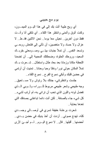 ‫ﻴﻭﻡ ﻤﻊ ﺤﺒﻴﺒﻲ‬
‫ﺃﻱ ﺭﻴﺢ ﻁﻴﺒﺔ ﺃﺘﺕ ﺒﻙ ﺇﻟﻲ ﻓﻲ ﻫﺫﺍ ﺍﻟﻴـﻭﻡ ﺍﻟﻤﻴﻤـﻭﻥ،‬
                        ‫‪‬‬
‫ﻭﻜﻨﺕ ﺃﺘﻭﻕ ﻭﺃﺘﻤﻨﻰ ﻭﺍﻨﺘﻅﺭ ﻫﺫﺍ ﺍﻟﻠﻘﺎﺀ.. ﺃﻱ ﻨﻠﺘﻘﻲ ﺃﻨﺎ ﻭﺃﻨـﺕ‬
‫ﻓﻘﻁ ﺩﻭﻥ ﺁﺨﺭﻴﻥ.. ﻨﻌﻴﺵ ﻤﻌﺎ ﻴﻭﻤﺎ.. ﻨﺤﻥ ﺍﻻﺜﻨﻴﻥ ﻓﻘـﻁ.. ﻻ‬
                       ‫‪ ‬‬
‫ﻋﺯﺍل ﻭﻻ ﺤﺴﺎﺩ ﻭﻻ ﻤﻨﻐﺼﻴﻥ، ﺃﻥ ﺘﺄﺘﻲ ﺇﻟﻲ ﻓﺘﻨﻌﺵ ﺭﻭﺤـﻲ‬
            ‫‪‬‬
‫ﻭﺘﺴﻌﺩ ﺍﻟﻨﻔﺱ.. ﺃﻥ ﺘﻤﻸ ﺠﻨﺒﺎﺕ ﺒﻴﺘـﻲ ﻭﺼـﻭﻤﻌﺘﻲ ﺒﻘﺭﺒـﻙ‬
‫ﺍﻟﺴﻌﻴﺩ، ﻭﺭﻭﺤﻙ ﺍﻟﺤﻠﻭﺓ، ﻭﻀﺤﻜﺘﻙ ﺍﻟﻤﺤﺒﺒﺔ ﺇﻟﻲ.. ﺃﻥ ﺘﻀﻤﻨﺎ‬
           ‫‪‬‬
‫ﺍﻟﻠﺤﻅﺔ ﻤﻜﺎﻨﺎ ﻭﺯﻤﺎﻨﺎ ﺒﻌﺩ ﺒﻌﺎﺩ ﻁﺎل ﻭﺍﺴﺘﻁﺎل.. ﺸـﻌﺭﺕ ﺒـﻙ‬
                                  ‫ﹰ‬      ‫ﹰ‬
‫ﺘﻤﻸ ﺍﻟﻤﻜﺎﻥ ﺤﻭﻟﻲ ﻨﻭﺭﺍ ﻭﺩﻓﺌﺎ ﻭﺤﺒﺎ ﻭﺤﻨﺎﻨﺎ.. ﺘﻤﻨﻴﺕ ﺃﻥ ﺃﺭﺘﻤﻲ‬
                  ‫ﹰ‬      ‫‪‬‬    ‫ً‬     ‫‪‬‬
         ‫ﻓﻲ ﺤﻀﻥ ﻗﻠﺒﻙ ﻭﺃﺒﻜﻲ ﺩﻤﻭﻉ ﺍﻟﻔﺭﺡ.. ﺩﻤﻭﻉ ﺍﻟﻠﻘﺎﺀ..‬
‫ﺠﻠﺴﺕ ﻭﺍﻨﺘﻅﺭﺘﻨﻲ، ﺠﺌﺘﻙ ﺒﻼ ﺭﺘﻭﺵ ﻭﻻ ﻤﺴـﺎﺤﻴﻕ..‬
‫ﻭﺠﻪ ﻁﺒﻴﻌﻲ ﻭﺸﻌﺭ ﻁﺒﻴﻌﻲ ﻤﺭﺒﻭﻁ ﻟﻠـﻭﺭﺍﺀ، ﻭﺜـﻭﺒﻲ ﺍﻟـﺫﻱ‬
‫ﺘﻔﻀل ﻟﻭﻨﻪ ﻭﺍﻟﻠﻭﻥ ﺍﻟﺫﻱ ﺘﺤﺏ ﺃﻥ ﺘﺭﺍﻨﻲ ﺒﻪ، ﻟﻡ ﺃﺭﺘﺏ ﻟﺸﻲﺀ..‬
‫ﻜل ﺸﻲﺀ ﺠﺎﺀ ﺒﺎﻟﺼﺩﻓﺔ.. ﻟﻜﻥ ﺃﻨﺕ ﺩﺍﺌﻤﺎ ﺘﺒﺎﻏﺘﻨﻲ ﺒﺼﺩﻓﻙ ﺍﻟﺘﻲ‬
                    ‫‪‬‬
                                          ‫ﺘﻌﺩﻫﺎ ﺒﻌﻨﺎﻴﺔ..‬
‫ﺸﻌﺭﺕ ﺒﺭﻋﺸﺔ ﺨﻔﻴﻔﺔ ﺘﺴﺭﻱ ﻓﻲ ﺃﻭﺼـﺎﻟﻲ ﻭﺠﺴـﺩﻱ‬
‫ﻜﻠﻪ، ﺘﻬﺩﺝ ﺼﻭﺘﻲ.. ﺃﺭﺩﺕ ﺃﻥ ﺁﺨﺫ ﻴﺩﻴﻙ ﻓﻲ ﺤﻀﻥ ﻴـﺩﻱ..‬
‫ﺃﺤﻀﻨﻬﺎ.. ﺃﻗﺒﻠﻬﺎ.. ﻗﺎل.. ﻻ ﺩﻤﻭﻉ ﺍﻟﻴـﻭﻡ.. ﻟـﻡ ﺃﺠـﺊ ﻷﺭﻯ‬

                       ‫٨‬
 