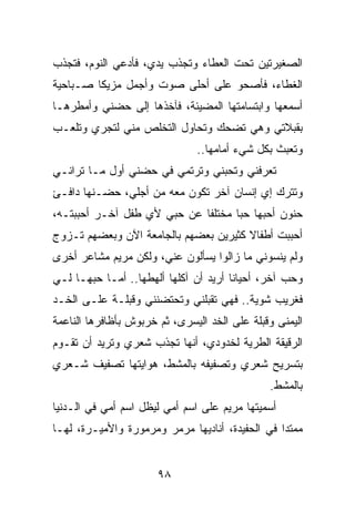 ‫ﺍﻟﺼﻐﻴﺭﺘﻴﻥ ﺘﺤﺕ ﺍﻟﻌﻁﺎﺀ ﻭﺘﺠﺫﺏ ﻴﺩﻱ، ﻓﺄﺩﻋﻲ ﺍﻟﻨﻭﻡ، ﻓﺘﺠﺫﺏ‬
‫ﺍﻟﻐﻁﺎﺀ، ﻓﺄﺼﺤﻭ ﻋﻠﻰ ﺃﺤﻠﻰ ﺼﻭﺕ ﻭﺃﺠﻤل ﻤﺯﻴﻜﺎ ﺼـﺒﺎﺤﻴﺔ‬
‫ﺃﺴﻤﻌﻬﺎ ﻭﺍﺒﺘﺴﺎﻤﺘﻬﺎ ﺍﻟﻤﻀﻴﺌﺔ، ﻓﺂﺨﺫﻫﺎ ﺇﻟﻰ ﺤﻀﻨﻲ ﻭﺃﻤﻁﺭﻫـﺎ‬
‫ﺒﻘﺒﻼﺘﻲ ﻭﻫﻲ ﺘﻀﺤﻙ ﻭﺘﺤﺎﻭل ﺍﻟﺘﺨﻠﺹ ﻤﻨﻲ ﻟﺘﺠﺭﻱ ﻭﺘﻠﻌـﺏ‬
                               ‫ﻭﺘﻌﺒﺙ ﺒﻜل ﺸﻲﺀ ﺃﻤﺎﻤﻬﺎ..‬
‫ﺘﻌﺭﻓﻨﻲ ﻭﺘﺤﺒﻨﻲ ﻭﺘﺭﺘﻤﻲ ﻓﻲ ﺤﻀﻨﻲ ﺃﻭل ﻤـﺎ ﺘﺭﺍﻨـﻲ‬
‫ﻭﺘﺘﺭﻙ ﺇﻱ ﺇﻨﺴﺎﻥ ﺁﺨﺭ ﺘﻜﻭﻥ ﻤﻌﻪ ﻤﻥ ﺃﺠﻠﻲ، ﺤﻀـﻨﻬﺎ ﺩﺍﻓـﺊ‬
‫ﺤﻨﻭﻥ ﺃﺤﺒﻬﺎ ﺤﺒﺎ ﻤﺨﺘﻠﻔﺎ ﻋﻥ ﺤﺒﻲ ﻷﻱ ﻁﻔل ﺁﺨـﺭ ﺃﺤﺒﺒﺘـﻪ،‬
                             ‫ﹰ‬      ‫‪‬‬
‫ﺃﺤﺒﺒﺕ ﺃﻁﻔﺎﻻ ﻜﺜﻴﺭﻴﻥ ﺒﻌﻀﻬﻡ ﺒﺎﻟﺠﺎﻤﻌﺔ ﺍﻵﻥ ﻭﺒﻌﻀﻬﻡ ﺘـﺯﻭﺝ‬
                                       ‫ﹰ‬
‫ﻭﻟﻡ ﻴﻨﺴﻭﻨﻲ ﻤﺎ ﺯﺍﻟﻭﺍ ﻴﺴﺄﻟﻭﻥ ﻋﻨﻲ، ﻭﻟﻜﻥ ﻤﺭﻴﻡ ﻤﺸﺎﻋﺭ ﺃﺨﺭﻯ‬
‫ﻭﺤﺏ ﺁﺨﺭ، ﺃﺤﻴﺎﻨﺎ ﺃﺭﻴﺩ ﺃﻥ ﺁﻜﻠﻬﺎ ﺃﻟﻬﻁﻬﺎ.. ﺃﻤـﺎ ﺤﺒﻬـﺎ ﻟـﻲ‬
                                       ‫ﹰ‬
‫ﻓﻐﺭﻴﺏ ﺸﻭﻴﺔ.. ﻓﻬﻲ ﺘﻘﺒﻠﻨﻲ ﻭﺘﺤﺘﻀﻨﻨﻲ ﻭﻗﺒﻠـﺔ ﻋﻠـﻰ ﺍﻟﺨـﺩ‬
‫ﺍﻟﻴﻤﻨﻰ ﻭﻗﺒﻠﺔ ﻋﻠﻰ ﺍﻟﺨﺩ ﺍﻟﻴﺴﺭﻯ، ﺜﻡ ﺨﺭﺒﻭﺵ ﺒﺄﻅﺎﻓﺭﻫﺎ ﺍﻟﻨﺎﻋﻤﺔ‬
‫ﺍﻟﺭﻗﻴﻘﺔ ﺍﻟﻁﺭﻴﺔ ﻟﺨﺩﻭﺩﻱ، ﺃﻨﻬﺎ ﺘﺠﺫﺏ ﺸﻌﺭﻱ ﻭﺘﺭﻴﺩ ﺃﻥ ﺘﻘـﻭﻡ‬
‫ﺒﺘﺴﺭﻴﺢ ﺸﻌﺭﻱ ﻭﺘﺼﻔﻴﻔﻪ ﺒﺎﻟﻤﺸﻁ، ﻫﻭﺍﻴﺘﻬﺎ ﺘﺼﻔﻴﻑ ﺸـﻌﺭﻱ‬
                                               ‫ﺒﺎﻟﻤﺸﻁ.‬
‫ﺃﺴﻤﻴﺘﻬﺎ ﻤﺭﻴﻡ ﻋﻠﻰ ﺍﺴﻡ ﺃﻤﻲ ﻟﻴﻅل ﺍﺴﻡ ﺃﻤﻲ ﻓﻲ ﺍﻟـﺩﻨﻴﺎ‬
‫ﻤﻤﺘﺩﺍ ﻓﻲ ﺍﻟﺤﻔﻴﺩﺓ، ﺃﻨﺎﺩﻴﻬﺎ ﻤﺭﻤﺭ ﻭﻤﺭﻤﻭﺭﺓ ﻭﺍﻷﻤﻴـﺭﺓ، ﻟﻬـﺎ‬
                                                 ‫‪‬‬


                       ‫٨٩‬
 