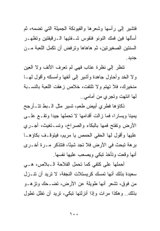 ‫ﻓﺘﺸﻴﺭ ﺇﻟﻰ ﺭﺃﺴﻬﺎ ﻭﺸﻌﺭﻫﺎ ﻭﺍﻟﻔﻴﻭﻨﻜﺔ ﺍﻟﺠﻤﻴﻠﺔ ﺍﻟﺘﻲ ﺘﻀﻤﻪ، ﺜﻡ‬
‫ﺃﺴﺄﻟﻬﺎ ﻓﻴﻥ ﻓﻤﻙ ﺍﻟﻨﻭﻨﻭ ﻓﻨﻘﻭﺱ ﺸـﻔﺘﻴﻬﺎ ﺍﻟـﺭﻗﻴﻘﺘﻴﻥ ﻭﺘﻅﻬـﺭ‬
‫ﺍﻟﺴﻨﺘﻴﻥ ﺍﻟﺼﻐﻴﺭﺘﻴﻥ، ﺜﻡ ﻫﺎﻫﺎﻫﺎ ﻭﺘﺭﻓﺽ ﺃﻥ ﺘﻜﻤل ﺍﻟﻠﻌﺒﺔ ﻤـﻥ‬
                                                 ‫ﺠﺩﻴﺩ.‬
‫ﺘﻨﻅﺭ ﺇﻟﻲ ﻨﻅﺭﺓ ﻋﺘﺎﺏ ﻓﻬﻲ ﻟﻡ ﺘﻌﺭﻑ ﺍﻷﻨﻑ ﻭﻻ ﺍﻟﻌﻴﻥ‬
                                    ‫‪‬‬
‫ﻭﻻ ﺍﻟﺨﺩ ﻭﺃﺤﺎﻭل ﺠﺎﻫﺩﺓ ﻭﺃﺸﻴﺭ ﺇﻟﻰ ﺃﻨﻔﻬﺎ ﻭﺃﻤﺴﻜﻪ ﻭﺃﻗﻭل ﻟﻬـﺎ‬
‫ﻤﻨﺨﻴﺭﻙ، ﻓﻼ ﺘﻬﺘﻡ ﻭﻻ ﺘﻠﺘﻔﺕ، ﺨﻼﺹ ﺯﻫﻘﺕ ﺍﻟﻠﻌﺒﺔ ﺒﺎﻟﻨﺴـﺒﺔ‬
                            ‫ﻟﻬﺎ ﺍﻨﺘﻬﺕ ﻭﺘﺠﺭﻱ ﻤﻥ ﺃﻤﺎﻤﻲ..‬
‫ﺫﻜﺎﺅﻫﺎ ﻓﻁﺭﻱ ﺃﺒﻴﺽ ﻁﻌﻡ، ﺘﺴﻴﺭ ﻤﺜل ﺍﻟـﺒﻁ ﺘﺘـﺄﺭﺠﺢ‬
‫ﻴﻤﻴﻨﺎ ﻭﻴﺴﺎﺭﺍ، ﻓﻤﺎ ﺯﺍﻟﺕ ﺃﻗﺩﺍﻤﻬﺎ ﻻ ﺘﺤﻤﻠﻬﺎ ﺠﻴﺩﺍ ﻭﺘﻘـﻊ ﻋﻠـﻰ‬
            ‫‪‬‬                               ‫‪‬‬      ‫ﹰ‬
‫ﺍﻷﺭﺽ ﻭﺘﻔﺘﺢ ﻓﻤﻬﺎ ﺒﺎﻟﺒﻜﺎﺀ ﻭﺍﻟﺼﺭﺍﺥ، ﻭﺘﺴـﺘﻐﻴﺙ، ﺃﺠـﺭﻱ‬
‫ﻋﻠﻴﻬﺎ ﻭﺃﻗﻭل ﻟﻬﺎ ﺍﻟﺤﻘﻲ ﺍﻟﺤﻤﺹ ﻴﺎ ﻤﺭﻴﻡ، ﻓﻴﺘﻭﻗـﻑ ﺒﻜﺎﺅﻫـﺎ‬
‫ﺒﺭﻫﺔ ﺘﺒﺤﺙ ﻓﻲ ﺍﻷﺭﺽ ﻓﻼ ﺘﺠﺩ ﺸﻴﺌﺎ، ﻓﺘﺘﺫﻜﺭ ﻤـﺭﺓ ﺃﺨـﺭﻯ‬
                    ‫ً‬
              ‫ﺃﻨﻬﺎ ﻭﻗﻌﺕ ﻭﺘﺄﺨﺫ ﺘﺒﻜﻲ ﻭﻴﺼﻌﺏ ﻋﻠﻴﻬﺎ ﻨﻔﺴﻬﺎ.‬
‫ﺃﺤﻤﻠﻬﺎ ﻋﻠﻰ ﻜﺘﻔﻲ ﻜﻤﺎ ﺘﺤﻤل ﺍﻟﻔﻼﺤﺔ ﺍﻟـﺒﻼﺹ، ﻫـﻲ‬
‫ﺴﻌﻴﺩﺓ ﺒﺫﻟﻙ ﺃﻨﻬﺎ ﺘﻤﺴﻙ ﻜﺭﻴﺴﺘﻼﺕ ﺍﻟﻨﺠﻔﺔ، ﻻ ﺘﺭﻴﺩ ﺃﻥ ﺘﻨـﺯل‬
‫ﻤﻥ ﻓﻭﻕ، ﺘﺸﻌﺭ ﺃﻨﻬﺎ ﻁﻭﻴﻠﺔ ﻋﻥ ﺍﻷﺭﺽ، ﺘﻀـﺤﻙ ﻭﺘﺯﻫـﻭ‬
‫ﺒﺫﻟﻙ.. ﻭﻫﻜﺫﺍ ﻤﺭﺍﺕ ﻭﺇﺫﺍ ﺃﻨﺯﻟﺘﻬﺎ ﺘﺒﻜﻲ، ﺘﺭﻴﺩ ﺃﻥ ﺘﻅل ﺘﻁﻭل‬


                      ‫٠٠١‬
 