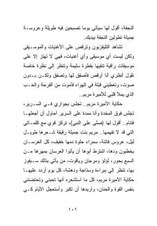 ‫ﺍﻟﻨﺠﻔﺔ، ﺃﻗﻭل ﻟﻬﺎ ﺴﻴﺄﺘﻲ ﻴﻭﻤﺎ ﺘﺼﺒﺤﻴﻥ ﻓﻴﻪ ﻁﻭﻴﻠﺔ ﻭﻋﺭﻭﺴـﺔ‬
                          ‫‪‬‬
                             ‫ﺠﻤﻴﻠﺔ ﺘﻁﻭﻟﻴﻥ ﺍﻟﻨﺠﻔﺔ ﺒﻴﺩﻴﻙ.‬
‫ﺘﺸﺎﻫﺩ ﺍﻟﺘﻠﻴﻔﺯﻴﻭﻥ ﻭﺘﺭﻗﺹ ﻋﻠﻰ ﺍﻷﻏﻨﻴﺎﺕ ﻭﺍﻟﻤﻭﺴـﻴﻘﻰ‬
‫ﻭﻟﻜﻥ ﻟﻴﺴﺕ ﺃﻱ ﻤﻭﺴﻴﻘﻰ ﻭﺃﻱ ﺃﻏﻨﻴﺎﺕ، ﻓﻬﻲ ﻻ ﺘﻬﺘﺯ ﺇﻻ ﻋﻠﻰ‬
‫ﻤﻭﺴﻴﻘﺎﺕ ﺭﺍﻗﻴﺔ ﺘﻨﻘﻴﻬﺎ ﺒﻔﻁﺭﺓ ﺴﻠﻴﻤﺔ ﻭﺘﻨﻅﺭ ﺇﻟﻲ ﻨﻅﺭﺓ ﺨﺎﺼﺔ‬
          ‫‪‬‬
‫ﺘﻘﻭل ﺃﻨﻅﺭﻱ ﺃﻨﺎ ﺃﺭﻗﺹ ﻓﺄﺼﻔﻕ ﻟﻬﺎ ﻭﺘﺼﻔﻕ ﻭﻟﻜـﻥ ﺒـﺩﻭﻥ‬
‫ﺼﻭﺕ، ﻭﺘﻌﻁﻴﻨﻲ ﻗﺒﻠﺔ ﻓﻲ ﺍﻟﻬﻭﺍﺀ ﻓﺄﻤﻭﺕ ﻤﻥ ﺍﻟﻔﺭﺤﺔ ﻭﺍﻟﺤـﺏ‬
                           ‫ﺍﻟﺫﻱ ﻴﻤﻸ ﻗﻠﺒﻲ ﻟﻸﻤﻴﺭﺓ ﻤﺭﻴﻡ..‬
‫ﺤﻜﺎﻴﺔ ﺍﻷﻤﻴﺭﺓ ﻤﺭﻴﻡ.. ﺘﺠﻠﺱ ﺒﺠﻭﺍﺭﻱ ﻓـﻲ ﺍﻟﺴـﺭﻴﺭ،‬
‫ﺘﺠﻠﺱ ﻓﻭﻕ ﺍﻟﻤﺨﺩﺓ ﻭﺃﻨﺎ ﻤﻤﺩﺓ ﻋﻠﻰ ﺍﻟﺴﺭﻴﺭ ﺃﺤﺎﻭل ﺃﻥ ﺃﺠﻌﻠﻬـﺎ‬
‫ﻓﺘﻨﺎﻡ.. ﺃﻗﻭل ﻟﻬﺎ )ﺼﻠﻰ ﻋﻠﻰ ﺍﻟﻨﺒﻲ(، ﺘﺭﻜﺯ ﻗﻭﻱ ﻤﻊ ﻜﻠﻤـﺎﺘﻲ‬
‫ﺍﻟﺘﻲ ﻗﺩ ﻻ ﺘﻔﻬﻤﻬﺎ.. ﻤﺭﻴﻡ ﺒﻨﺕ ﺠﻤﻴﻠﺔ ﺭﻗﻴﻘﺔ ﺸـﻌﺭﻫﺎ ﻁﻭﻴـل‬
‫ﻟﻴل، ﻋﺭﻭﺱ ﻓﺎﺘﻨﺔ، ﺴﻤﺭﺍﺀ ﺤﻠﻭﺓ ﺩﻤﻬﺎ ﺨﻔﻴﻑ، ﻜل ﺍﻟﻌﺭﺴـﺎﻥ‬
‫ﻴﺨﻁﺒﻭﻥ ﻭﺩﻫﺎ، ﺍﺸﺘﺭﻁ ﺃﺒﻭﻫﺎ ﺃﻥ ﻴﺄﺘﻭﺍ ﺍﻟﻌﺭﺴﺎﻥ ﺒﻤﻬﺭﻫﺎ ﻤـﻥ‬
‫ﺍﻟﺴﺒﻊ ﺒﺤﻭﺭ، ﻟﺅﻟﺅ ﻭﻤﺭﺠﺎﻥ ﻭﻴﺎﻗﻭﺕ، ﻤﻥ ﻴﺄﺘﻲ ﺒﺫﻟﻙ ﺴـﻴﻔﻭﺯ‬
‫ﺒﻬﺎ، ﺘﻨﻅﺭ ﺇﻟﻲ ﺒﺒﺭﺍﺀﺓ ﻭﺴﺫﺍﺠﺔ ﻭﺩﻫﺸﺔ، ﻜل ﻴﻭﻡ ﺃﺭﺩﺩ ﻋﻠﻴﻬـﺎ‬
                                        ‫‪‬‬
‫ﺤﻜﺎﻴﺔ ﺍﻷﻤﻴﺭﺓ ﻤﺭﻴﻡ، ﻜل ﻤﺎ ﺍﺴﺘﺸﻌﺭﻩ ﺃﻨﻬﺎ ﺘﺤﺒﻨﻲ ﻭﺘﺤﺘﻀﻨﻨﻲ‬
‫ﺒﻨﻔﺱ ﺍﻟﻘﻭﺓ ﻭﺍﻟﺤﻨﺎﻥ، ﻭﺃﺭﻴﺩﻫﺎ ﺃﻥ ﺘﻜﺒﺭ ﻭﺃﺴﺘﻌﺠل ﺍﻷﻴﺎﻡ ﻜـﻲ‬


                     ‫١٠١‬
 