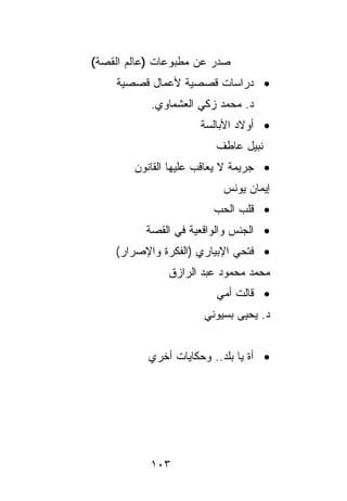 ‫ﺼﺩﺭ ﻋﻥ ﻤﻁﺒﻭﻋﺎﺕ )ﻋﺎﻟﻡ ﺍﻟﻘﺼﺔ(‬
    ‫• ﺩﺭﺍﺴﺎﺕ ﻗﺼﺼﻴﺔ ﻷﻋﻤﺎل ﻗﺼﺼﻴﺔ‬
           ‫ﺩ. ﻤﺤﻤﺩ ﺯﻜﻲ ﺍﻟﻌﺸﻤﺎﻭﻱ.‬
                      ‫• ﺃﻭﻻﺩ ﺍﻷﺒﺎﻟﺴﺔ‬
                         ‫ﻨﺒﻴل ﻋﺎﻁﻑ‬
        ‫• ﺠﺭﻴﻤﺔ ﻻ ﻴﻌﺎﻗﺏ ﻋﻠﻴﻬﺎ ﺍﻟﻘﺎﻨﻭﻥ‬
                           ‫ﺇﻴﻤﺎﻥ ﻴﻭﻨﺱ‬
                        ‫• ﻗﻠﺏ ﺍﻟﺤﺏ‬
          ‫• ﺍﻟﺠﻨﺱ ﻭﺍﻟﻭﺍﻗﻌﻴﺔ ﻓﻲ ﺍﻟﻘﺼﺔ‬
    ‫• ﻓﺘﺤﻲ ﺍﻹﺒﻴﺎﺭﻱ )ﺍﻟﻔﻜﺭﺓ ﻭﺍﻹﺼﺭﺍﺭ(‬
               ‫ﻤﺤﻤﺩ ﻤﺤﻤﻭﺩ ﻋﺒﺩ ﺍﻟﺭﺍﺯﻕ‬
                         ‫• ﻗﺎﻟﺕ ﺃﻤﻲ‬
                      ‫ﺩ. ﻴﺤﻴﻰ ﺒﺴﻴﻭﻨﻲ‬


           ‫• ﺃﺓ ﻴﺎ ﺒﻠﺩ.. ﻭﺤﻜﺎﻴﺎﺕ ﺃﺨﺭﻱ‬




           ‫٣٠١‬
 