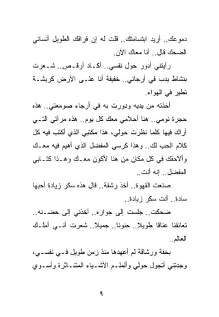 ‫ﺩﻤﻭﻋﻙ.. ﺃﺭﻴﺩ ﺍﺒﺘﺴﺎﻤﺘﻙ.. ﻗﻠﺕ ﻟﻪ ﺇﻥ ﻓﺭﺍﻗﻙ ﺍﻟﻁﻭﻴل ﺃﻨﺴﺎﻨﻲ‬
                            ‫ﺍﻟﻀﺤﻙ ﻗﺎل.. ﺃﻨﺎ ﻤﻌﺎﻙ ﺍﻵﻥ.‬
‫ﺭﺃﻴﺘﻨﻲ ﺃﺩﻭﺭ ﺤﻭل ﻨﻔﺴﻲ.. ﺃﻜـﺎﺩ ﺃﺭﻗـﺹ.. ﺸـﻌﺭﺕ‬
‫ﺒﻨﺸﺎﻁ ﻴﺩﺏ ﻓﻲ ﺃﺭﺠﺎﺌﻲ.. ﺨﻔﻴﻔﺔ ﺃﻨﺎ ﻋﻠـﻰ ﺍﻷﺭﺽ ﻜﺭﻴﺸـﺔ‬
                                       ‫ﺘﻁﻴﺭ ﻓﻲ ﺍﻟﻬﻭﺍﺀ.‬
‫ﺃﺨﺫﺘﻪ ﻤﻥ ﻴﺩﻴﻪ ﻭﺩﻭﺭﺕ ﺒﻪ ﻓﻲ ﺃﺭﺠﺎﺀ ﺼﻭﻤﻌﺘﻲ.. ﻫﺫﻩ‬
‫ﺤﺠﺭﺓ ﻨﻭﻤﻲ.. ﻫﻨﺎ ﺃﺤﻼﻤﻲ ﻤﻌﻙ ﻜل ﻴﻭﻡ.. ﻫﺫﻩ ﻤﺭﺁﺘﻲ ﺍﻟﺘـﻲ‬
‫ﺃﺭﺍﻙ ﻓﻴﻬﺎ ﻜﻠﻤﺎ ﻨﻅﺭﺕ ﺤﻭﻟﻲ، ﻫﺫﺍ ﻤﻜﺘﺒﻲ ﺍﻟﺫﻱ ﺃﻜﺘﺏ ﻓﻴﻪ ﻜل‬
‫ﻜﻼﻡ ﺍﻟﺤﺏ ﻟﻙ.. ﻭﻫﺫﺍ ﻜﺭﺴﻲ ﺍﻟﻤﻔﻀل ﺍﻟﺫﻱ ﺃﻫﻴﻡ ﻓﻴﻪ ﻤﻌـﻙ‬
‫ﻭﺃﻻﺤﻘﻙ ﻓﻲ ﻜل ﻤﻜﺎﻥ ﻤﻥ ﻫﻨﺎ ﻷﻜﻭﻥ ﻤﻌـﻙ ﻭﻫـﺫﺍ ﻜﺘـﺎﺒﻲ‬
                                    ‫ﺍﻟﻤﻔﻀل.. ﺇﻨﻪ ﺃﻨﺕ..‬
‫ﺼﻨﻌﺕ ﺍﻟﻘﻬﻭﺓ.. ﺃﺨﺫ ﺭﺸﻔﺔ.. ﻗﺎل ﻫﺫﻩ ﺴﻜﺭ ﺯﻴﺎﺩﺓ ﺃﺤﺒﻬﺎ‬
                                ‫ﺴﺎﺩﺓ.. ﺃﻨﺕ ﺴﻜﺭ ﺯﻴﺎﺩﺓ..‬
‫ﻀﺤﻜﺕ.. ﺠﻠﺴﺕ ﺇﻟﻰ ﺠﻭﺍﺭﻩ.. ﺃﺨﺫﻨﻲ ﺇﻟﻰ ﺤﻀـﻨﻪ..‬
‫ﺘﻌﺎﻨﻘﻨﺎ ﻋﻨﺎﻗﺎ ﻁﻭﻴﻼ.. ﺤﻨﻭﻨﺎ.. ﺠﻤﻴﻼ.. ﺸﻌﺭﺕ ﺃﻨـﻲ ﺃﻤﻠـﻙ‬
                  ‫ﹰ‬       ‫ﹰ‬      ‫ﹰ‬     ‫ﹰ‬
                                               ‫ﺍﻟﻌﺎﻟﻡ..‬
‫ﺒﺨﻔﺔ ﻭﺭﺸﺎﻗﺔ ﻟﻡ ﺃﻋﻬﺩﻫﺎ ﻤﻨﺫ ﺯﻤﻥ ﻁﻭﻴل ﻓـﻲ ﻨﻔﺴـﻲ،‬
‫ﻭﺠﺩﺘﻨﻲ ﺃﺘﺠﻭل ﺤﻭﻟﻲ ﻭﺃﻟﻤﻠـﻡ ﺍﻷﺸـﻴﺎﺀ ﺍﻟﻤﺘﻨـﺎﺜﺭﺓ ﻭﺃﺴـﻭﻱ‬


                       ‫٩‬
 