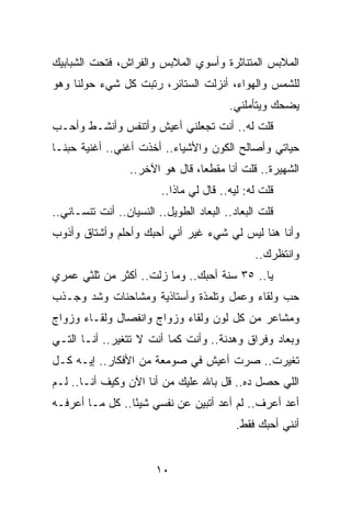 ‫ﺍﻟﻤﻼﺒﺱ ﺍﻟﻤﺘﻨﺎﺜﺭﺓ ﻭﺃﺴﻭﻱ ﺍﻟﻤﻼﺒﺱ ﻭﺍﻟﻔﺭﺍﺵ، ﻓﺘﺤﺕ ﺍﻟﺸﺒﺎﺒﻴﻙ‬
‫ﻟﻠﺸﻤﺱ ﻭﺍﻟﻬﻭﺍﺀ، ﺃﻨﺯﻟﺕ ﺍﻟﺴﺘﺎﺌﺭ، ﺭﺘﺒﺕ ﻜل ﺸﻲﺀ ﺤﻭﻟﻨﺎ ﻭﻫﻭ‬
                                         ‫ﻴﻀﺤﻙ ﻭﻴﺘﺄﻤﻠﻨﻲ.‬
‫ﻗﻠﺕ ﻟﻪ.. ﺃﻨﺕ ﺘﺠﻌﻠﻨﻲ ﺃﻋﻴﺵ ﻭﺃﺘﻨﻔﺱ ﻭﺃﻨﺸـﻁ ﻭﺃﺤـﺏ‬
‫ﺤﻴﺎﺘﻲ ﻭﺃﺼﺎﻟﺢ ﺍﻟﻜﻭﻥ ﻭﺍﻷﺸﻴﺎﺀ.. ﺃﺨﺫﺕ ﺃﻏﻨﻲ.. ﺃﻏﻨﻴﺔ ﺤﺒﻨـﺎ‬
                  ‫ﺍﻟﺸﻬﻴﺭﺓ.. ﻗﻠﺕ ﺃﻨﺎ ﻤﻘﻁﻌﺎ، ﻗﺎل ﻫﻭ ﺍﻵﺨﺭ..‬
                                  ‫‪‬‬
                         ‫ﻗﻠﺕ ﻟﻪ: ﻟﻴﻪ.. ﻗﺎل ﻟﻲ ﻤﺎﺫﺍ..‬
‫ﻗﻠﺕ ﺍﻟﺒﻌﺎﺩ.. ﺍﻟﺒﻌﺎﺩ ﺍﻟﻁﻭﻴل.. ﺍﻟﻨﺴﻴﺎﻥ.. ﺃﻨﺕ ﺘﻨﺴـﺎﻨﻲ..‬
‫ﻭﺃﻨﺎ ﻫﻨﺎ ﻟﻴﺱ ﻟﻲ ﺸﻲﺀ ﻏﻴﺭ ﺃﻨﻲ ﺃﺤﺒﻙ ﻭﺃﺤﻠﻡ ﻭﺃﺸﺘﺎﻕ ﻭﺃﺫﻭﺏ‬
                                               ‫ﻭﺍﻨﺘﻅﺭﻙ..‬
‫ﻴﺎ.. ٥٣ ﺴﻨﺔ ﺃﺤﺒﻙ.. ﻭﻤﺎ ﺯﻟﺕ.. ﺃﻜﺜﺭ ﻤﻥ ﺜﻠﺜﻲ ﻋﻤﺭﻱ‬
‫ﺤﺏ ﻭﻟﻘﺎﺀ ﻭﻋﻤل ﻭﺘﻠﻤﺫﺓ ﻭﺃﺴﺘﺎﺫﻴﺔ ﻭﻤﺸﺎﺤﻨﺎﺕ ﻭﺸﺩ ﻭﺠـﺫﺏ‬
‫ﻭﻤﺸﺎﻋﺭ ﻤﻥ ﻜل ﻟﻭﻥ ﻭﻟﻘﺎﺀ ﻭﺯﻭﺍﺝ ﻭﺍﻨﻔﺼﺎل ﻭﻟﻘـﺎﺀ ﻭﺯﻭﺍﺝ‬
‫ﻭﺒﻌﺎﺩ ﻭﻓﺭﺍﻕ ﻭﻫﺩﻨﺔ.. ﻭﺃﻨﺕ ﻜﻤﺎ ﺃﻨﺕ ﻻ ﺘﺘﻐﻴﺭ.. ﺃﻨـﺎ ﺍﻟﺘـﻲ‬
‫ﺘﻐﻴﺭﺕ.. ﺼﺭﺕ ﺃﻋﻴﺵ ﻓﻲ ﺼﻭﻤﻌﺔ ﻤﻥ ﺍﻷﻓﻜﺎﺭ.. ﺇﻴـﻪ ﻜـل‬
‫ﺍﻟﻠﻲ ﺤﺼل ﺩﻩ.. ﻗل ﺒﺎﷲ ﻋﻠﻴﻙ ﻤﻥ ﺃﻨﺎ ﺍﻵﻥ ﻭﻜﻴﻑ ﺃﻨـﺎ.. ﻟـﻡ‬
‫ﺃﻋﺩ ﺃﻋﺭﻑ.. ﻟﻡ ﺃﻋﺩ ﺃﺘﺒﻴﻥ ﻋﻥ ﻨﻔﺴﻲ ﺸﻴﺌﺎ.. ﻜل ﻤـﺎ ﺃﻋﺭﻓـﻪ‬
                 ‫ً‬
                                           ‫ﺃﻨﻨﻲ ﺃﺤﺒﻙ ﻓﻘﻁ.‬


                        ‫٠١‬
 