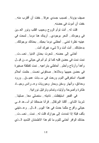 ‫ﺼﻴﻑ ﺒﺅﻭﻨﺔ.. ﺘﺼﺒﺏ ﺠﺴﺩﻱ ﻋﺭﻗﺎ.. ﺨﻔﺕ ﺃﻥ ﺃﻗﺘﺭﺏ ﻤﻨﻪ..‬
                      ‫ﹰ‬
                               ‫ﺨﻔﺕ ﺃﻥ ﺃﻤﻭﺕ ﻓﻲ ﺤﻀﻨﻪ.‬
‫ﻗﻠﺕ ﻟﻪ.. ﺃﻨﺕ ﺘﻭﺃﻡ ﺍﻟﺭﻭﺡ ﻭﺤﺒﻴﺏ ﺍﻟﻘﻠﺏ ﻭﻨﻭﺭ ﺍﻟﻌـﻴﻥ‬
‫ﻓﻲ ﻭﺠﻭﺩﻙ.. ﺃﺸﻌﺭ ﺒﻭﺠﻭﺩﻱ.. ﺃﺭﻴﺩﻙ ﻫﻨﺎ ﺩﻭﻤﺎ.. ﻟﻤﺤﺕ ﻓﻲ‬
           ‫‪‬‬
‫ﻋﻴﻨﻴﻪ ﻨﻅﺭﺓ ﺘﻤﻨﻲ.. ﺃﺤﻁﻨﻲ ﺩﻭﻤﺎ ﺒﺤﺒﻙ.. ﺒﺤﻨﺎﻨﻙ ﺒﺭﺠﻭﻟﺘﻙ..‬
                         ‫‪‬‬
                ‫ﺒﺩﻋﺎﺒﺎﺘﻙ.. ﺃﻨﺕ ﺃﻨﺕ ﻭﻻ ﺸﻲﺀ ﻏﻴﺭﻙ ﺃﻨﺕ..‬
‫ﺃﺨﺫﻨﻲ ﺇﻟﻰ ﺤﻀﻨﻪ.. ﺸﻌﺭﺕ ﺒﺤﻨﺎﻥ ﺍﻟﺩﻨﻴﺎ.. ﻨﻌﺴـﺕ..‬
‫ﻨﻤﺕ ﻨﻤﺕ ﻓﻲ ﺤﻀﻥ ﻗﻠﺒﻪ ﻜﻤﺎ ﻟﻭ ﻟﻡ ﺃﻨﻡ ﻓﻲ ﺤﻴﺎﺘﻲ ﻤـﻥ ﻗﺒـل‬
‫ﻭﺃﻫﺩﺃ ﻭﺃﺭﺘﺎﺡ ﻭﺃﺤﻠﻡ.. ﺃﺤﺎﻁﻨﻲ ﺒﺫﺭﺍﻋﻴﻪ.. ﻨﻤﺕ ﻜﻁﻔﻠﺔ ﺼﻐﻴﺭﺓ‬
‫ﻓﻲ ﺤﻀﻥ ﺤﺒﻴﺒﻬﺎ ﻭﻤﻼﺫﻫﺎ.. ﺼﺩﻗﻭﻨﻲ ﻨﻌﺴﺕ.. ﺤﻠﻤﺕ ﺃﺤﻼﻡ‬
‫ﻓﻀﻴﺔ، ﺍﺴﺘﻐﺭﻗﻨﻲ ﺍﻟﻨﻭﻡ ﻭﺭﺤﺕ ﻓﻲ ﺴـﺒﺎﺕ ﻋﻤﻴـﻕ.. ﻭﺭﻭﺩ‬
‫ﻭﺤﺩﺍﺌﻕ، ﻭﺃﻨﻬﺎﺭ ﻭﺴﻔﻥ ﻭﺒﺤﺎﺭ ﻭﺤﻭﺭﻴﺎﺕ ﻭﻋـﺭﺍﺌﺱ ﻭﺠﻴـﺎﺩ‬
           ‫ﻁﺎﺌﺭﺓ ﻭﺃﻀﺭﺤﺔ ﻭﺃﻭﻟﻴﺎﺀ ﻭﺘﻤﺎﺌﻡ ﻭﺘﺭﺍﺘﻴل ﻨﻭﺭﺍﻨﻴﺔ.‬
‫ﻓﻲ ﺍﻟﻔﺠﺭ ﺍﺴﺘﻴﻘﻅﺕ.. ﻨﺎﺩﻴﺘﻪ.. ﺴﻨﺼﻠﻲ ﻤﻌﺎ.. ﺼﻠﻴﻨﺎ..‬
           ‫‪‬‬
‫ﺸﺭﺒﻨﺎ ﺍﻟﺸﺎﻱ.. ﺃﻜﻠﻨﺎ ﺍﻟﺒﺭﺘﻘﺎل.. ﻗﺭﺃﻨﺎ ﻀﺤﻜﻨﺎ ﻟﻡ ﺃﺴـﻌﺩ ﻓـﻲ‬
‫ﺤﻴﺎﺘﻲ ﻭﺃﻓﺭﺡ ﻤﺜﻠﻤﺎ ﺤﺩﺙ ﻓﻲ ﻫﺫﺍ ﺍﻟﻴﻭﻡ.. ﻗـﺎل.. ﻭﻋـﺩﺘﻴﻨﻲ‬
‫ﺒﺄﻟﻑ ﻗﺒﻠﺔ ﺇﺫﺍ ﺘﻤﺩﺩﺕ ﺇﻟﻰ ﺠﻭﺍﺭﻙ ﻗﻠﺕ ﻟﻪ.. ﻨﻤﺕ.. ﻨﻌﺴـﺕ..‬
‫ﺤﻨﺎﻨﻙ ﺍﻟﻭﺍﻓﺭ ﺃﺨﺫﻨﻲ ﻟﻠﻨﻭﻡ ﻤﺎ ﻜﻡ ﻫﺫﺍ ﺍﻻﻁﻤﺌﻨﺎﻥ ﺍﻟﺸﺩﻴﺩ ﺍﻟـﺫﻱ‬


                       ‫٢١‬
 