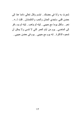 ‫ﺸﻌﺭﺕ ﺒﻪ ﻭﺃﻨﺎ ﻓﻲ ﺤﻀﻨﻙ.. ﺍﺒﺘﺴﻡ ﻭﻗﺎل ﺘﻌﺎﻟﻲ ﺩﺍﺌﻤﺎ ﻫﻨﺎ ﺇﻟﻰ‬
         ‫‪‬‬
‫ﺤﻀﻥ ﻗﻠﺒﻲ ﺴﺘﺠﺩﻱ ﺍﻟﺤﻨﺎﻥ ﻭﺍﻟﺤﺏ ﻭﺍﻻﻁﻤﺌﻨﺎﻥ.. ﻗﻠﺕ ﻟـﻪ..‬
‫ﻨﻌﻡ.. ﺴﺄﻨﻘل ﻴﻭﻤﺎ ﻤﻊ ﺤﺒﻴﺒﻲ.. ﻟﻴﺘﻪ ﻟﻡ ﻴﺫﻫﺏ.. ﻟﻴﺘﻪ ﻟﻡ ﻴﺴـﺎﻓﺭ‬
                                          ‫‪‬‬
‫ﺇﻟﻰ ﺍﻟﻤﺎﻀﻲ.. ﻴﻭﻡ ﻤﻥ ﺃﻴﺎﻡ ﺍﻟﻌﻤﺭ ﺍﻟﺘﻲ ﻻ ﺘﻨﺴﻰ ﻭﻻ ﻴﻤﻜﻥ ﺃﻥ‬
‫ﺘﻤﺤﻭﻩ ﺍﻟﺫﺍﻜﺭﺓ.. ﺇﻨﻪ ﻴﻭﻡ ﻤﻊ ﺤﺒﻴﺒﻲ.. ﻴﻭﻡ ﻓﻲ ﺤﻀﻥ ﺤﺒﻴﺒﻲ..‬




                       ‫٣١‬
 