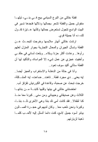 ‫ﻗﻁﺔ ﺨﺎﻟﺘﻲ ﻤﻥ ﺍﻟﻨﻭﻉ ﺍﻟﺴﻴﺎﻤﻲ ﺒﻴﺞ ﻓـﻲ ﺒﻨـﻲ، ﺫﻴﻠﻬـﺎ‬
‫ﻤﻨﻔﻭﺵ ﺠﻤﻴل ﻭﺍﻟﻘﻁﺔ ﺘﺸﻌﺭ ﺒﺠﻤﺎﻟﻬﺎ ﻭﺩﻻﻟﻬﺎ ﻓﻨﺠﺩﻫﺎ ﺘﺴﻴﺭ ﻓﻲ‬
‫ﺍﻟﺒﻴﺕ ﺍﻟﻭﺍﺴﻊ ﺘﺘﺠﻭل ﺘﺴﺘﻌﺭﺽ ﺠﻤﺎﻟﻬﺎ ﻭﻜﺄﻨﻬﺎ ﻋـﺎﻴﺯﺓ ﺘﻘـﻭل‬
                                   ‫ﻟﻙ، ﺩﻩ ﺃﻨﺎ ﺠﻤﻴﻠﺔ ﻗﻭﻱ.‬
‫ﺍﺭﺘﺩﺕ ﺨﺎﻟﺘﻲ ﺃﻨﻬﺎﺭ ﻤﻼﺒﺴﻬﺎ ﻭﺨﺭﺠﺕ ﻟﺘﺒﺤـﺙ ﻋـﻥ‬
‫ﺍﻟﻘﻁﺔ ﻭﺘﺴﺄل ﺍﻟﺠﻴﺭﺍﻥ ﻭﺍﻟﻤﺤﺎل ﺍﻟﺘﺠﺎﺭﻴﺔ ﺒﺠﻭﺍﺭ ﺍﻟﻤﻨﺯل ﻟﻌﻠﻬﻡ‬
‫ﺭﺃﻭﻫﺎ.. ﻭﻋﺎﺩﺕ ﺃﻜﺜﺭ ﺤﺯﻨﺎ ﻭﺒﻜﺎﺀ.. ﻭﺒﻠﻌﺕ ﻟﺴﺎﻨﻲ ﻓﻲ ﺤﻠﻘـﻲ‬
                       ‫‪‬‬      ‫ﹰ‬
‫ﻭﺃﺨﻔﻴﺕ ﻋﺠﺯﻱ ﻋﻥ ﻋﻤل ﺸﻲﺀ ﺇﻻ ﺍﻟﻤﻭﺍﺴﺎﺓ، ﻭﺍﻟﺘﺄﻜﻴﺩ ﻟﻬﺎ ﺃﻥ‬
                            ‫ﺍﻟﻘﻁﺔ ﺴﺘﺄﺘﻲ ﺃﻜﻴﺩ ﺴﻭﻑ ﺘﻌﻭﺩ..‬
‫ﻭﺃﻨﺎ ﻓﻲ ﺤﺎﻟﺔ ﻤﻥ ﺍﻟﺩﻫﺸﺔ ﻭﺍﻻﺴﺘﻐﺭﺍﺏ ﻭﺍﻟﻌﺠﺯ ﺃﻴﻀﺎ..‬
   ‫‪‬‬
‫ﺇﻴﻪ ﻴﻌﻨﻲ.. ﺩﻱ ﻤﺠﺭﺩ ﻗﻁﺔ.. ﺘﺎﻫﺕ.. ﻀﺎﻋﺕ، ﺇﻴﻪ ﺍﻟﻤﺸـﻜﻠﺔ،‬
 ‫ﺨﺭﺠﺕ ﺘﺒﺤﺙ ﻋﻥ ﺼﺤﺒﺔ، ﻭﻗﺎﻋﺩﺓ ﻓﻲ ﺍﻟﻜﻭﺭﻨﻴﺵ ﺘﻘﺯﻗﺯ ﻟﺏ.‬
‫ﺍﺤﺘﻀﻨﺘﻨﻲ ﺨﺎﻟﺘﻲ ﻓﻲ ﺒﻴﺘﻬﺎ ﻭﻗﻠﺒﻬﺎ ﻜﺎﺒﻨـﺔ ﻤـﻥ ﺒﻨﺎﺘﻬـﺎ‬
‫ﺍﻟﺜﻼﺙ ﻭﻫﻥ ﺼﺩﻴﻘﺎﺘﻲ ﻭﺤﺒﻴﺒﺎﺘﻲ ﻭﻤﻥ ﺴﻨﻲ.. ﻜﺒﺭﻨﺎ ﻤﻌﺎ ﻤﻨـﺫ‬
      ‫‪‬‬
‫ﻜﻨﺎ ﺃﻁﻔﺎﻻ.. ﻓﻘﺩ ﻜﺎﻨﺕ ﺃﻤﻲ ﺘﻠﺩ ﺒﻨﺘﺎ ﻭﻫﻲ ﺍﻷﺨﺭﻯ ﺘﻠـﺩ ﺒﻨ ﹰـﺎ،‬
   ‫ﺘ‬                    ‫ﹰ‬                      ‫ﹰ‬
‫ﻭﻜﺒﺭﻨﺎ ﻭﻨﺤﻥ ﻨﻠﻌﺏ ﻤﻌﺎ.. ﻭﻜﺎﻥ ﻟﺩﻴﻬﻡ ﻓﻲ ﺤﺠـﺭﺓ ﺍﻟﺼـﺎﻟﻭﻥ‬
                                ‫‪‬‬
‫ﺒﻴﺎﻨﻭ ﺃﺴﻭﺩ ﺠﻤﻴل ﻻﻤﻊ، ﻜﻨﺕ ﺩﺍﺌﻤﺎ ﺃﺘﺴﻠل ﺇﻟﻴﻪ ﻷﻟﻌـﺏ ﻜﻠﻤـﺎ‬
                        ‫‪‬‬
                                          ‫ﺫﻫﺒﻨﺎ ﻟﺯﻴﺎﺭﺘﻬﻡ.‬


                       ‫٥١‬
 