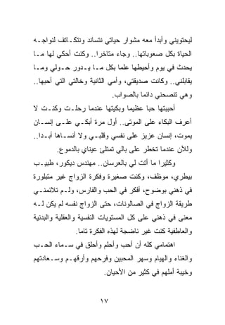 ‫ﻟﻴﺤﺘﻭﻴﻨﻲ ﻭﺃﺒﺩﺃ ﻤﻌﻪ ﻤﺸﻭﺍﺭ ﺤﻴﺎﺘﻲ ﻨﺘﺴﺎﻨﺩ ﻭﻨﺘﻜـﺎﺘﻑ ﻟﻨﻭﺍﺠـﻪ‬
‫ﺍﻟﺤﻴﺎﺓ ﺒﻜل ﺼﻌﻭﺒﺎﺘﻬﺎ.. ﻭﺠﺎﺀ ﻤﺘﺎﺨﺭﺍ.. ﻭﻜﻨﺕ ﺃﺤﻜﻲ ﻟﻬﺎ ﻤـﺎ‬
                     ‫‪‬‬
‫ﻴﺤﺩﺙ ﻓﻲ ﻴﻭﻡ ﻭﺃﺤﻴﻁﻬﺎ ﻋﻠﻤﺎ ﺒﻜل ﻤـﺎ ﻴـﺩﻭﺭ ﺤـﻭﻟﻲ ﻭﻤـﺎ‬
                          ‫‪‬‬
‫ﻴﻘﺎﺒﻠﻨﻲ.. ﻭﻜﺎﻨﺕ ﺼﺩﻴﻘﺘﻲ، ﻭﺃﻤﻲ ﺍﻟﺜﺎﻨﻴﺔ ﻭﺨﺎﻟﺘﻲ ﺍﻟﺘﻲ ﺃﺤﺒﻬﺎ..‬
                            ‫ﻭﻫﻲ ﺘﻨﺼﺤﻨﻲ ﺩﺍﺌﻤﺎ ﺒﺎﻟﺼﻭﺍﺏ.‬
                                      ‫‪‬‬
‫ﺃﺤﺒﺒﺘﻬﺎ ﺤﺒﺎ ﻋﻅﻴﻤﺎ ﻭﺒﻜﻴﺘﻬﺎ ﻋﻨﺩﻤﺎ ﺭﺤﻠـﺕ ﻭﻜﻨـﺕ ﻻ‬
                             ‫‪‬‬     ‫‪‬‬
‫ﺃﻋﺭﻑ ﺍﻟﺒﻜﺎﺀ ﻋﻠﻰ ﺍﻟﻤﻭﺘﻰ.. ﺃﻭل ﻤﺭﺓ ﺃﺒﻜـﻲ ﻋﻠـﻰ ﺇﻨﺴـﺎﻥ‬
‫ﻴﻤﻭﺕ، ﺇﻨﺴﺎﻥ ﻋﺯﻴﺯ ﻋﻠﻰ ﻨﻔﺴﻲ ﻭﻗﻠﺒـﻲ ﻭﻻ ﺃﻨﺴـﺎﻫﺎ ﺃﺒـﺩﺍ..‬
   ‫‪‬‬
        ‫ﻭﻟﻶﻥ ﻋﻨﺩﻤﺎ ﺘﺨﻁﺭ ﻋﻠﻰ ﺒﺎﻟﻲ ﺘﻤﺘﻠﺊ ﻋﻴﻨﺎﻱ ﺒﺎﻟﺩﻤﻭﻉ.‬
‫ﻭﻜﺜﻴﺭﺍ ﻤﺎ ﺃﺘﺕ ﻟﻲ ﺒﺎﻟﻌﺭﺴﺎﻥ.. ﻤﻬﻨﺩﺱ ﺩﻴﻜﻭﺭ، ﻁﺒﻴـﺏ‬
                                         ‫‪‬‬
‫ﺒﻴﻁﺭﻱ، ﻤﻭﻅﻑ، ﻭﻜﻨﺕ ﺼﻐﻴﺭﺓ ﻭﻓﻜﺭﺓ ﺍﻟﺯﻭﺍﺝ ﻏﻴﺭ ﻤﺘﺒﻠﻭﺭﺓ‬
‫ﻓﻲ ﺫﻫﻨﻲ ﺒﻭﻀﻭﺡ، ﺃﻓﻜﺭ ﻓﻲ ﺍﻟﺤﺏ ﻭﺍﻟﻔﺎﺭﺱ، ﻭﻟـﻡ ﺘﻼﺌﻤﻨـﻲ‬
‫ﻁﺭﻴﻘﺔ ﺍﻟﺯﻭﺍﺝ ﻓﻲ ﺍﻟﺼﺎﻟﻭﻨﺎﺕ، ﺤﺘﻰ ﺍﻟﺯﻭﺍﺝ ﻨﻔﺴﻪ ﻟﻡ ﻴﻜﻥ ﻟـﻪ‬
‫ﻤﻌﻨﻰ ﻓﻲ ﺫﻫﻨﻲ ﻋﻠﻰ ﻜل ﺍﻟﻤﺴﺘﻭﻴﺎﺕ ﺍﻟﻨﻔﺴﻴﺔ ﻭﺍﻟﻌﻘﻠﻴﺔ ﻭﺍﻟﺒﺩﻨﻴﺔ‬
              ‫ﻭﺍﻟﻌﺎﻁﻔﻴﺔ ﻜﻨﺕ ﻏﻴﺭ ﻨﺎﻀﺠﺔ ﻟﻬﺫﻩ ﺍﻟﻔﻜﺭﺓ ﺘﺎﻤﺎ.‬
                ‫‪‬‬
‫ﺍﻫﺘﻤﺎﻤﻲ ﻜﻠﻪ ﺃﻥ ﺃﺤﺏ ﻭﺃﺤﻠﻡ ﻭﺃﺤﻠﻕ ﻓﻲ ﺴـﻤﺎﺀ ﺍﻟﺤـﺏ‬
‫ﻭﺍﻟﻐﻨﺎﺀ ﻭﺍﻟﻬﻴﺎﻡ ﻭﺴﻬﺭ ﺍﻟﻤﺤﺒﻴﻥ ﻭﻓﺭﺤﻬﻡ ﻭﺃﺭﻗﻬـﻡ ﻭﺴـﻌﺎﺩﺘﻬﻡ‬
                        ‫ﻭﺨﻴﺒﺔ ﺃﻤﻠﻬﻡ ﻓﻲ ﻜﺜﻴﺭ ﻤﻥ ﺍﻷﺤﻴﺎﻥ.‬


                       ‫٧١‬
 