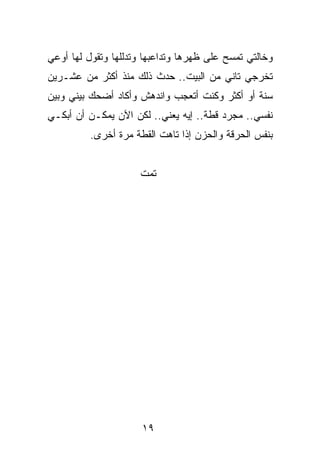 ‫ﻭﺨﺎﻟﺘﻲ ﺘﻤﺴﺢ ﻋﻠﻰ ﻅﻬﺭﻫﺎ ﻭﺘﺩﺍﻋﺒﻬﺎ ﻭﺘﺩﻟﻠﻬﺎ ﻭﺘﻘﻭل ﻟﻬﺎ ﺃﻭﻋﻲ‬
‫ﺘﺨﺭﺠﻲ ﺘﺎﻨﻲ ﻤﻥ ﺍﻟﺒﻴﺕ.. ﺤﺩﺙ ﺫﻟﻙ ﻤﻨﺫ ﺃﻜﺜﺭ ﻤﻥ ﻋﺸـﺭﻴﻥ‬
‫ﺴﻨﺔ ﺃﻭ ﺃﻜﺜﺭ ﻭﻜﻨﺕ ﺃﺘﻌﺠﺏ ﻭﺍﻨﺩﻫﺵ ﻭﺃﻜﺎﺩ ﺃﻀﺤﻙ ﺒﻴﻨﻲ ﻭﺒﻴﻥ‬
‫ﻨﻔﺴﻲ.. ﻤﺠﺭﺩ ﻗﻁﺔ.. ﺇﻴﻪ ﻴﻌﻨﻲ.. ﻟﻜﻥ ﺍﻵﻥ ﻴﻤﻜـﻥ ﺃﻥ ﺃﺒﻜـﻲ‬
          ‫ﺒﻨﻔﺱ ﺍﻟﺤﺭﻗﺔ ﻭﺍﻟﺤﺯﻥ ﺇﺫﺍ ﺘﺎﻫﺕ ﺍﻟﻘﻁﺔ ﻤﺭﺓ ﺃﺨﺭﻯ.‬


                     ‫ﺘﻤﺕ‬




                      ‫٩١‬
 