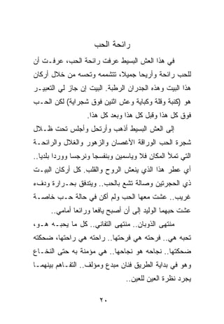 ‫ﺭﺍﺌﺤﺔ ﺍﻟﺤﺏ‬
‫ﻓﻲ ﻫﺫﺍ ﺍﻟﻌﺵ ﺍﻟﺒﺴﻴﻁ ﻋﺭﻓﺕ ﺭﺍﺌﺤﺔ ﺍﻟﺤﺏ، ﻋﺭﻓـﺕ ﺃﻥ‬
‫ﻟﻠﺤﺏ ﺭﺍﺌﺤﺔ ﻭﺃﺭﻴﺤﺎ ﺠﻤﻴﻼ، ﺘﺘﺸﻤﻤﻪ ﻭﺘﺤﺴﻪ ﻤﻥ ﺨﻼل ﺃﺭﻜﺎﻥ‬
                           ‫ﹰ‬     ‫‪‬‬
‫ﻫﺫﺍ ﺍﻟﺒﻴﺕ ﻭﻫﺫﻩ ﺍﻟﺠﺩﺭﺍﻥ ﺍﻟﺭﻁﺒﺔ. ﺍﻟﺒﻴﺕ ﺇﻥ ﺠﺎﺯ ﻟﻲ ﺍﻟﺘﻌﺒﻴـﺭ‬
‫ﻫﻭ )ﻜﻨﺒﺔ ﻭﻗﻠﺔ ﻭﻜﺒﺎﻴﺔ ﻭﻋﺵ ﺍﺜﻨﻴﻥ ﻓﻭﻕ ﺸﺠﺭﺍﻴﺔ( ﻟﻜﻥ ﺍﻟﺤـﺏ‬
                  ‫ﻓﻭﻕ ﻜل ﻫﺫﺍ ﻭﻗﺒل ﻜل ﻫﺫﺍ ﻭﺒﻌﺩ ﻜل ﻫﺫﺍ.‬
‫ﺇﻟﻰ ﺍﻟﻌﺵ ﺍﻟﺒﺴﻴﻁ ﺃﺫﻫﺏ ﻭﺃﺭﺘﺤل ﻭﺃﺠﻠﺱ ﺘﺤﺕ ﻅـﻼل‬
‫ﺸﺠﺭﺓ ﺍﻟﺤﺏ ﺍﻟﻭﺭﺍﻗﺔ ﺍﻷﻏﺼﺎﻥ ﻭﺍﻟﺯﻫﻭﺭ ﻭﺍﻟﻐﻼل ﻭﺍﻟﺭﺍﺌﺤـﺔ‬
‫ﺍﻟﺘﻲ ﺘﻤﻸ ﺍﻟﻤﻜﺎﻥ ﻓﻼ ﻭﻴﺎﺴﻤﻴﻥ ﻭﺒﻨﻔﺴﺠﺎ ﻭﻨﺭﺠﺴﺎ ﻭﻭﺭﺩﺍ ﺒﻠﺩﻴﺎ..‬
   ‫‪ ‬‬         ‫‪‬‬      ‫‪‬‬              ‫ﹰ‬
‫ﺃﻱ ﻋﻁﺭ ﻫﺫﺍ ﺍﻟﺫﻱ ﻴﻨﻌﺵ ﺍﻟﺭﻭﺡ ﻭﺍﻟﻘﻠﺏ. ﻜل ﺃﺭﻜﺎﻥ ﺍﻟﺒﻴـﺕ‬
‫ﺫﻱ ﺍﻟﺤﺠﺭﺘﻴﻥ ﻭﺼﺎﻟﺔ ﺘﺸﻊ ﺒﺎﻟﺤﺏ.. ﻭﻴﺘﺩﻓﻕ ﺒﺤـﺭﺍﺭﺓ ﻭﺩﻑﺀ‬
‫ﻏﺭﻴﺏ.. ﻋﺸﺕ ﻤﻌﻬﺎ ﺍﻟﺤﺏ ﻭﻟﻡ ﺃﻜﻥ ﻓﻲ ﺤﺎﻟﺔ ﺤـﺏ ﺨﺎﺼـﺔ‬
      ‫ﻋﺸﺕ ﺤﺒﻬﻤﺎ ﺍﻟﻭﻟﻴﺩ ﺇﻟﻰ ﺃﻥ ﺃﺼﺒﺢ ﻴﺎﻓﻌﺎ ﻭﺭﺍﺌﻌﺎ ﺃﻤﺎﻤﻲ..‬
               ‫‪‬‬      ‫‪‬‬
‫ﻤﻨﺘﻬﻰ ﺍﻟﺫﻭﺒﺎﻥ.. ﻤﻨﺘﻬﻰ ﺍﻟﺘﻔﺎﻨﻲ.. ﻜل ﻤﺎ ﻴﺤﺒـﻪ ﻫـﻭ،‬
‫ﺘﺤﺒﻪ ﻫﻲ.. ﻓﺭﺤﺘﻪ ﻫﻲ ﻓﺭﺤﺘﻬﺎ.. ﺭﺍﺤﺘﻪ ﻫﻲ ﺭﺍﺤﺘﻬﺎ، ﻀﺤﻜﺘﻪ‬
‫ﻀﺤﻜﺘﻬﺎ.. ﻨﺠﺎﺤﻪ ﻫﻭ ﻨﺠﺎﺤﻬﺎ.. ﻫﻲ ﻤﺅﻤﻨﺔ ﺒﻪ ﺤﺘﻰ ﺍﻟﻨﺨـﺎﻉ‬
‫ﻭﻫﻭ ﻓﻲ ﺒﺩﺍﻴﺔ ﺍﻟﻁﺭﻴﻕ ﻓﻨﺎﻥ ﻤﺒﺩﻉ ﻭﻤﺅﻟﻑ.. ﺍﻟﺘﻔـﺎﻫﻡ ﺒﻴﻨﻬﻤـﺎ‬
                                ‫ﻴﺠﺭﺩ ﻨﻅﺭﺓ ﺍﻟﻌﻴﻥ ﻟﻠﻌﻴﻥ..‬

                       ‫٠٢‬
 