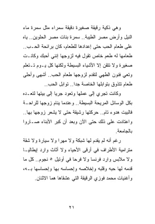 ‫ﻭﻫﻲ ﺫﻜﻴﺔ ﺭﻗﻴﻘﺔ ﺼﻐﻴﺭﺓ ﺩﻗﻴﻘﺔ ﺴﻤﺭﺍﺀ ﻤﺜل ﺴﻤﺭﺓ ﻤﺎﺀ‬
‫ﺍﻟﻨﻴل ﻭﺃﺭﺽ ﻤﺼﺭ ﺍﻟﻁﻴﺒﺔ.. ﺴﻤﺭﺓ ﺒﻨﺎﺕ ﻤﺼﺭ ﺍﻟﺤﻠﻭﻴﻥ.. ﻴﺎﻩ‬
‫ﻋﻠﻰ ﻁﻌﺎﻡ ﺍﻟﺤﺏ ﺤﺘﻰ ﺇﻋﺩﺍﺩﻫﺎ ﻟﻠﻁﻌﺎﻡ، ﻜﺎﻥ ﺒﺭﺍﺌﺤﺔ ﺍﻟﺤـﺏ..‬
‫ﻁﻌﺎﻤﻬﺎ ﻟﻪ ﻁﻌﻡ ﺨﺎﺹ ﺘﻘﻭل ﻓﻴﻪ ﻟﺯﻭﺠﻬﺎ ﺇﻨﻨﻲ ﺃﺤﺒﻙ ﻭﻜﺎﻨـﺕ‬
‫ﺼﻐﻴﺭﺓ ﻭﻻ ﺘﺘﻘﻥ ﺇﻻ ﺍﻷﺸﻴﺎﺀ ﺍﻟﺒﺴﻴﻁﺔ ﻭﻟﻜﻨﻬﺎ ﻜل ﻴـﻭﻡ ﺘـﺘﻌﻠﻡ‬
‫ﻭﺘﻌﻲ ﻓﻨﻭﻥ ﺍﻟﻁﻬﻲ ﻟﺘﻘﺩﻡ ﻟﺯﻭﺠﻬﺎ ﻁﻌﺎﻡ ﺍﻟﺤﺏ.. ﺃﺸﻬﻰ ﻭﺃﺤﻠﻰ‬
          ‫ﻁﻌﺎﻡ ﺘﺘﺫﻭﻕ ﺒﺘﻭﺍﺒﻠﻬﺎ ﺍﻟﺨﺎﺼﺔ ﺠﺩﺍ.. ﺘﻭﺍﺒل ﺍﻟﺤﺏ..‬
                          ‫‪‬‬
‫ﻭﻜﺎﻨﺕ ﺘﺠﺭﻱ ﺇﻟﻰ ﻋﻤﻠﻬﺎ ﻭﺘﻌﻭﺩ ﺠﺭﻴﺎ ﺇﻟﻰ ﺒﻴﺘﻬﺎ ﻟﺘﻌـﺩﻩ‬
                  ‫‪‬‬
‫ﺒﻜل ﺍﻟﻭﺴﺎﺌل ﺍﻟﻤﺭﻴﺤﺔ ﺍﻟﺒﺴﻴﻁﺔ.. ﻭﻋﻨﺩﻤﺎ ﻴﻨﺎﻡ ﺯﻭﺠﻬﺎ ﻟﻠﺭﺍﺤـﺔ‬
‫ﻓﺎﻟﺒﻴﺕ ﻫﺩﻭﺀ ﺘﺎﻡ.. ﺤﺭﻜﺘﻬﺎ ﺭﺸﻴﻘﺔ ﺤﺘﻰ ﻻ ﻴﺸﻌﺭ ﺯﻭﺠﻬﺎ ﺒﻬﺎ..‬
‫ﻭﺍﻋﺘﺎﺩﺕ ﻋﻠﻰ ﺫﻟﻙ ﺤﺘﻰ ﺍﻵﻥ ﻭﺒﻌﺩ ﺃﻥ ﻜﺒﺭ ﺍﻷﺒﻨﺎﺀ ﺼـﺎﺭﻭﺍ‬
                                              ‫ﺒﺎﻟﺠﺎﻤﻌﺔ.‬
‫ﺭﻏﻡ ﺃﻨﻪ ﻟﻡ ﻴﻘﺩﻡ ﻟﻬﺎ ﺸﺒﻜﺔ ﻭﻻ ﻤﻬﺭﺍ ﻭﻻ ﺴﻴﺎﺭﺓ ﻭﻻ ﺸﻘﺔ‬
                 ‫‪‬‬
‫ﻤﺘﺭﺍﻤﻴﺔ ﺍﻷﻁﺭﺍﻑ ﻓﻲ ﺃﺭﻗﻰ ﺍﻷﺤﻴﺎﺀ ﻭﻻ ﺃﺜﺎﺙ ﻭﺍﺭﺩ ﺇﻴﻁﺎﻟﻴـﺎ‬
‫ﻭﻻ ﻤﻼﺒﺱ ﻭﺍﺭﺩ ﻓﺭﻨﺴﺎ ﻭﻻ ﻓﺭﺤﺎ ﻓﻲ ﺃﻭﺘﻴل ٥ ﻨﺠﻭﻡ.. ﻜل ﻤﺎ‬
                         ‫‪‬‬
‫ﻗﺩﻤﻪ ﻟﻬﺎ ﺤﺒﻪ ﻭﻗﻠﺒﻪ ﻭﺇﺨﻼﺼﻪ ﻭﺇﺤﺴﺎﺴﻪ ﺒﻬﺎ ﻭﺇﺤﺴﺎﺴﻬﺎ ﺒـﻪ،‬
     ‫ﻭﺃﻏﻨﻴﺎﺕ ﻤﺤﻤﺩ ﻓﻭﺯﻱ ﺍﻟﺭﻗﻴﻘﺔ ﺍﻟﺘﻲ ﻋﺸﻘﺎﻫﺎ ﻫﻤﺎ ﺍﻻﺜﻨﺎﻥ.‬




                       ‫١٢‬
 