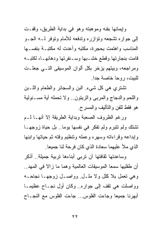 ‫ﻭﺇﻴﻤﺎﻨﻬﺎ ﺒﻔﻨﻪ ﻭﻤﻭﻫﺒﺘﻪ ﻭﻫﻭ ﻓﻲ ﺒﺩﺍﻴﺔ ﺍﻟﻁﺭﻴﻕ، ﻭﻗﻔـﺕ‬
‫ﺇﻟﻰ ﺠﻭﺍﺭﻩ ﺘﺸﺠﻌﻪ ﻭﺘﺅﺍﺯﺭﻩ ﻭﺘﺩﻓﻌﻪ ﻟﻸﻤﺎﻡ ﻭﺘﻭﻓﺭ ﻟـﻪ ﺍﻟﺠـﻭ‬
‫ﺍﻟﻤﻨﺎﺴﺏ ﻭﺍﻫﺘﻤﺕ ﺒﺤﺠﺭﺓ، ﻤﻜﺘﺒﻪ ﻭﺃﻋﺩﺕ ﻟﻪ ﻤﻜﺘﺒـﺔ ﺒﻨﻔﺴـﻬﺎ‬
‫ﻗﺎﻤﺕ ﺒﻨﺠﺎﺭﺘﻬﺎ ﻭﻗﻁﻊ ﺨﺸـﺒﻬﺎ ﻭﺴـﻨﻔﺭﺘﻬﺎ ﻭﺩﻫﺎﻨﻬـﺎ، ﻟﻜﺘﺒـﻪ‬
‫ﻭﻤﺭﺍﺠﻌﻪ، ﻭﺒﻴﺘﻬﻡ ﻴﺯﺨﺭ ﺒﻜل ﺃﻟﻭﺍﻥ ﺍﻟﻤﻭﺴﻴﻘﻰ ﺍﻟﺘـﻲ ﺠﻌﻠـﺕ‬
                                 ‫ﻟﻠﺒﻴﺕ، ﺭﻭﺤﺎ ﺨﺎﺼﺔ ﺠﺩﺍ.‬
                                   ‫‪‬‬        ‫‪‬‬
‫ﺘﺸﺘﺭﻱ ﻫﻲ ﻜل ﺸﻲﺀ. ﺍﻟﺒﻥ ﻭﺍﻟﺴﺠﺎﺌﺭ ﻭﺍﻟﻁﻌﺎﻡ ﻭﺍﻟﻠـﺒﻥ‬
‫ﻭﺍﻟﻠﺤﻡ ﻭﺍﻟﺩﺠﺎﺝ ﻭﺍﻟﻤﺭﺒﻰ ﻭﺍﻟﺯﻴﺘﻭﻥ.. ﻭﻻ ﺘﺤﻤﻠﻪ ﺃﻴﺔ ﻤﺴـﺌﻭﻟﻴﺔ‬
                          ‫ﻫﻭ ﻓﻘﻁ ﻟﻠﻔﻥ ﻭﺍﻟﺘﺄﻟﻴﻑ ﻭﺍﻟﻤﺴﺭﺡ.‬
‫ﻭﺭﻏﻡ ﺍﻟﻅﺭﻭﻑ ﺍﻟﺼﻌﺒﺔ ﻭﺒﺩﺍﻴﺔ ﺍﻟﻁﺭﻴﻘﺔ ﺇﻻ ﺃﻨﻬـﺎ ﻟـﻡ‬
‫ﺘﺸﺘﻙ ﻭﻟﻡ ﺘﺘﺒﺭﻡ ﻭﻟﻡ ﺘﻔﻜﺭ ﻓﻲ ﻨﻔﺴﻬﺎ ﻴﻭﻤﺎ.. ﺒل ﺤﻴﺎﺓ ﺯﻭﺠﻬـﺎ‬
                  ‫‪‬‬
‫ﻭﺇﺒﺩﺍﻋﻪ ﻭﻗﺭﺍﺀﺍﺘﻪ ﻭﺴﻬﺭﻩ ﻭﻋﻤﻠﻪ ﻭﺘﻨﻅﻴﻡ ﻭﻗﺘﻪ ﺜﻡ ﺤﻴﺎﺘﻬﺎ ﻭﺍﺒﻨﻬﺎ‬
          ‫ﺍﻟﺫﻱ ﻤﻸ ﻋﻠﻴﻬﻤﺎ ﺴﻌﺎﺩﺓ ﺍﻟﺫﻱ ﻜﺎﻥ ﻓﺭﺤﺔ ﻟﻨﺎ ﺠﻤﻴﻌﺎ.‬
            ‫‪‬‬
‫ﻭﺴﺎﻋﺩﺘﻬﺎ ﺜﻘﺎﻓﺘﻬﺎ ﺃﻥ ﺘﺭﺒﻲ ﺃﺒﻨﺎﺀﻫﺎ ﺘﺭﺒﻴﺔ ﺠﻤﻴﻠﺔ.. ﺃﺫﻜﺭ‬
‫ﺃﻥ ﻁﻔﻠﻴﻬﺎ ﺴﻤﻌﺎ ﺍﻟﻤﻭﺴﻴﻘﺎﺕ ﺍﻟﻌﺎﻟﻤﻴﺔ ﻭﻫﻤﺎ ﻤﺎ ﺯﺍﻻ ﻓﻲ ﺍﻟﻤﻬﺩ..‬
‫ﻭﻫﻲ ﺘﻌﻤل ﺒﻼ ﻜﻠل ﻭﻻ ﻤﻠـل. ﻭﻭﺍﺼـل ﺯﻭﺠﻬـﺎ ﻨﺠﺎﺤـﻪ‬
‫ﻭﻭﺍﺼﻠﺕ ﻫﻲ ﺘﻘﻑ ﺇﻟﻰ ﺠﻭﺍﺭﻩ.. ﻭﻜﺎﻥ ﺃﻭل ﻨﺠـﺎﺡ ﻋﻅﻴ ‪‬ـﺎ‬
  ‫ﻤ‬
‫ﺃﺒﻬﺭﻨﺎ ﺠﻤﻴﻌﺎ ﻭﺠﺎﺀﺕ ﺍﻟﻔﻠﻭﺱ... ﺠﺎﺀﺕ ﺍﻟﻔﻠﻭﺱ ﻤﻊ ﺍﻟﻨﺠـﺎﺡ‬
                                        ‫‪‬‬


                       ‫٢٢‬
 