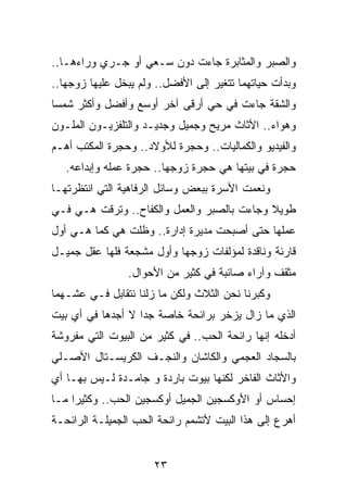 ‫ﻭﺍﻟﺼﺒﺭ ﻭﺍﻟﻤﺜﺎﺒﺭﺓ ﺠﺎﺀﺕ ﺩﻭﻥ ﺴـﻌﻲ ﺃﻭ ﺠـﺭﻱ ﻭﺭﺍﺀﻫـﺎ..‬
‫ﻭﺒﺩﺃﺕ ﺤﻴﺎﺘﻬﻤﺎ ﺘﺘﻐﻴﺭ ﺇﻟﻰ ﺍﻷﻓﻀل.. ﻭﻟﻡ ﻴﺒﺨل ﻋﻠﻴﻬﺎ ﺯﻭﺠﻬﺎ..‬
‫ﻭﺍﻟﺸﻘﺔ ﺠﺎﺀﺕ ﻓﻲ ﺤﻲ ﺃﺭﻗﻰ ﺁﺨﺭ ﺃﻭﺴﻊ ﻭﺃﻓﻀل ﻭﺃﻜﺜﺭ ﺸﻤﺴﺎ‬
 ‫‪‬‬
‫ﻭﻫﻭﺍﺀ.. ﺍﻷﺜﺎﺙ ﻤﺭﻴﺢ ﻭﺠﻤﻴل ﻭﺠﺩﻴـﺩ ﻭﺍﻟﺘﻠﻔﺯﻴـﻭﻥ ﺍﻟﻤﻠـﻭﻥ‬
‫ﻭﺍﻟﻔﻴﺩﻴﻭ ﻭﺍﻟﻜﻤﺎﻟﻴﺎﺕ.. ﻭﺤﺠﺭﺓ ﻟﻸﻭﻻﺩ.. ﻭﺤﺠﺭﺓ ﺍﻟﻤﻜﺘﺏ ﺃﻫـﻡ‬
   ‫ﺤﺠﺭﺓ ﻓﻲ ﺒﻴﺘﻬﺎ ﻫﻲ ﺤﺠﺭﺓ ﺯﻭﺠﻬﺎ.. ﺤﺠﺭﺓ ﻋﻤﻠﻪ ﻭﺇﺒﺩﺍﻋﻪ.‬
‫ﻭﻨﻌﻤﺕ ﺍﻷﺴﺭﺓ ﺒﺒﻌﺽ ﻭﺴﺎﺌل ﺍﻟﺭﻓﺎﻫﻴﺔ ﺍﻟﺘﻲ ﺍﻨﺘﻅﺭﺘﻬـﺎ‬
‫ﻁﻭﻴﻼ ﻭﺠﺎﺀﺕ ﺒﺎﻟﺼﺒﺭ ﻭﺍﻟﻌﻤل ﻭﺍﻟﻜﻔﺎﺡ.. ﻭﺘﺭﻗﺕ ﻫـﻲ ﻓـﻲ‬
                                            ‫ﹰ‬
‫ﻋﻤﻠﻬﺎ ﺤﺘﻰ ﺃﺼﺒﺤﺕ ﻤﺩﻴﺭﺓ ﺇﺩﺍﺭﺓ.. ﻭﻅﻠﺕ ﻫﻲ ﻜﻤﺎ ﻫـﻲ ﺃﻭل‬
‫ﻗﺎﺭﺌﺔ ﻭﻨﺎﻗﺩﺓ ﻟﻤﺅﻟﻔﺎﺕ ﺯﻭﺠﻬﺎ ﻭﺃﻭل ﻤﺸﺠﻌﺔ ﻓﻠﻬﺎ ﻋﻘل ﺠﻤﻴـل‬
                ‫ﻤﺜﻘﻑ ﻭﺁﺭﺍﺀ ﺼﺎﺌﺒﺔ ﻓﻲ ﻜﺜﻴﺭ ﻤﻥ ﺍﻷﺤﻭﺍل.‬
‫ﻭﻜﺒﺭﻨﺎ ﻨﺤﻥ ﺍﻟﺜﻼﺙ ﻭﻟﻜﻥ ﻤﺎ ﺯﻟﻨﺎ ﻨﺘﻘﺎﺒل ﻓـﻲ ﻋﺸـﻬﻤﺎ‬
‫ﺍﻟﺫﻱ ﻤﺎ ﺯﺍل ﻴﺯﺨﺭ ﺒﺭﺍﺌﺤﺔ ﺨﺎﺼﺔ ﺠﺩﺍ ﻻ ﺃﺠﺩﻫﺎ ﻓﻲ ﺃﻱ ﺒﻴﺕ‬
                   ‫‪‬‬
‫ﺃﺩﺨﻠﻪ ﺇﻨﻬﺎ ﺭﺍﺌﺤﺔ ﺍﻟﺤﺏ.. ﻓﻲ ﻜﺜﻴﺭ ﻤﻥ ﺍﻟﺒﻴﻭﺕ ﺍﻟﺘﻲ ﻤﻔﺭﻭﺸﺔ‬
‫ﺒﺎﻟﺴﺠﺎﺩ ﺍﻟﻌﺠﻤﻲ ﻭﺍﻟﻜﺎﺸﺎﻥ ﻭﺍﻟﻨﺠـﻑ ﺍﻟﻜﺭﻴﺴـﺘﺎل ﺍﻷﺼـﻠﻲ‬
‫ﻭﺍﻷﺜﺎﺙ ﺍﻟﻔﺎﺨﺭ ﻟﻜﻨﻬﺎ ﺒﻴﻭﺕ ﺒﺎﺭﺩﺓ ﻭ ﺠﺎﻤـﺩﺓ ﻟـﻴﺱ ﺒﻬـﺎ ﺃﻱ‬
‫ﺇﺤﺴﺎﺱ ﺃﻭ ﺍﻷﻭﻜﺴﺠﻴﻥ ﺍﻟﺠﻤﻴل ﺃﻭﻜﺴﺠﻴﻥ ﺍﻟﺤﺏ.. ﻭﻜﺜﻴﺭﺍ ﻤـﺎ‬
     ‫‪‬‬
‫ﺃﻫﺭﻉ ﺇﻟﻰ ﻫﺫﺍ ﺍﻟﺒﻴﺕ ﻷﺘﺸﻤﻡ ﺭﺍﺌﺤﺔ ﺍﻟﺤﺏ ﺍﻟﺠﻤﻴﻠـﺔ ﺍﻟﺭﺍﺌﺤـﺔ‬


                      ‫٣٢‬
 