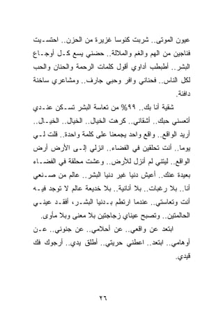 ‫ﻋﻴﻭﻥ ﺍﻟﻤﻭﺘﻰ.. ﺸﺭﺒﺕ ﻜﺌﻭﺴﺎ ﻏﺯﻴﺭﺓ ﻤﻥ ﺍﻟﺤﺯﻥ.. ﺍﺤﺘﺴـﻴﺕ‬
                          ‫‪‬‬
‫ﻓﻨﺎﺠﻴﻥ ﻤﻥ ﺍﻟﻬﻡ ﻭﺍﻟﻐﻡ ﻭﺍﻟﻤﻼﻟﺔ.. ﺤﻀﻨﻲ ﻴﺴﻊ ﻜـل ﺃﻭﺠـﺎﻉ‬
‫ﺍﻟﺒﺸﺭ.. ﺃﻁﺒﻁﺏ ﺃﺩﺍﻭﻱ ﺃﻗﻭل ﻜﻠﻤﺎﺕ ﺍﻟﺭﺤﻤﺔ ﻭﺍﻟﺤﻨﺎﻥ ﻭﺍﻟﺤﺏ‬
‫ﻟﻜل ﺍﻟﻨﺎﺱ.. ﻓﺤﻨﺎﻨﻲ ﻭﺍﻓﺭ ﻭﺤﺒﻲ ﺠﺎﺭﻑ.. ﻭﻤﺸﺎﻋﺭﻱ ﺴﺎﺨﻨﺔ‬
                                                  ‫ﺩﺍﻓﺌﺔ.‬
‫ﺸﻘﻴﺔ ﺃﻨﺎ ﺒﻙ.. ٩٩% ﻤﻥ ﺘﻌﺎﺴﺔ ﺍﻟﺒﺸﺭ ﺘﺴـﻜﻥ ﻋﻨـﺩﻱ‬
‫ﺃﺘﻌﺴﻨﻲ ﺤﺒﻙ.. ﺃﺸﻘﺎﻨﻲ.. ﻜﺭﻫﺕ ﺍﻟﺨﻴﺎل.. ﺍﻟﺨﻴﺎل.. ﺍﻟﺨﻴـﺎل..‬
‫ﺃﺭﻴﺩ ﺍﻟﻭﺍﻗﻊ.. ﻭﺍﻗﻊ ﻭﺍﺤﺩ ﻴﺠﻤﻌﻨﺎ ﻋﻠﻰ ﻜﻠﻤﺔ ﻭﺍﺤﺩﺓ.. ﻗﻠﺕ ﻟـﻲ‬
‫ﻴﻭﻤﺎ.. ﺃﻨﺕ ﺘﺤﻠﻘﻴﻥ ﻓﻲ ﺍﻟﻔﻀﺎﺀ.. ﺍﻨﺯﻟﻲ ﺇﻟـﻰ ﺍﻷﺭﺽ ﺃﺭﺽ‬
                                              ‫‪‬‬
‫ﺍﻟﻭﺍﻗﻊ.. ﻟﻴﺘﻨﻲ ﻟﻡ ﺃﻨﺯل ﻟﻸﺭﺽ.. ﻭﻋﺸﺕ ﻤﺤﻠﻘﺔ ﻓﻲ ﺍﻟﻔﻀـﺎﺀ‬
‫ﺒﻌﻴﺩﺓ ﻋﻨﻙ.. ﺃﻋﻴﺵ ﺩﻨﻴﺎ ﻏﻴﺭ ﺩﻨﻴﺎ ﺍﻟﺒﺸﺭ.. ﻋﺎﻟﻡ ﻤﻥ ﺼـﻨﻌﻲ‬
‫ﺃﻨﺎ.. ﺒﻼ ﺭﻏﺒﺎﺕ.. ﺒﻼ ﺃﻨﺎﻨﻴﺔ.. ﺒﻼ ﺨﺩﻴﻌﺔ ﻋﺎﻟﻡ ﻻ ﺘﻭﺠﺩ ﻓﻴـﻪ‬
‫ﺃﻨﺕ ﻭﺘﻌﺎﺴﺘﻲ.. ﻋﻨﺩﻤﺎ ﺍﺭﺘﻁﻡ ﺒـﺩﻨﻴﺎ ﺍﻟﺒﺸـﺭ، ﺃﻓﻘـﺩ ﻋﻴﻨـﻲ‬
  ‫ﺍﻟﺤﺎﻟﻤﺘﻴﻥ.. ﻭﺘﺼﺒﺢ ﻋﻴﻨﺎﻱ ﺯﺠﺎﺠﺘﻴﻥ ﺒﻼ ﻤﻌﻨﻰ ﻭﺒﻼ ﻤﺄﻭﻯ.‬
‫ﺍﺒﺘﻌﺩ ﻋﻥ ﻭﺍﻗﻌﻲ.. ﻋﻥ ﺃﺤﻼﻤﻲ.. ﻋﻥ ﺠﻨﻭﻨﻲ.. ﻋـﻥ‬
‫ﺃﻭﻫﺎﻤﻲ.. ﺍﺒﺘﻌﺩ.. ﺍﻋﻁﻨﻲ ﺤﺭﻴﺘﻲ.. ﺃﻁﻠﻕ ﻴﺩﻱ.. ﺃﺭﺠﻭﻙ ﻓﻙ‬
                                                 ‫ﻗﻴﺩﻱ.‬




                       ‫٦٢‬
 