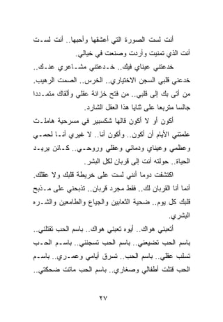 ‫ﺃﻨﺕ ﻟﺴﺕ ﺍﻟﺼﻭﺭﺓ ﺍﻟﺘﻲ ﺃﻋﺸﻘﻬﺎ ﻭﺃﺤﺒﻬﺎ.. ﺃﻨﺕ ﻟﺴـﺕ‬
               ‫ﺃﻨﺕ ﺍﻟﺫﻱ ﺘﻤﻨﻴﺕ ﻭﺃﺭﺩﺕ ﻭﺼﻨﻌﺕ ﻓﻲ ﺨﻴﺎﻟﻲ.‬
‫ﺨﺩﻋﺘﻨﻲ ﻋﻴﻨﺎﻱ ﻓﻴﻙ.. ﺨـﺩﻋﺘﻨﻲ ﻤﺸـﺎﻋﺭﻱ ﻋﻨـﻙ..‬
‫ﺨﺩﻋﻨﻲ ﻗﻠﺒﻲ ﺍﻟﺴﺠﻥ ﺍﻻﺨﺘﻴﺎﺭﻱ.. ﺍﻟﺨﺭﺱ.. ﺍﻟﺼﻤﺕ ﺍﻟﺭﻫﻴﺏ.‬
‫ﻤﻥ ﺃﺘﻰ ﺒﻙ ﺇﻟﻰ ﻗﻠﺒﻲ.. ﻤﻥ ﻓﺘﺢ ﺨﺯﺍﻨﺔ ﻋﻘﻠﻲ ﻭﺃﻟﻘﺎﻙ ﻤﺘﻤـﺩﺩﺍ‬
 ‫‪‬‬
                  ‫ﺠﺎﻟﺴﺎ ﻤﺘﺭﺒﻌﺎ ﻋﻠﻰ ﺜﻨﺎﻴﺎ ﻫﺫﺍ ﺍﻟﻌﻘل ﺍﻟﺸﺎﺭﺩ.‬
                                               ‫‪‬‬      ‫‪‬‬
‫ﺃﻜﻭﻥ ﺃﻭ ﻻ ﺃﻜﻭﻥ ﻗﺎﻟﻬﺎ ﺸﻜﺴﺒﻴﺭ ﻓﻲ ﻤﺴﺭﺤﻴﺔ ﻫﺎﻤﻠـﺕ‬
‫ﻋﻠﻤﺘﻨﻲ ﺍﻷﻴﺎﻡ ﺃﻥ ﺃﻜﻭﻥ.. ﻭﺃﻜﻭﻥ ﺃﻨﺎ.. ﻻ ﻏﻴﺭﻱ ﺃﻨـﺎ ﻟﺤﻤـﻲ‬
‫ﻭﻋﻅﻤﻲ ﻭﻋﻴﻨﺎﻱ ﻭﺩﻤﺎﺌﻲ ﻭﻋﻘﻠﻲ ﻭﺭﻭﺤـﻲ.. ﻜـﺎﺌﻥ ﻴﺭﻴـﺩ‬
                  ‫ﺍﻟﺤﻴﺎﺓ.. ﺤﻭﻟﺘﻪ ﺃﻨﺕ ﺇﻟﻰ ﻗﺭﺒﺎﻥ ﻟﻜل ﺍﻟﺒﺸﺭ.‬
‫ﺍﻜﺘﺸﻔﺕ ﺩﻭﻤﺎ ﺃﻨﻨﻲ ﻟﺴﺕ ﻋﻠﻰ ﺨﺭﻴﻁﺔ ﻗﻠﺒﻙ ﻭﻻ ﻋﻘﻠﻙ.‬
                                  ‫‪‬‬
‫ﺃﻨﻤﺎ ﺃﻨﺎ ﺍﻟﻘﺭﺒﺎﻥ ﻟﻙ.. ﻓﻘﻁ ﻤﺠﺭﺩ ﻗﺭﺒﺎﻥ.. ﺘﺫﺒﺤﻨﻲ ﻋﻠﻰ ﻤـﺫﺒﺢ‬
‫ﻗﻠﺒﻙ ﻜل ﻴﻭﻡ.. ﻀﺤﻴﺔ ﺍﻟﺜﻌﺎﺒﻴﻥ ﻭﺍﻟﺠﻴﺎﻉ ﻭﺍﻟﻁﺎﻤﻌﻴﻥ ﻭﺍﻟﺸـﺭﻩ‬
                                                 ‫ﺍﻟﺒﺸﺭﻱ.‬
‫ﺃﺘﻌﺒﻨﻲ ﻫﻭﺍﻙ.. ﺃﻴﻭﻩ ﺘﻌﺒﻨﻲ ﻫﻭﺍﻙ.. ﺒﺎﺴﻡ ﺍﻟﺤﺏ ﺘﻘﺘﻠﻨﻲ..‬
‫ﺒﺎﺴﻡ ﺍﻟﺤﺏ ﺘﻀﻴﻌﻨﻲ.. ﺒﺎﺴﻡ ﺍﻟﺤﺏ ﺘﺴﺠﻨﻨﻲ.. ﺒﺎﺴـﻡ ﺍﻟﺤـﺏ‬
‫ﺘﺴﻠﺏ ﻋﻘﻠﻲ.. ﺒﺎﺴﻡ ﺍﻟﺤﺏ.. ﺘﺴﺭﻕ ﺃﻴﺎﻤﻲ ﻭﻋﻤـﺭﻱ.. ﺒﺎﺴـﻡ‬
‫ﺍﻟﺤﺏ ﻗﺘﻠﺕ ﺃﻁﻔﺎﻟﻲ ﻭﺼﻐﺎﺭﻱ.. ﺒﺎﺴﻡ ﺍﻟﺤﺏ ﻤﺎﺘﺕ ﻀﺤﻜﺘﻲ..‬


                       ‫٧٢‬
 