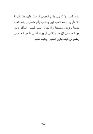 ‫ﺒﺎﺴﻡ ﺍﻟﺤﺏ ﻻ ﺃﻜﻭﻥ.. ﺒﺎﺴﻡ ﺍﻟﺤﺏ.. ﺃﻨﺎ ﺒﻼ ﻭﻁﻥ، ﺒﻼ ﻜﻴﻨﻭﻨﺔ‬
‫ﺒﻼ ﻤﺄﻭﻯ.. ﺒﺎﺴﻡ ﺍﻟﺤﺏ ﻗﻬﺭ ﻭﻋﺫﺍﺏ ﻭﺃﻟﻡ ﻤﺘﺼل.. ﺒﺎﺴﻡ ﺍﻟﺤﺏ‬
‫ﺨﺩﻴﻌﺔ ﻭﻗﺭﺒﺎﻥ ﻭﻀﺤﻴﺔ ﻭﻻ ﺤﻴﺎﺓ.. ﺒﺎﺴﻡ ﺍﻟﺤﺏ.. ﺃﺴﺄﻟﻙ ﺃﻴـﻥ‬
‫ﻫﻭ ﺍﻟﺤﺏ ﻓﻰ ﻜل ﻫﺫﺍ ﻭﺫﺍﻙ.. ﺃﺭﺠﻭﻙ ﺃﻓﺩﻨﻲ ﻤﺎ ﻫﻭ ﺍﻟﺤـﺏ..‬
              ‫ﻭﻀﺢ ﻟﻲ ﻜﻴﻑ ﻴﻜﻭﻥ ﺍﻟﺤﺏ.. ﻭﻜﻴﻑ ﺘﺤﺏ..‬




                     ‫٨٢‬
 