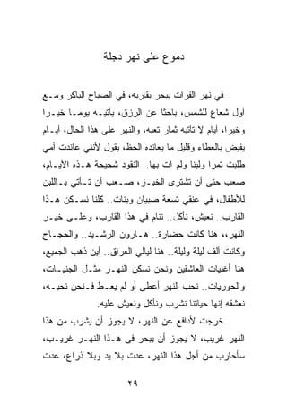 ‫ﺩﻤﻭﻉ ﻋﻠﻰ ﻨﻬﺭ ﺩﺠﻠﺔ‬


‫ﻓﻲ ﻨﻬﺭ ﺍﻟﻔﺭﺍﺕ ﻴﺒﺤﺭ ﺒﻘﺎﺭﺒﻪ، ﻓﻲ ﺍﻟﺼﺒﺎﺡ ﺍﻟﺒﺎﻜﺭ ﻭﻤـﻊ‬
‫ﺃﻭل ﺸﻌﺎﻉ ﻟﻠﺸﻤﺱ، ﺒﺎﺤﺜﺎ ﻋﻥ ﺍﻟﺭﺯﻕ، ﻴﺄﺘﻴـﻪ ﻴﻭ ‪‬ـﺎ ﺨﻴـﺭﺍ‬
 ‫‪‬‬      ‫ﻤ‬                      ‫ﹰ‬
‫ﻭﺨﻴﺭﺍ، ﺃﻴﺎﻡ ﻻ ﺘﺄﺘﻴﻪ ﺜﻤﺎﺭ ﺘﻌﺒﻪ، ﻭﺍﻟﻨﻬﺭ ﻋﻠﻰ ﻫﺫﺍ ﺍﻟﺤﺎل، ﺃﻴـﺎﻡ‬
                                                      ‫‪‬‬
‫ﻴﻔﻴﺽ ﺒﺎﻟﻌﻁﺎﺀ ﻭﻗﻠﻴل ﻤﺎ ﻴﻌﺎﻨﺩﻩ ﺍﻟﺤﻅ، ﻴﻘﻭل ﻷﻨﻨﻲ ﻋﺎﻨﺩﺕ ﺃﻤﻲ‬
‫ﻁﻠﺒﺕ ﺘﻤﺭﺍ ﻭﻟﺒﻨﺎ ﻭﻟﻡ ﺁﺕ ﺒﻬﺎ.. ﺍﻟﻨﻘﻭﺩ ﺸﺤﻴﺤﺔ ﻫـﺫﻩ ﺍﻷﻴـﺎﻡ،‬
                                        ‫ﹰ‬     ‫‪‬‬
‫ﺼﻌﺏ ﺤﺘﻰ ﺃﻥ ﺘﺸﺘﺭﻯ ﺍﻟﺨﺒـﺯ، ﺼـﻌﺏ ﺃﻥ ﺘـﺄﺘﻲ ﺒـﺎﻟﻠﺒﻥ‬
‫ﻟﻸﻁﻔﺎل، ﻓﻲ ﻋﻨﻘﻲ ﺘﺴﻌﺔ ﺼﺒﻴﺎﻥ ﻭﺒﻨﺎﺕ.. ﻜﻠﻨﺎ ﻨﺴـﻜﻥ ﻫـﺫﺍ‬
‫ﺍﻟﻘﺎﺭﺏ.. ﻨﻌﻴﺵ، ﻨﺄﻜل.. ﻨﻨﺎﻡ ﻓﻲ ﻫﺫﺍ ﺍﻟﻘﺎﺭﺏ، ﻭﻋﻠـﻰ ﺨﻴـﺭ‬
‫ﺍﻟﻨﻬﺭ،، ﻫﻨﺎ ﻜﺎﻨﺕ ﺤﻀﺎﺭﺓ.. ﻫـﺎﺭﻭﻥ ﺍﻟﺭﺸـﻴﺩ.. ﻭﺍﻟﺤﺠـﺎﺝ‬
‫ﻭﻜﺎﻨﺕ ﺃﻟﻑ ﻟﻴﻠﺔ ﻭﻟﻴﻠﺔ.. ﻫﻨﺎ ﻟﻴﺎﻟﻲ ﺍﻟﻌﺭﺍﻕ.. ﺃﻴﻥ ﺫﻫﺏ ﺍﻟﺠﻤﻴﻊ،‬
‫ﻫﻨﺎ ﺃﻏﻨﻴﺎﺕ ﺍﻟﻌﺎﺸﻘﻴﻥ ﻭﻨﺤﻥ ﻨﺴﻜﻥ ﺍﻟﻨﻬـﺭ ﻤﺜـل ﺍﻟﺠﻨﻴـﺎﺕ،‬
‫ﻭﺍﻟﺤﻭﺭﻴﺎﺕ.. ﻨﺤﺏ ﺍﻟﻨﻬﺭ ﺃﻋﻁﻰ ﺃﻭ ﻟﻡ ﻴﻌـﻁ ﻓـﻨﺤﻥ ﻨﺤﺒـﻪ،‬
               ‫ﻨﻌﺸﻘﻪ ﺇﻨﻬﺎ ﺤﻴﺎﺘﻨﺎ ﻨﺸﺭﺏ ﻭﻨﺄﻜل ﻭﻨﻌﻴﺵ ﻋﻠﻴﻪ.‬
‫ﺨﺭﺠﺕ ﻷﺩﺍﻓﻊ ﻋﻥ ﺍﻟﻨﻬﺭ، ﻻ ﻴﺠﻭﺯ ﺃﻥ ﻴﺸﺭﺏ ﻤﻥ ﻫﺫﺍ‬
‫ﺍﻟﻨﻬﺭ ﻏﺭﻴﺏ، ﻻ ﻴﺠﻭﺯ ﺃﻥ ﻴﺒﺤﺭ ﻓﻰ ﻫـﺫﺍ ﺍﻟﻨﻬـﺭ ﻏﺭﻴـﺏ،‬
‫ﺴﺄﺤﺎﺭﺏ ﻤﻥ ﺃﺠل ﻫﺫﺍ ﺍﻟﻨﻬﺭ، ﻋﺩﺕ ﺒﻼ ﻴﺩ ﻭﺒﻼ ﺫﺭﺍﻉ، ﻋﺩﺕ‬

                        ‫٩٢‬
 