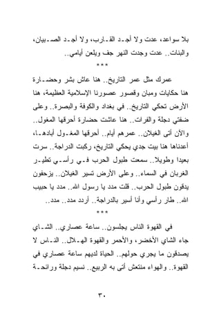 ‫ﺒﻼ ﺴﻭﺍﻋﺩ، ﻋﺩﺕ ﻭﻻ ﺃﺠـﺩ ﺍﻟﻘـﺎﺭﺏ، ﻭﻻ ﺃﺠـﺩ ﺍﻟﺼـﺒﻴﺎﻥ،‬
           ‫ﻭﺍﻟﺒﻨﺎﺕ.. ﻋﺩﺕ ﻭﺠﺩﺕ ﺍﻟﻨﻬﺭ ﺠﻑ ﻭﻴﻠﻌﻥ ﺃﻴﺎﻤﻲ..‬
                      ‫***‬
‫ﻋﻤﺭﻙ ﻤﺜل ﻋﻤﺭ ﺍﻟﺘﺎﺭﻴﺦ.. ﻫﻨﺎ ﻋﺎﺵ ﺒﺸﺭ ﻭﺤﻀـﺎﺭﺓ‬
‫ﻫﻨﺎ ﺤﻜﺎﻴﺎﺕ ﻭﻤﺒﺎﻥ ﻭﻗﺼﻭﺭ ﻋﺼﻭﺭﻨﺎ ﺍﻹﺴﻼﻤﻴﺔ ﺍﻟﻌﻅﻴﻤﺔ، ﻫﻨﺎ‬
‫ﺍﻷﺭﺽ ﺘﺤﻜﻲ ﺍﻟﺘﺎﺭﻴﺦ.. ﻓﻲ ﺒﻐﺩﺍﺩ ﻭﺍﻟﻜﻭﻓﺔ ﻭﺍﻟﺒﺼﺭﺓ.. ﻭﻋﻠﻰ‬
‫ﻀﻔﺘﻲ ﺩﺠﻠﺔ ﻭﺍﻟﻔﺭﺍﺕ.. ﻫﻨﺎ ﻋﺎﺸﺕ ﺤﻀﺎﺭﺓ ﺃﺤﺭﻗﻬﺎ ﺍﻟﻤﻐﻭل..‬
‫ﻭﺍﻵﻥ ﺃﺘﻰ ﺍﻟﻐﻴﻼﻥ.. ﻋﻤﺭﻫﻡ ﺃﻴﺎﻡ.. ﺃﺤﺭﻗﻬﺎ ﺍﻟﻤﻐـﻭل ﺃﺒﺎﺩﻫـﺎ،‬
‫ﺃﻋﺩﻨﺎﻫﺎ ﻫﻨﺎ ﺒﻴﺕ ﺠﺩﻱ ﻴﺤﻜﻲ ﺍﻟﺘﺎﺭﻴﺦ، ﺭﻜﺒﺕ ﺍﻟﺩﺭﺍﺠﺔ.. ﺴﺭﺕ‬
‫ﺒﻌﻴﺩﺍ ﻭﻁﻭﻴﻼ.. ﺴﻤﻌﺕ ﻁﺒﻭل ﺍﻟﺤﺭﺏ ﻓـﻲ ﺭﺃﺴـﻲ ﺘﻁﻴـﺭ‬
                                  ‫ﹰ‬      ‫‪‬‬
‫ﺍﻟﻐﺭﺒﺎﻥ ﻓﻲ ﺍﻟﺴﻤﺎﺀ.. ﻭﻋﻠﻰ ﺍﻷﺭﺽ ﺘﺴﻴﺭ ﺍﻟﻐﻴﻼﻥ.. ﻴﺯﺤﻔﻭﻥ‬
‫ﻴﺩﻗﻭﻥ ﻁﺒﻭل ﺍﻟﺤﺭﺏ.. ﻗﻠﺕ ﻤﺩﺩ ﻴﺎ ﺭﺴﻭل ﺍﷲ.. ﻤﺩﺩ ﻴﺎ ﺤﺒﻴﺏ‬
    ‫ﺍﷲ.. ﻁﺎﺭ ﺭﺃﺴﻲ ﻭﺃﻨﺎ ﺃﺴﻴﺭ ﺒﺎﻟﺩﺭﺍﺠﺔ.. ﺃﺭﺩﺩ ﻤﺩﺩ.. ﻤﺩﺩ..‬
                      ‫***‬
‫ﻓﻲ ﺍﻟﻘﻬﻭﺓ ﺍﻟﻨﺎﺱ ﻴﺠﻠﺴﻭﻥ.. ﺴﺎﻋﺔ ﻋﺼﺎﺭﻱ.. ﺍﻟﺸـﺎﻱ‬
‫ﺠﺎﺀ ﺍﻟﺸﺎﻱ ﺍﻷﺨﻀﺭ، ﻭﺍﻷﺤﻤﺭ ﻭﺍﻟﻘﻬﻭﺓ ﺍﻟﻬـﻼل.. ﺍﻟﻨـﺎﺱ ﻻ‬
‫ﻴﺼﺩﻗﻭﻥ ﻤﺎ ﻴﺠﺭﻱ ﺤﻭﻟﻬﻡ.. ﺍﻟﺤﻴﺎﺓ ﻟﺩﻴﻬﻡ ﺴﺎﻋﺔ ﻋﺼﺎﺭﻱ ﻓﻲ‬
‫ﺍﻟﻘﻬﻭﺓ.. ﻭﺍﻟﻬﻭﺍﺀ ﻤﻨﺘﻌﺵ ﺃﺘﻰ ﺒﻪ ﺍﻟﺭﺒﻴﻊ.. ﻨﺴﻴﻡ ﺩﺠﻠﺔ ﻭﺭﺍﺌﺤـﺔ‬


                       ‫٠٣‬
 