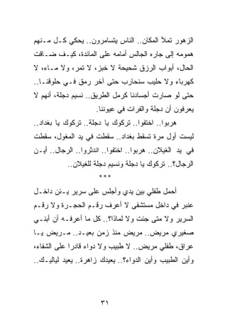 ‫ﺍﻟﺯﻫﻭﺭ ﺘﻤﻸ ﺍﻟﻤﻜﺎﻥ.. ﺍﻟﻨﺎﺱ ﻴﺘﺴﺎﻤﺭﻭﻥ.. ﻴﺤﻜﻲ ﻜـل ﻤـﻨﻬﻡ‬
‫ﻫﻤﻭﻤﻪ ﺇﻟﻰ ﺠﺎﺭﻩ ﺍﻟﺠﺎﻟﺱ ﺃﻤﺎﻤﻪ ﻋﻠﻰ ﺍﻟﻤﺎﺌﺩﺓ، ﻜﻴـﻑ ﻀـﺎﻗﺕ‬
‫ﺍﻟﺤﺎل، ﺃﺒﻭﺍﺏ ﺍﻟﺭﺯﻕ ﺸﺤﻴﺤﺔ ﻻ ﺨﺒﺯ، ﻻ ﺘﻤﺭ، ﻭﻻ ﻤـﺎﺀ، ﻻ‬
‫ﻜﻬﺭﺒﺎﺀ ﻭﻻ ﺤﻠﻴﺏ ﺴﻨﺤﺎﺭﺏ ﺤﺘﻰ ﺁﺨﺭ ﺭﻤﻕ ﻓـﻲ ﺤﻠﻭﻗﻨـﺎ..‬
‫ﺤﺘﻰ ﻟﻭ ﺼﺎﺭﺕ ﺃﺠﺴﺎﺩﻨﺎ ﻜﺭﻤل ﺍﻟﻁﺭﻴﻕ.. ﻨﺴﻴﻡ ﺩﺠﻠﺔ، ﺃﻨﻬﻡ ﻻ‬
                     ‫ﻴﻌﺭﻓﻭﻥ ﺃﻥ ﺩﺠﻠﺔ ﻭﺍﻟﻔﺭﺍﺕ ﻓﻲ ﻋﻴﻭﻨﻨﺎ.‬
‫ﻫﺭﺒﻭﺍ.. ﺍﺨﺘﻔﻭﺍ.. ﺘﺭﻜﻭﻙ ﻴﺎ ﺩﺠﻠﺔ.. ﺘﺭﻜﻭﻙ ﻴﺎ ﺒﻐﺩﺍﺩ..‬
‫ﻟﻴﺴﺕ ﺃﻭل ﻤﺭﺓ ﺘﺴﻘﻁ ﺒﻐﺩﺍﺩ.. ﺴﻘﻁﺕ ﻓﻲ ﻴﺩ ﺍﻟﻤﻐﻭل، ﺴﻘﻁﺕ‬
‫ﻓﻲ ﻴﺩ ﺍﻟﻐﻴﻼﻥ.. ﻫﺭﺒﻭﺍ.. ﺍﺨﺘﻔﻭﺍ.. ﺍﻨﺩﺜﺭﻭﺍ.. ﺍﻟﺭﺠﺎل.. ﺃﻴـﻥ‬
           ‫ﺍﻟﺭﺠﺎل؟.. ﺘﺭﻜﻭﻙ ﻴﺎ ﺩﺠﻠﺔ ﻭﻨﺴﻴﻡ ﺩﺠﻠﺔ ﻟﻠﻐﻴﻼﻥ..‬
                      ‫***‬
‫ﺃﺤﻤل ﻁﻔﻠﻲ ﺒﻴﻥ ﻴﺩﻱ ﻭﺃﺠﻠﺱ ﻋﻠﻰ ﺴﺭﻴﺭ ﻴـﺌﻥ ﺩﺍﺨـل‬
‫ﻋﻨﺒﺭ ﻓﻲ ﺩﺍﺨل ﻤﺴﺘﺸﻔﻰ ﻻ ﺃﻋﺭﻑ ﺭﻗـﻡ ﺍﻟﺤﺠـﺭﺓ ﻭﻻ ﺭﻗـﻡ‬
‫ﺍﻟﺴﺭﻴﺭ ﻭﻻ ﻤﺘﻰ ﺠﺌﺕ ﻭﻻ ﻟﻤﺎﺫﺍ؟.. ﻜل ﻤﺎ ﺃﻋﺭﻓـﻪ ﺃﻥ ﺃﺒﻨـﻲ‬
‫ﺼﻐﻴﺭﻱ ﻤﺭﻴﺽ.. ﻤﺭﻴﺽ ﻤﻨﺫ ﺯﻤﻥ ﺒﻌﻴـﺩ.. ﻤـﺭﻴﺽ ﻴـﺎ‬
‫ﻋﺭﺍﻕ، ﻁﻔﻠﻲ ﻤﺭﻴﺽ.. ﻻ ﻁﺒﻴﺏ ﻭﻻ ﺩﻭﺍﺀ ﻗﺎﺩﺭﺍ ﻋﻠﻰ ﺍﻟﺸﻔﺎﺀ،‬
             ‫‪‬‬
‫ﻭﺃﻴﻥ ﺍﻟﻁﺒﻴﺏ ﻭﺃﻴﻥ ﺍﻟﺩﻭﺍﺀ؟.. ﻴﻌﻴﺩﻙ ﺯﺍﻫﺭﺓ.. ﻴﻌﻴﺩ ﻟﻴﺎﻟﻴـﻙ..‬




                       ‫١٣‬
 