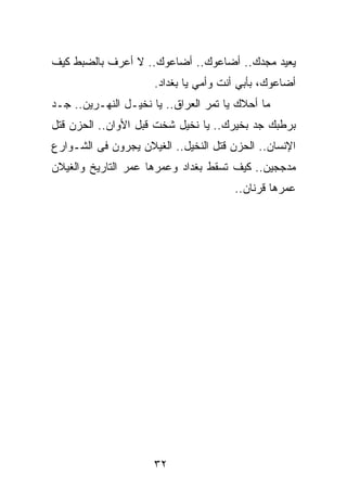 ‫ﻴﻌﻴﺩ ﻤﺠﺩﻙ.. ﺃﻀﺎﻋﻭﻙ.. ﺃﻀﺎﻋﻭﻙ.. ﻻ ﺃﻋﺭﻑ ﺒﺎﻟﻀﺒﻁ ﻜﻴﻑ‬
                      ‫ﺃﻀﺎﻋﻭﻙ، ﺒﺄﺒﻲ ﺃﻨﺕ ﻭﺃﻤﻲ ﻴﺎ ﺒﻐﺩﺍﺩ.‬
‫ﻤﺎ ﺃﺤﻼﻙ ﻴﺎ ﺘﻤﺭ ﺍﻟﻌﺭﺍﻕ.. ﻴﺎ ﻨﺨﻴـل ﺍﻟﻨﻬـﺭﻴﻥ.. ﺠـﺩ‬
‫ﺒﺭﻁﺒﻙ ﺠﺩ ﺒﺨﻴﺭﻙ.. ﻴﺎ ﻨﺨﻴل ﺸﺨﺕ ﻗﺒل ﺍﻷﻭﺍﻥ.. ﺍﻟﺤﺯﻥ ﻗﺘل‬
‫ﺍﻹﻨﺴﺎﻥ.. ﺍﻟﺤﺯﻥ ﻗﺘل ﺍﻟﻨﺨﻴل.. ﺍﻟﻐﻴﻼﻥ ﻴﺠﺭﻭﻥ ﻓﻰ ﺍﻟﺸـﻭﺍﺭﻉ‬
‫ﻤﺩﺠﺠﻴﻥ.. ﻜﻴﻑ ﺘﺴﻘﻁ ﺒﻐﺩﺍﺩ ﻭﻋﻤﺭﻫﺎ ﻋﻤﺭ ﺍﻟﺘﺎﺭﻴﺦ ﻭﺍﻟﻐﻴﻼﻥ‬
                                       ‫ﻋﻤﺭﻫﺎ ﻗﺭﻨﺎﻥ..‬




                      ‫٢٣‬
 