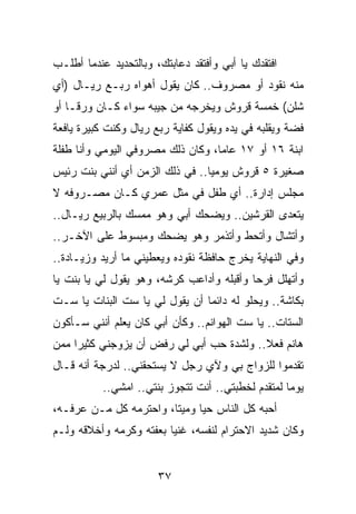 ‫ﺍﻓﺘﻘﺩﻙ ﻴﺎ ﺃﺒﻲ ﻭﺃﻓﺘﻘﺩ ﺩﻋﺎﺒﺘﻙ، ﻭﺒﺎﻟﺘﺤﺩﻴﺩ ﻋﻨﺩﻤﺎ ﺃﻁﻠـﺏ‬
‫ﻤﻨﻪ ﻨﻘﻭﺩ ﺃﻭ ﻤﺼﺭﻭﻑ.. ﻜﺎﻥ ﻴﻘﻭل ﺃﻫﻭﺍﻩ ﺭﺒـﻊ ﺭﻴـﺎل )ﺃﻱ‬
‫ﺸﻠﻥ( ﺨﻤﺴﺔ ﻗﺭﻭﺵ ﻭﻴﺨﺭﺠﻪ ﻤﻥ ﺠﻴﺒﻪ ﺴﻭﺍﺀ ﻜـﺎﻥ ﻭﺭ ﹰـﺎ ﺃﻭ‬
     ‫ﻗ‬
‫ﻓﻀﺔ ﻭﻴﻘﻠﺒﻪ ﻓﻲ ﻴﺩﻩ ﻭﻴﻘﻭل ﻜﻔﺎﻴﺔ ﺭﺒﻊ ﺭﻴﺎل ﻭﻜﻨﺕ ﻜﺒﻴﺭﺓ ﻴﺎﻓﻌﺔ‬
‫ﺍﺒﻨﺔ ٦١ ﺃﻭ ٧١ ﻋﺎﻤﺎ، ﻭﻜﺎﻥ ﺫﻟﻙ ﻤﺼﺭﻭﻓﻲ ﺍﻟﻴﻭﻤﻲ ﻭﺃﻨﺎ ﻁﻔﻠﺔ‬
                                   ‫‪‬‬
‫ﺼﻐﻴﺭﺓ ٥ ﻗﺭﻭﺵ ﻴﻭﻤﻴﺎ.. ﻓﻲ ﺫﻟﻙ ﺍﻟﺯﻤﻥ ﺃﻱ ﺃﻨﻨﻲ ﺒﻨﺕ ﺭﺌﻴﺱ‬
                                 ‫‪‬‬
‫ﻤﺠﻠﺱ ﺇﺩﺍﺭﺓ.. ﺃﻱ ﻁﻔل ﻓﻲ ﻤﺜل ﻋﻤﺭﻱ ﻜـﺎﻥ ﻤﺼـﺭﻭﻓﻪ ﻻ‬
‫ﻴﺘﻌﺩﻯ ﺍﻟﻘﺭﺸﻴﻥ.. ﻭﻴﻀﺤﻙ ﺃﺒﻲ ﻭﻫﻭ ﻤﻤﺴﻙ ﺒﺎﻟﺭﺒﻴﻊ ﺭﻴـﺎل..‬
‫ﻭﺃﺘﺸﺎل ﻭﺃﺘﺤﻁ ﻭﺃﺘﺫﻤﺭ ﻭﻫﻭ ﻴﻀﺤﻙ ﻭﻤﺒﺴﻭﻁ ﻋﻠﻰ ﺍﻵﺨـﺭ..‬
‫ﻭﻓﻲ ﺍﻟﻨﻬﺎﻴﺔ ﻴﺨﺭﺝ ﺤﺎﻓﻅﺔ ﻨﻘﻭﺩﻩ ﻭﻴﻌﻁﻴﻨﻲ ﻤﺎ ﺃﺭﻴﺩ ﻭﺯﻴـﺎﺩﺓ..‬
‫ﻭﺃﺘﻬﻠل ﻓﺭﺤﺎ ﻭﺃﻗﺒﻠﻪ ﻭﺃﺩﺍﻋﺏ ﻜﺭﺸﻪ، ﻭﻫﻭ ﻴﻘﻭل ﻟﻲ ﻴﺎ ﺒﻨﺕ ﻴﺎ‬
                                           ‫‪‬‬
‫ﺒﻜﺎﺸﺔ.. ﻭﻴﺤﻠﻭ ﻟﻪ ﺩﺍﺌﻤﺎ ﺃﻥ ﻴﻘﻭل ﻟﻲ ﻴﺎ ﺴﺕ ﺍﻟﺒﻨﺎﺕ ﻴﺎ ﺴـﺕ‬
                                ‫‪‬‬
‫ﺍﻟﺴﺘﺎﺕ.. ﻴﺎ ﺴﺕ ﺍﻟﻬﻭﺍﻨﻡ.. ﻭﻜﺄﻥ ﺃﺒﻲ ﻜﺎﻥ ﻴﻌﻠﻡ ﺃﻨﻨﻲ ﺴـﺄﻜﻭﻥ‬
‫ﻫﺎﻨﻡ ﻓﻌﻼ.. ﻭﻟﺸﺩﺓ ﺤﺏ ﺃﺒﻲ ﻟﻲ ﺭﻓﺽ ﺃﻥ ﻴﺯﻭﺠﻨﻲ ﻜﺜﻴﺭﺍ ﻤﻤﻥ‬
     ‫‪‬‬                                    ‫ﹰ‬
‫ﺘﻘﺩﻤﻭﺍ ﻟﻠﺯﻭﺍﺝ ﺒﻲ ﻭﻵﻱ ﺭﺠل ﻻ ﻴﺴﺘﺤﻘﻨﻲ.. ﻟﺩﺭﺠﺔ ﺃﻨﻪ ﻗـﺎل‬
           ‫ﻴﻭﻤﺎ ﻟﻤﺘﻘﺩﻡ ﻟﺨﻁﺒﺘﻲ.. ﺃﻨﺕ ﺘﺘﺠﻭﺯ ﺒﻨﺘﻲ.. ﺍﻤﺸﻲ..‬
                                                    ‫‪‬‬
‫ﺃﺤﺒﻪ ﻜل ﺍﻟﻨﺎﺱ ﺤﻴﺎ ﻭﻤﻴﺘﺎ، ﻭﺍﺤﺘﺭﻤﻪ ﻜل ﻤـﻥ ﻋﺭﻓـﻪ،‬
                        ‫ﹰ‬     ‫‪‬‬
‫ﻭﻜﺎﻥ ﺸﺩﻴﺩ ﺍﻻﺤﺘﺭﺍﻡ ﻟﻨﻔﺴﻪ، ﻏﻨﻴﺎ ﺒﻌﻔﺘﻪ ﻭﻜﺭﻤﻪ ﻭﺃﺨﻼﻗﻪ ﻭﻟـﻡ‬
                         ‫‪‬‬


                       ‫٧٣‬
 