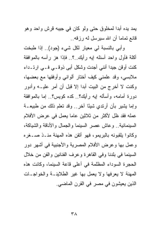 ‫ﻴﻤﺩ ﻴﺩﻩ ﺃﺒﺩﺍ ﻟﻤﺨﻠﻭﻕ ﺤﺘﻰ ﻭﻟﻭ ﻜﺎﻥ ﻓﻲ ﺠﻴﺒﻪ ﻗﺭﺵ ﻭﺍﺤﺩ ﻭﻫﻭ‬
                                         ‫‪‬‬
                       ‫ﻗﺎﻨﻊ ﺘﻤﺎﻤﺎ ﺃﻥ ﺍﷲ ﺴﻴﺭﺴل ﻟﻪ ﺭﺯﻗﻪ..‬
                                              ‫‪‬‬
‫ﻭﺃﺒﻲ ﺒﺎﻟﻨﺴﺒﺔ ﻟﻲ ﻤﻌﻴﺎﺭ ﻟﻜل ﺸﻲﺀ )ﺠﻭﺩ(.. ﺇﺫﺍ ﻁﺒﺨﺕ‬
‫ﺃﻜﻠﺔ ﻓﺄﻭل ﻭﺍﺤﺩ ﺃﺴﺌﻠﻪ ﺇﻴﻪ ﺭﺃﻴﻙ..؟.. ﻓﺈﺫﺍ ﻫﺯ ﺭﺃﺴﻪ ﺒﺎﻟﻤﻭﺍﻓﻘﺔ‬
‫ﻜﻨﺕ ﺃﻭﻗﻥ ﺠﻴﺩﺍ ﺃﻨﻨﻲ ﺃﺠﺩﺕ ﻭﺸﻜل ﺃﺒﻰ ﺫﻭﻗـﻲ ﻓـﻲ ﺍﺭﺘـﺩﺍﺀ‬
                                      ‫‪‬‬
‫ﻤﻼﺒﺴﻲ، ﻭﻗﺩ ﻋﻠﻤﻨﻲ ﻜﻴﻑ ﺃﺨﺘﺎﺭ ﺃﻟﻭﺍﻨﻲ ﻭﺃﻭﻓﻘﻬﺎ ﻤﻊ ﺒﻌﻀﻬﺎ،‬
‫ﻭﻜﻨﺕ ﻻ ﺃﺨﺭﺝ ﻤﻥ ﺍﻟﺒﻴﺕ ﺃﺒﺩﺍ ﺇﻻ ﻗﺒل ﺃﻥ ﺃﻤﺭ ﻋﻠﻴـﻪ ﻭﺃﺩﻭﺭ‬
                           ‫‪‬‬
‫ﺩﻭﺭﺓ ﺃﻤﺎﻤﻪ، ﻭﺃﺴﺄﻟﻪ ﺇﻴﻪ ﺭﺃﻴﻙ؟.. ﻜﺩﻩ ﻜﻭﻴﺱ؟.. ﺇﻤﺎ ﺒﺎﻟﻤﻭﺍﻓﻘﺔ‬
‫ﻭﺇﻤﺎ ﻴﺸﻴﺭ ﺒﺄﻥ ﺃﺭﺘﺩﻱ ﺸﻴﺌﺎ ﺁﺨﺭ.. ﻭﻗﺩ ﺘﻌﻠﻡ ﺫﻟﻙ ﻤﻥ ﻁﺒﻴﻌـﺔ‬
                              ‫ً‬
‫ﻋﻤﻠﻪ ﻓﻘﺩ ﻅل ﻷﻜﺜﺭ ﻤﻥ ﺜﻼﺜﻴﻥ ﻋﺎﻤﺎ ﻴﻌﻤل ﻓﻲ ﻋﺭﺽ ﺍﻷﻓﻼﻡ‬
                   ‫‪‬‬
‫ﺍﻟﺴﻴﻨﻤﺎﺌﻴﺔ.. ﻭﻋﺎﺵ ﻋﺼﺭ ﺍﻟﺴﻴﻨﻤﺎ ﻭﺍﻟﺠﻤﺎل ﻭﺍﻷﻨﺎﻗﺔ ﻭﺍﻟﺸﻴﺎﻜﺔ،‬
‫ﻭﻜﺎﻨﻭﺍ ﻴﻠﻘﺒﻭﻨﻪ ﺒﺎﻟﺒﺭﻴﻤﻭ، ﻓﻬﻭ ﺃﺘﻘﻥ ﻫﺫﻩ ﺍﻟﻤﻬﻨﺔ ﻤﻨـﺫ ﺼـﻐﺭﻩ‬
‫ﻭﻋﻤل ﺒﻬﺎ ﻭﻋﺭﺽ ﺍﻷﻓﻼﻡ ﺍﻟﻤﺼﺭﻴﺔ ﻭﺍﻷﺠﻨﺒﻴﺔ ﻓﻲ ﺃﺸﻬﺭ ﺩﻭﺭ‬
‫ﺍﻟﺴﻴﻨﻤﺎ ﻓﻲ ﺒﻠﺩﻨﺎ ﻭﻓﻲ ﺍﻟﻘﺎﻫﺭﺓ ﻭﻋﺭﻑ ﺍﻟﻔﻨﺎﻨﻴﻥ ﻭﺍﻟﻔﻥ ﻤﻥ ﺨﻼل‬
‫ﺍﻟﺤﺠﺭﺓ ﺍﻟﺴﻭﺩﺍﺀ ﺍﻟﻤﻅﻠﻤﺔ ﻓﻲ ﺃﻋﻠﻰ ﻗﺎﻋﺔ ﺍﻟﺴﻴﻨﻤﺎ، ﻭﻜﺎﻨﺕ ﻫﺫﻩ‬
‫ﺍﻟﻤﻬﻨﺔ ﻻ ﻴﻌﺭﻓﻬﺎ ﻭﻻ ﻴﻌﻤل ﺒﻬﺎ ﻏﻴﺭ ﺍﻟﻁﻼﻴﻨـﺔ ﻭﺍﻟﺨﻭﺍﺠـﺎﺕ‬
                ‫ﺍﻟﺫﻴﻥ ﻴﻌﻴﺸﻭﻥ ﻓﻲ ﻤﺼﺭ ﻓﻲ ﺍﻟﻘﺭﻥ ﺍﻟﻤﺎﻀﻲ.‬




                       ‫٨٣‬
 