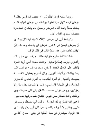 ‫ﻭﻴﻭﻤﺎ ﻤﻨﺤﻪ ﻓﺭﻴﺩ ﺍﻷﻁﺭﺵ ٠١ ﺠﻨﻴﻬـﺎﺕ ﻓـﻲ ﺤﻔﻠـﺔ‬
                                      ‫‪‬‬
‫ﻋﺭﺽ ﻓﻴﻠﻤﻪ ﻷﻭل ﻤﺭﺓ ﻨﻅﺭﺍ ﻟﺒﺭﺍﻋﺘﻪ ﻓﻲ ﻋﺭﺽ ﺍﻟﻔﻴﻠﻡ، ﻓﻠـﻡ‬
                             ‫‪‬‬
‫ﻴﺤﺩﺙ ﺨﻁﺄ ﻭﺍﺤﺩ ﺃﺜﻨﺎﺀ ﺍﻟﻌﺭﺽ ﻭﺼﻔﻕ ﻟﻪ، ﻭﻟﻜـﻥ ﺍﻟﻌﺸـﺭﺓ‬
                             ‫ﺠﻨﻴﻬﺎﺕ ﺘﺴﺎﻭﻱ ﺍﻟﻔﻨﺎﻥ ﺍﻵﻥ.‬
‫ﻭﻟﺒﺭﺍﻋﺔ ﺃﺒﻲ ﻓﻲ ﻋﺭﺽ ﺍﻷﻓﻼﻡ ﺍﻟﺴﻴﻨﻤﺎﺌﻴﺔ ﻜﺎﻥ ﻴﻤﻜـﻥ‬
‫ﺃﻥ ﻴﻌﺭﺽ ﻓﻴﻠﻤﻴﻥ ﻓﻲ ٢ ﺩﻭﺭ ﻋﺭﺽ ﻓﻲ ﻭﻗـﺕ ﻭﺍﺤـﺩ، ﻷﻥ‬
          ‫ﺍﻷﻓﻼﻡ ﻜﺎﻨﺕ ﻋﻠﻰ ﻋﺩﺓ ﺃﺴﻁﻭﺍﻨﺎﺕ ﻓﻲ ﺫﻟﻙ ﺍﻟﻭﻗﺕ.‬
‫ﻅﻠﻠﺕ ﺜﻼﺜﺔ ﺃﺴﺎﺒﻴﻊ ﻤﺘﻭﺍﻟﻴﺔ ﺃﻁﺎﻟﺒـﻪ ﺒﺨﻤـﺱ ﺠﻨﻴﻬـﺎﺕ‬
‫ﻭﺃﺸﺘﺭﻱ ﺠﺯﻤﺔ )ﺤﺫﺍﺀ( ﺠﺩﻴﺩ.. ﻭﻜﺎﻨﺕ ﺤﺠﺘﻪ ﺃﻨﻨﻲ ﺃﺭﻴﺩ ﺍﻟﻨﻘﻭﺩ‬
‫ﻷﻨﻔﻘﻬﺎ ﻋﻠﻰ ﺍﻟﻌﻤل ﺍﻟﺠﺩﻴﺩ ﺍﻟـﺫﻱ ﺃﺘـﺩﺭﺏ ﻓﻴـﻪ ﻤﻭﺍﺼـﻼﺕ‬
‫ﻭﺴﻨﺩﻭﻴﺘﺸﺎﺕ ﻭﺃﺸﻴﺎﺀ ﺃﺨﺭﻯ.. ﻭﻜل ﺃﺴﺒﻭﻉ ﻴﻌﻁﻴﻨﻲ ﺍﻟﺨﻤﺴـﺔ‬
‫ﺠﻨﻴﻬﺎﺕ ﻭﺃﻨﻔﻘﻬﺎ.. ﺜﻡ ﺃﻋﻭﺩ ﺃﻁﺎﻟﺒـﻪ ﺒـﺄﺨﺭﻯ ﻟﻜـﻲ ﺃﺸـﺘﺭﻱ‬
‫ﺍﻟﺠﺯﻤﺔ، ﻭﻓﻲ ﺍﻟﻨﻬﺎﻴﺔ ﻗﺎل ﻟـﻲ: ﺃﻨـﺎ ﻻ ﺸـﻔﺕ ﺠﺯﻤـﺔ ﻭﻻ‬
‫ﻴﺤﺯﻨﻭﻥ، ﺭﻭﺤﻲ ﻗﻭﻟﻲ ﻟﺼﺎﺤﺏ ﺍﻟﺸﻐل ﺒﻘﻰ ﺍﻟﻠﻲ ﻤﺩﻭﺨﻙ ﻭﻟﻥ‬
‫ﻴﻭﻅﻔﻙ ﻭﺃﻨﺕ ﺘﺄﺨﺫﻱ ﻤﻨﻲ ﻓﻠﻭﺱ ﻋﻠﺸﺎﻥ ﺘﺼـﺭﻓﻴﻬﺎ ﻋﻠـﻴﻬﻡ..‬
‫ﺃﺫﻫﺒﻲ ﺇﻟﻴﻪ ﻟﻴﺸﺘﺭﻱ ﻟﻙ ﺍﻟﺠﺯﻤﺔ.. ﻭﻜﺎﻥ ﺃﺒﻲ ﻴﻀﺤﻙ ﻭﻴﺴـﺨﺭ‬
‫ﻤﻨﻲ.. ﻭﻟﻜﻨﻲ ﻻ ﺃﻋﺭﻑ ﺒﺎﻟﺘﺤﺩﻴﺩ ﻫل ﻜﺎﻥ ﺃﺒﻲ ﻴﻌﻠﻡ ﻴﻘﻴ ﹰـﺎ ﺃﻥ‬
     ‫ﻨ‬
‫ﻫﺫﺍ ﺍﻟﺭﺠل ﺴﻴﺸﺘﺭﻱ ﻟﻲ ﻤﺤل ﺃﺤﺫﻴﺔ ﻓﻲ ﺒﻴﺘﻲ.. ﻤـﻥ ﺃﻏﻠـﻰ‬


                      ‫٩٣‬
 