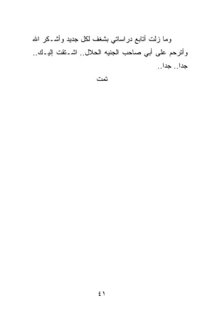 ‫ﻭﻤﺎ ﺯﻟﺕ ﺃﺘﺎﺒﻊ ﺩﺭﺍﺴﺎﺘﻲ ﺒﺸﻐﻑ ﻟﻜل ﺠﺩﻴﺩ ﻭﺃﺸـﻜﺭ ﺍﷲ‬
‫ﻭﺃﺘﺭﺤﻡ ﻋﻠﻰ ﺃﺒﻲ ﺼﺎﺤﺏ ﺍﻟﺠﻨﻴﻪ ﺍﻟﺤﻼل.. ﺍﺸـﺘﻘﺕ ﺇﻟﻴـﻙ..‬
                                        ‫ﺠﺩﺍ.. ﺠﺩﺍ..‬
                                           ‫‪‬‬     ‫‪‬‬
                    ‫ﺘﻤﺕ‬




                     ‫١٤‬
 