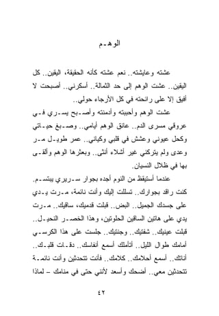 ‫ﺍﻟﻭﻫـﻡ‬


‫ﻋﺸﺘﻪ ﻭﻋﺎﻴﺸﺘﻪ.. ﻨﻌﻡ ﻋﺸﺘﻪ ﻜﺄﻨﻪ ﺍﻟﺤﻘﻴﻘﺔ، ﺍﻟﻴﻘﻴﻥ.. ﻜل‬
‫ﺍﻟﻴﻘﻴﻥ.. ﻋﺸﺕ ﺍﻟﻭﻫﻡ ﺇﻟﻰ ﺤﺩ ﺍﻟﺜﻤﺎﻟﺔ.. ﺃﺴﻜﺭﻨﻲ.. ﺃﺼﺒﺤﺕ ﻻ‬
              ‫ﺃﻓﻴﻕ ﺇﻻ ﻋﻠﻰ ﺭﺍﺌﺤﺘﻪ ﻓﻲ ﻜل ﺍﻷﺭﺠﺎﺀ ﺤﻭﻟﻲ..‬
‫ﻋﺸﺕ ﺍﻟﻭﻫﻡ ﻭﺃﺤﺒﺒﺘﻪ ﻭﺃﺩﻤﻨﺘﻪ ﻭﺃﺼـﺒﺢ ﻴﺴـﺭﻱ ﻓـﻲ‬
‫ﻋﺭﻭﻗﻲ ﻤﺴﺭﻯ ﺍﻟﺩﻡ.. ﻋﺎﻨﻕ ﺍﻟﻭﻫﻡ ﺃﻴﺎﻤﻲ.. ﻭﺼـﺒﻎ ﺤﻴـﺎﺘﻲ‬
‫ﻭﻜﺤل ﻋﻴﻭﻨﻲ ﻭﻋﺸﺵ ﻓﻲ ﻗﻠﺒﻲ ﻭﻜﻴﺎﻨﻲ.. ﻋﻤﺭ ﻁﻭﻴـل ﻤـﺭ‬
‫ﻭﻋﺩﻯ ﻭﻟﻡ ﻴﺘﺭﻜﻨﻲ ﻏﻴﺭ ﺃﺸﻼﺀ ﺃﻨﺜﻰ.. ﻭﺒﻌﺜﺭﻫﺎ ﺍﻟﻭﻫﻡ ﻭﺃﻟﻘـﻰ‬
                                   ‫ﺒﻬﺎ ﻓﻲ ﻅﻼل ﺍﻟﻨﺴﻴﺎﻥ.‬
‫ﻋﻨﺩﻤﺎ ﺃﺴﺘﻴﻘﻅ ﻤﻥ ﺍﻟﻨﻭﻡ ﺃﺠﺩﻩ ﺒﺠﻭﺍﺭ ﺴـﺭﻴﺭﻱ ﻴﺒﺘﺴـﻡ.‬
‫ﻜﻨﺕ ﺭﺍﻗﺩ ﺒﺠﻭﺍﺭﻙ.. ﺘﺴﻠﻠﺕ ﺇﻟﻴﻙ ﻭﺃﻨﺕ ﻨﺎﺌﻤﺔ، ﻤـﺭﺕ ﻴـﺩﻱ‬
‫ﻋﻠﻰ ﺠﺴﺩﻙ ﺍﻟﺠﻤﻴل.. ﺍﻟﺒﺽ.. ﻗﺒﻠﺕ ﻗﺩﻤﻴﻙ، ﺴﺎﻗﻴﻙ.. ﻤـﺭﺕ‬
‫ﻴﺩﻱ ﻋﻠﻰ ﻫﺎﺘﻴﻥ ﺍﻟﺴﺎﻗﻴﻥ ﺍﻟﺤﻠﻭﺘﻴﻥ، ﻭﻫﺫﺍ ﺍﻟﺨﺼـﺭ ﺍﻟﻨﺤﻴـل..‬
‫ﻗﺒﻠﺕ ﻋﻴﻨﻴﻙ.. ﺸﻔﺘﻴﻙ.. ﻭﺠﻨﺘﻴﻙ.. ﺠﻠﺴﺕ ﻋﻠﻰ ﻫﺫﺍ ﺍﻟﻜﺭﺴـﻲ‬
‫ﺃﻤﺎﻤﻙ ﻁﻭﺍل ﺍﻟﻠﻴل.. ﺃﺘﺄﻤﻠﻙ ﺃﺴﻤﻊ ﺃﻨﻔﺎﺴﻙ.. ﺩﻗـﺎﺕ ﻗﻠﺒـﻙ..‬
‫ﺃﻨﺎﺘﻙ.. ﺃﺴﻤﻊ ﺃﺤﻼﻤﻙ.. ﻜﻼﻤﻙ.. ﻓﺄﻨﺕ ﺘﺘﺤﺩﺜﻴﻥ ﻭﺃﻨﺕ ﻨﺎﺌﻤـﺔ‬
‫ﺘﺘﺤﺩﺜﻴﻥ ﻤﻌﻲ.. ﺃﻀﺤﻙ ﻭﺃﺴﻌﺩ ﻷﻨﻨﻲ ﺤﺘﻰ ﻓﻲ ﻤﻨﺎﻤﻙ – ﻟﻤﺎﺫﺍ‬

                       ‫٢٤‬
 