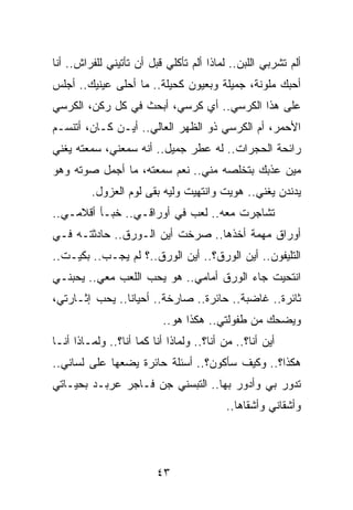 ‫ﺃﻟﻡ ﺘﺸﺭﺒﻲ ﺍﻟﻠﺒﻥ.. ﻟﻤﺎﺫﺍ ﺃﻟﻡ ﺘﺄﻜﻠﻲ ﻗﺒل ﺃﻥ ﺘﺄﺘﻴﻨﻲ ﻟﻠﻔﺭﺍﺵ.. ﺃﻨﺎ‬
‫ﺃﺤﺒﻙ ﻤﻠﻭﻨﺔ، ﺠﻤﻴﻠﺔ ﻭﺒﻌﻴﻭﻥ ﻜﺤﻴﻠﺔ.. ﻤﺎ ﺃﺤﻠﻰ ﻋﻴﻨﻴﻙ.. ﺃﺠﻠﺱ‬
‫ﻋﻠﻰ ﻫﺫﺍ ﺍﻟﻜﺭﺴﻲ.. ﺃﻱ ﻜﺭﺴﻲ، ﺃﺒﺤﺙ ﻓﻲ ﻜل ﺭﻜﻥ، ﺍﻟﻜﺭﺴﻲ‬
‫ﺍﻷﺤﻤﺭ، ﺃﻡ ﺍﻟﻜﺭﺴﻲ ﺫﻭ ﺍﻟﻅﻬﺭ ﺍﻟﻌﺎﻟﻲ.. ﺃﻴـﻥ ﻜـﺎﻥ، ﺃﺘﻨﺴـﻡ‬
‫ﺭﺍﺌﺤﺔ ﺍﻟﺤﺠﺭﺍﺕ.. ﻟﻪ ﻋﻁﺭ ﺠﻤﻴل.. ﺃﻨﻪ ﺴﻤﻌﻨﻲ، ﺴﻤﻌﺘﻪ ﻴﻐﻨﻲ‬
‫ﻤﻴﻥ ﻋﺫﺒﻙ ﺒﺘﺨﻠﺼﻪ ﻤﻨﻲ.. ﻨﻌﻡ ﺴﻤﻌﺘﻪ، ﻤﺎ ﺃﺠﻤل ﺼﻭﺘﻪ ﻭﻫﻭ‬
         ‫ﻴﺩﻨﺩﻥ ﻴﻐﻨﻲ.. ﻫﻭﻴﺕ ﻭﺍﻨﺘﻬﻴﺕ ﻭﻟﻴﻪ ﺒﻘﻰ ﻟﻭﻡ ﺍﻟﻌﺯﻭل.‬
‫ﺘﺸﺎﺠﺭﺕ ﻤﻌﻪ.. ﻟﻌﺏ ﻓﻲ ﺃﻭﺭﺍﻗـﻲ.. ﺨﺒـﺄ ﺃﻗﻼﻤـﻲ..‬
‫ﺃﻭﺭﺍﻕ ﻤﻬﻤﺔ ﺃﺨﺫﻫﺎ.. ﺼﺭﺨﺕ ﺃﻴﻥ ﺍﻟـﻭﺭﻕ.. ﺤﺎﺩﺜﺘـﻪ ﻓـﻲ‬
‫ﺍﻟﺘﻠﻴﻔﻭﻥ.. ﺃﻴﻥ ﺍﻟﻭﺭﻕ؟.. ﺃﻴﻥ ﺍﻟﻭﺭﻕ..؟ ﻟﻡ ﻴﺠـﺏ.. ﺒﻜﻴـﺕ..‬
‫ﺍﻨﺘﺤﻴﺕ ﺠﺎﺀ ﺍﻟﻭﺭﻕ ﺃﻤﺎﻤﻲ.. ﻫﻭ ﻴﺤﺏ ﺍﻟﻠﻌﺏ ﻤﻌﻲ.. ﻴﺤﺒﻨـﻲ‬
‫ﺜﺎﺌﺭﺓ.. ﻏﺎﻀﺒﺔ.. ﺤﺎﺌﺭﺓ.. ﺼﺎﺭﺨﺔ.. ﺃﺤﻴﺎﻨﺎ.. ﻴﺤﺏ ﺇﺜـﺎﺭﺘﻲ،‬
                ‫ﹰ‬
                           ‫ﻭﻴﻀﺤﻙ ﻤﻥ ﻁﻔﻭﻟﺘﻲ.. ﻫﻜﺫﺍ ﻫﻭ..‬
‫ﺃﻴﻥ ﺃﻨﺎ؟.. ﻤﻥ ﺃﻨﺎ؟.. ﻭﻟﻤﺎﺫﺍ ﺃﻨﺎ ﻜﻤﺎ ﺃﻨﺎ؟.. ﻭﻟﻤـﺎﺫﺍ ﺃﻨـﺎ‬
‫ﻫﻜﺫﺍ؟.. ﻭﻜﻴﻑ ﺴﺄﻜﻭﻥ؟.. ﺃﺴﺌﻠﺔ ﺤﺎﺌﺭﺓ ﻴﻀﻌﻬﺎ ﻋﻠﻰ ﻟﺴﺎﻨﻲ..‬
‫ﺘﺩﻭﺭ ﺒﻲ ﻭﺃﺩﻭﺭ ﺒﻬﺎ.. ﺍﻟﺘﺒﺴﻨﻲ ﺠﻥ ﻓـﺎﺠﺭ ﻋﺭﺒـﺩ ﺒﺤﻴـﺎﺘﻲ‬
                                           ‫ﻭﺃﺸﻘﺎﻨﻲ ﻭﺃﺸﻘﺎﻫﺎ..‬




                         ‫٣٤‬
 