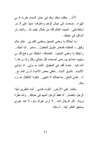 ‫ﺁﺁﺁﺁﻩ... ﺤﻠﻘﺕ ﻤﻌﻙ ﻭﺒﻙ ﻓﻲ ﻋﻨﺎﻥ ﺍﻟﺴﻤﺎﺀ ﻁﺭﺕ ﻓـﻲ‬
‫ﺍﻟﻬﻭﺍﺀ.. ﺼﻌﺩﺕ ﺇﻟﻰ ﺠﺒﺎل ﺍﻟﻭﻫﻡ ﻭﺍﻏﺘﺭﻓﺕ ﻤﻨﻬﺎ ﻋﻠﻰ ﻗـﺩﺭ‬
‫ﺍﺴﺘﻁﺎﻋﺘﻲ.. ﺃﺤﺒﺒﺕ ﺍﻟﻌﺎﻟﻡ ﻜﻠﻪ ﻤﻥ ﺨﻼل ﻋﻴﻨﻴـﻙ.. ﻭﺍﻟﺤﻨـﺎﻥ‬
                                     ‫ﺍﻟﺴﺎﻜﻥ ﻓﻲ ﻋﻴﻨﻴﻙ..‬
‫ﻤﺎ ﺃﺤﻼﻙ ﻴﺎ ﻭﻫﻤﻲ ﺍﻟﺠﻤﻴل ﻭﺤﻠﻤﻲ ﺍﻟﻘﺩﺭﻱ.. ﻋﺎﻟﻡ ﺤﺎﻟﻡ‬
‫ﺭﻗﻴﻕ..، ﺃﺘﻌﺎﻁﺎﻩ ﻜﻤﺨﺩﺭ ﻁﻭﻴل ﺍﻟﻤﻔﻌﻭل.. ﺴﺎﺤﺭ.. ﺃﻨﺎ ﺃﺤﺒﻙ..‬
‫ﺭﺍﻋﻴﺘﻙ ﻴﺎ ﻭﻫﻤﻲ ﺍﻟﺤﺒﻴﺏ.. ﺃﻁﻌﻤﺘﻙ، ﺃﺴﻘﻴﺘﻙ ﻤﻥ ﻭﻫﺞ ﻗﻠﺒـﻲ‬
‫ﻭﻟﻬﻴﺏ ﻤﺸﺎﻋﺭﻱ، ﺤﺘﻰ ﺃﺼﺒﺤﺕ ﻜل ﺤﻴﺎﺘﻲ ﻭﻜل ﺭﻜـﻥ ﻫﻨـﺎ‬
‫ﺃﻨﺕ ﻓﻴﻪ.. ﻋﻨﺩﻤﺎ ﺃﻗﻑ ﻓﻲ ﺍﻟﻤﻁﺒﺦ.. ﻓﺄﻨﺕ ﺤـﻭﻟﻲ.. ﺘﻨـﺎﻭﻟﻨﻲ‬
‫ﺍﻷﺸﻴﺎﺀ.. ﺘﺘﺫﻭﻕ ﺃﺸﻴﺎﺀ.. ﺘﺨﻔﻲ ﺒﻌﺽ ﺍﻷﺸﻴﺎﺀ ﺃﻴـﻥ ﺍﻟﻤﻠـﺢ..‬
‫ﺁﻩ.. ﺨﺫﻱ ﺍﻟﻤﻠﺢ.. ﻤﺩﺍﻋﺒﺎﺘﻙ ﻻ ﺘﻨﺘﻬﻲ.. ﺸﻘﺎﻭﺓ ﺍﻷﻁﻔﺎل ﺠـﺯﺀ‬
                                                  ‫ﻤﻨﻙ.‬
‫ﻭﻗﻌﺕ ﻋﻠﻰ ﺍﻷﺭﺽ.. ﺍﻟﺘﻭﺕ ﻗﺩﻤﻲ.. ﺃﻨﺕ ﺘﻨﻅﺭﻴﻥ ﻟﻬﺫﺍ‬
‫ﺍﻟﺭﺠل ﺒﺎﻫﺘﻤﺎﻡ.. ﺃﻨﺎ ﻓﻘﻁ ﺍﻟﺭﺠل ﺍﻟﻤﻬﻡ ﻓﻲ ﺤﻴﺎﺘﻙ.. ﻭﺍﷲ ﻨﻅﺭﺓ‬
‫ﺒﺭﻴﺌﺔ.. ﻜل ﺍﻟﺭﺠﺎل ﺃﻨﺕ.. ﻻ ﺃﺭﻯ ﻏﻴﺭﻙ ﻭﻟﻭ، ﻻ ﺃﺤﺩ ﻏﻴﺭﻱ‬
                             ‫ﻴﺴﺘﺤﻕ ﺍﻟﻨﻅﺭ ﺇﻟﻴﻪ.. ﺁﻩ ﻤﻨﻙ.‬




                       ‫٤٤‬
 