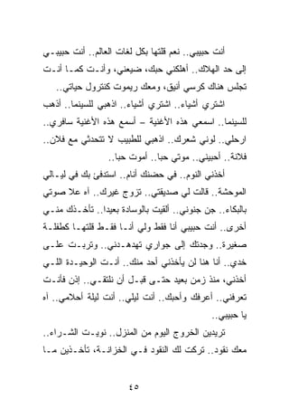 ‫ﺃﻨﺕ ﺤﺒﻴﺒﻲ.. ﻨﻌﻡ ﻗﻠﺘﻬﺎ ﺒﻜل ﻟﻐﺎﺕ ﺍﻟﻌﺎﻟﻡ.. ﺃﻨﺕ ﺤﺒﻴﺒـﻲ‬
‫ﺇﻟﻰ ﺤﺩ ﺍﻟﻬﻼﻙ.. ﺃﻫﻠﻜﻨﻲ ﺤﺒﻙ، ﻀﻴﻌﻨﻲ، ﻭﺃﻨـﺕ ﻜﻤـﺎ ﺃﻨـﺕ‬
   ‫ﺘﺠﻠﺱ ﻫﻨﺎﻙ ﻜﺭﺴﻲ ﺃﻨﻴﻕ، ﻭﻤﻌﻙ ﺭﻴﻤﻭﺕ ﻜﻨﺘﺭﻭل ﺤﻴﺎﺘﻲ..‬
‫ﺍﺸﺘﺭﻱ ﺃﺸﻴﺎﺀ.. ﺍﺸﺘﺭﻱ ﺃﺸﻴﺎﺀ.. ﺍﺫﻫﺒﻲ ﻟﻠﺴﻴﻨﻤﺎ.. ﺃﺫﻫﺏ‬
‫ﻟﻠﺴﻴﻨﻤﺎ.. ﺍﺴﻤﻌﻲ ﻫﺫﻩ ﺍﻷﻏﻨﻴﺔ – ﺃﺴﻤﻊ ﻫﺫﻩ ﺍﻷﻏﻨﻴﺔ ﺴﺎﻓﺭﻱ..‬
‫ﺍﺭﺤﻠﻲ.. ﻟﻭﻨﻲ ﺸﻌﺭﻙ.. ﺍﺫﻫﺒﻲ ﻟﻠﻁﺒﻴﺏ ﻻ ﺘﺘﺤﺩﺜﻲ ﻤﻊ ﻓﻼﻥ..‬
                 ‫ﻓﻼﻨﺔ.. ﺃﺤﺒﻴﻨﻲ.. ﻤﻭﺘﻲ ﺤﺒﺎ.. ﺃﻤﻭﺕ ﺤﺒﺎ..‬
                    ‫‪‬‬          ‫‪‬‬
‫ﺃﺨﺫﻨﻲ ﺍﻟﻨﻭﻡ.. ﻓﻲ ﺤﻀﻨﻙ ﺃﻨﺎﻡ.. ﺍﺴﺘﺩﻓﺊ ﺒﻙ ﻓﻲ ﻟﻴـﺎﻟﻲ‬
‫ﺍﻟﻤﻭﺤﺸﺔ.. ﻗﺎﻟﺕ ﻟﻲ ﺼﺩﻴﻘﺘﻲ.. ﺘﺯﻭﺝ ﻏﻴﺭﻙ.. ﺁﻩ ﻋﻼ ﺼﻭﺘﻲ‬
‫ﺒﺎﻟﺒﻜﺎﺀ.. ﺠﻥ ﺠﻨﻭﻨﻲ.. ﺃﻟﻘﻴﺕ ﺒﺎﻟﻭﺴﺎﺩﺓ ﺒﻌﻴﺩﺍ.. ﺘﺄﺨـﺫﻙ ﻤﻨـﻲ‬
               ‫‪‬‬
‫ﺃﺨﺭﻯ.. ﺃﻨﺕ ﺤﺒﻴﺒﻲ ﺃﻨﺎ ﻓﻘﻁ ﻭﻟﻲ ﺃﻨـﺎ ﻓﻘـﻁ ﻗﻠﺘﻬـﺎ ﻜﻁﻔﻠـﺔ‬
‫ﺼﻐﻴﺭﺓ.. ﻭﺠﺩﺘﻙ ﺇﻟﻰ ﺠﻭﺍﺭﻱ ﺘﻬﺩﻫـﺩﻨﻲ.. ﻭﺘﺭﺒـﺕ ﻋﻠـﻰ‬
‫ﺨﺩﻱ.. ﺃﻨﺎ ﻫﻨﺎ ﻟﻥ ﻴﺄﺨﺫﻨﻲ ﺃﺤﺩ ﻤﻨﻙ.. ﺃﻨـﺕ ﺍﻟﻭﺤﻴـﺩﺓ ﺍﻟﻠـﻲ‬
‫ﺃﺨﺫﻨﻲ، ﻤﻨﺫ ﺯﻤﻥ ﺒﻌﻴﺩ ﺤﺘـﻰ ﻗﺒـل ﺃﻥ ﻨﻠﺘﻘـﻲ.. ﺇﺫﻥ ﻓﺄﻨـﺕ‬
‫ﺘﻌﺭﻓﻨﻲ.. ﺃﻋﺭﻓﻙ ﻭﺃﺤﺒﻙ.. ﺃﻨﺕ ﻟﻴﻠﻲ.. ﺃﻨﺕ ﻟﻴﻠﺔ ﺃﺤﻼﻤﻲ.. ﺁﻩ‬
                                              ‫ﻴﺎ ﺤﺒﻴﺒﻲ..‬
‫ﺘﺭﻴﺩﻴﻥ ﺍﻟﺨﺭﻭﺝ ﺍﻟﻴﻭﻡ ﻤﻥ ﺍﻟﻤﻨﺯل.. ﻨﻭﻴـﺕ ﺍﻟﺸـﺭﺍﺀ..‬
‫ﻤﻌﻙ ﻨﻘﻭﺩ.. ﺘﺭﻜﺕ ﻟﻙ ﺍﻟﻨﻘﻭﺩ ﻓـﻲ ﺍﻟﺨﺯﺍﻨـﺔ، ﺘﺄﺨـﺫﻴﻥ ﻤـﺎ‬


                       ‫٥٤‬
 