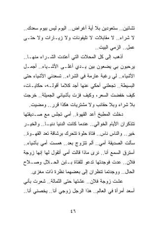 ‫ﺘﺸﺎﺌﻴﻥ.. ﺴﺘﻌﻭﺩﻴﻥ ﺒﻼ ﺃﻴﺔ ﺃﻏﺭﺍﺽ.. ﺍﻟﻴﻭﻡ ﻟﻴﺱ ﺒﻴﻭﻡ ﺴﻌﺩﻙ..‬
‫ﻻ ﺸﺭﺍﺀ.. ﻻ ﻤﻘﺎﺒﻼﺕ ﻻ ﺘﻠﻴﻔﻭﻨﺎﺕ ﻭﻻ ﺯﻴـﺎﺭﺍﺕ ﻭﻻ ﺤﺘـﻰ‬
                                    ‫ﻋﻤل.. ﺍﻟﺯﻤﻲ ﺍﻟﺒﻴﺕ..‬
‫ﺃﺫﻫﺏ ﺇﻟﻰ ﻜل ﺍﻟﻤﺤﻼﺕ ﺍﻟﺘﻲ ﺃﻋﺘﺩﺕ ﺍﻟﺸـﺭﺍﺀ ﻤﻨﻬـﺎ..‬
‫ﻴﺭﺤﺒﻭﻥ ﺒﻲ ﻴﻀﻌﻭﻥ ﺒﻴﻥ ﻴـﺩﻱ ﺃﻏﻠـﻰ ﺍﻷﺸـﻴﺎﺀ.. ﺃﺠﻤـل‬
‫ﺍﻷﺸﻴﺎﺀ.. ﻟﻲ ﺭﻏﺒﺔ ﻋﺎﺭﻤﺔ ﻓﻲ ﺍﻟﺸﺭﺍﺀ.. ﺘﺴﻌﺩﻨﻲ ﺍﻷﺸﻴﺎﺀ ﺤﺘﻰ‬
‫ﺍﻟﺒﺴﻴﻁﺔ.. ﺘﺠﻌﻠﻨﻲ ﺃﺤﻜﻲ ﻋﻨﻬﺎ ﺃﺠﺩ ﻜﻼﻤﺎ ﺃﻗﻭﻟـﻪ، ﺤﻜﺎﻴـﺎﺕ،‬
                  ‫‪‬‬
‫ﻜﻴﻑ ﺨﻔﻀﺕ ﺍﻟﺴﻌﺭ، ﻭﻜﻴﻑ ﻓﺯﺕ ﺒﺄﺸﻴﺎﺌﻲ ﺍﻟﺠﻤﻴﻠﺔ.. ﺨﺭﺠﺕ‬
  ‫ﺒﻼ ﺸﺭﺍﺀ ﻭﺒﻼ ﺤﻘﺎﺌﺏ ﻭﻻ ﻤﺸﺘﺭﻴﺎﺕ ﻫﻜﺫﺍ ﻗﺭﺭ.. ﻭﻤﻀﻴﺕ.‬
‫ﺩﺨﻠﺕ ﺍﻟﻤﻁﺒﺦ ﺃﻋﺩ ﺍﻟﻘﻬﻭﺓ.. ﺃﻤﻲ ﺘﺠﻠﺱ ﻤﻊ ﺼـﺩﻴﻘﺘﻬﺎ‬
‫ﺘﺘﺫﻜﺭﺍﻥ ﺍﻷﻴﺎﻡ ﺍﻟﺨﻭﺍﻟﻲ.. ﻋﻨﺩﻤﺎ ﻜﺎﻨﺕ ﺍﻟﺩﻨﻴﺎ ﺩﻨﻴـﺎ.. ﻭﺍﻟﺨﻴـﺭ‬
‫ﺨﻴﺭ.. ﻭﺍﻟﻨﺎﺱ ﻨﺎﺱ.. ﻓﺘﺎﺓ ﺤﻠﻭﺓ ﺘﺘﺤﺭﻙ ﺒﺭﺸﺎﻗﺔ ﺘﻌﺩ ﺍﻟﻘﻬـﻭﺓ..‬
‫ﺴﺄﻟﺕ ﺍﻟﺼﺩﻴﻘﺔ ﺃﻤﻲ.. ﺃﻟﻡ ﺘﺘﺯﻭﺝ ﺒﻌﺩ.. ﻫﻤﺴﺕ ﺃﻤﻲ ﺒﺄﺸﻴﺎﺀ..‬
‫ﺃﺴﺘﺭﻕ ﺍﻟﺴﻤﻊ ﺃﻨﺎ.. ﻨﺭﻯ ﻤﺎﺫﺍ ﻗﺎﻟﺕ ﺃﻤﻲ ﺃﺘﻘﻭل ﻟﻬﺎ ﺇﻨﻬﺎ ﺯﻭﺠﺔ‬
‫ﻓﻼﻥ.. ﻋﺩﺕ ﻓﻭﺠﺩﺘﻬﺎ ﺘﺩﻋﻭ ﻟﻠﻔﺘﺎﺓ ﺒـﺎﺒﻥ ﺍﻟﺤـﻼل ﻭﺼـﻼﺡ‬
   ‫ﺍﻟﺤﺎل.. ﻭﻭﺠﺩﺘﻤﺎ ﺘﻨﻅﺭﺍﻥ ﺇﻟﻰ ﺒﻌﻀﻬﻤﺎ ﻨﻅﺭﺓ ﺫﺍﺕ ﻤﻐﺯﻯ.‬
‫ﻋﺸﺕ ﺯﻭﺠﺔ ﻓﻼﻥ.. ﻋﺸﺘﻬﺎ ﺤﺘﻰ ﺍﻟﺜﻤﺎﻟﺔ.. ﺸﻌﺭﺕ ﺒﺄﻨﻲ‬
‫ﺃﺴﻌﺩ ﺃﻤﺭﺃﺓ ﻓﻲ ﺍﻟﻌﺎﻟﻡ.. ﻫﺫﺍ ﺍﻟﺭﺠل ﺯﻭﺠﻲ ﺃﻨﺎ.. ﻴﺨﺼﻨﻲ ﺃﻨﺎ..‬


                       ‫٦٤‬
 