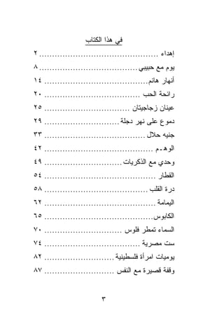‫ﻓﻲ ﻫﺫﺍ ﺍﻟﻜﺘﺎﺏ‬
‫ﺇﻫﺩﺍﺀ .............................................. ٢‬
‫ﻴﻭﻡ ﻤﻊ ﺤﺒﻴﺒﻲ ...................................... ٨‬
‫ﺃﻨﻬﺎﺭ ﻫﺎﻨﻡ ........................................ ٤١‬
‫ﺭﺍﺌﺤﺔ ﺍﻟﺤﺏ ..................................... ٠٢‬
‫ﻋﻴﻨﺎﻥ ﺯﺠﺎﺠﻴﺘﺎﻥ ................................. ٥٢‬
‫ﺩﻤﻭﻉ ﻋﻠﻰ ﻨﻬﺭ ﺩﺠﻠﺔ ............................. ٩٢‬
‫ﺠﻨﻴﻪ ﺤﻼل ....................................... ٣٣‬
‫ﺍﻟﻭﻫـﻡ .......................................... ٢٤‬
‫ﻭﺤﺩﻱ ﻤﻊ ﺍﻟﺫﻜﺭﻴﺎﺕ .............................. ٩٤‬
‫ﺍﻟﻘﻁﺎﺭ ........................................... ٤٥‬
‫ﺩﺭﺓ ﺍﻟﻘﻠﺏ ........................................ ٨٥‬
‫ﺍﻟﻴﻤﺎﻤﺔ ........................................... ٢٦‬
‫ﺍﻟﻜﺎﺒﻭﺱ.......................................... ٥٦‬
‫ﺍﻟﺴﻤﺎﺀ ﺘﻤﻁﺭ ﻓﻠﻭﺱ .............................. ٠٧‬
‫ﺴﺕ ﻤﺼﺭﻴﺔ ..................................... ٤٧‬
‫ﻴﻭﻤﻴﺎﺕ ﺍﻤﺭﺃﺓ ﻓﻠﺴﻁﻴﻨﻴﺔ ........................... ٢٨‬
‫ﻭﻗﻔﺔ ﻗﺼﻴﺭﺓ ﻤﻊ ﺍﻟﻨﻔﺱ ........................... ٧٨‬


                          ‫٣‬
 