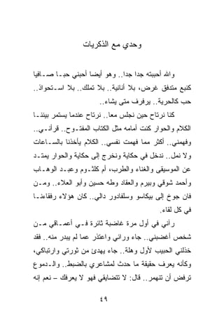 ‫ﻭﺤﺩﻱ ﻤﻊ ﺍﻟﺫﻜﺭﻴﺎﺕ‬


‫ﻭﺍﷲ ﺃﺤﺒﺒﺘﻪ ﺠﺩﺍ ﺠﺩﺍ.. ﻭﻫﻭ ﺃﻴﻀﺎ ﺃﺤﺒﻨﻲ ﺤ ‪‬ـﺎ ﺼـﺎﻓﻴﺎ‬
 ‫‪‬‬       ‫ﺒ‬          ‫‪‬‬          ‫‪ ‬‬
‫ﻜﻨﺒﻊ ﻤﺘﺩﻓﻕ ﻏﺭﺽ، ﺒﻼ ﺃﻨﺎﻨﻴﺔ.. ﺒﻼ ﺘﻤﻠﻙ.. ﺒﻼ ﺍﺴـﺘﺤﻭﺍﺫ..‬
                       ‫ﺤﺏ ﻜﺎﻟﺤﺭﻴﺔ.. ﻴﺭﻓﺭﻑ ﻤﺘﻰ ﻴﺸﺎﺀ..‬
‫ﻜﻨﺎ ﻨﺭﺘﺎﺡ ﺤﻴﻥ ﻨﺠﻠﺱ ﻤﻌﺎ.. ﻨﺭﺘﺎﺡ ﻋﻨﺩﻤﺎ ﻴﺴﺘﻤﺭ ﺒﻴﻨﻨـﺎ‬
                            ‫‪‬‬
‫ﺍﻟﻜﻼﻡ ﻭﺍﻟﺤﻭﺍﺭ ﻜﻨﺕ ﺃﻤﺎﻤﻪ ﻤﺜل ﺍﻟﻜﺘﺎﺏ ﺍﻟﻤﻔﺘـﻭﺡ.. ﻗﺭﺃﻨـﻲ..‬
‫ﻭﻓﻬﻤﻨﻲ.. ﺃﻜﺜﺭ ﻤﻤﺎ ﻓﻬﻤﺕ ﻨﻔﺴﻲ.. ﺍﻟﻜﻼﻡ ﻴﺄﺨﺫﻨﺎ ﺒﺎﻟﺴـﺎﻋﺎﺕ‬
‫ﻭﻻ ﻨﻤل.. ﻨﺩﺨل ﻓﻲ ﺤﻜﺎﻴﺔ ﻭﻨﺨﺭﺝ ﺇﻟﻰ ﺤﻜﺎﻴﺔ ﻭﺍﻟﺤﻭﺍﺭ ﻴﻤﺘـﺩ‬
‫ﻋﻥ ﺍﻟﻤﻭﺴﻴﻘﻰ ﻭﺍﻟﻐﻨﺎﺀ ﻭﺍﻟﻁﺭﺏ، ﺃﻡ ﻜﻠﺜـﻭﻡ ﻭﻋﺒـﺩ ﺍﻟﻭﻫـﺎﺏ‬
‫ﻭﺃﺤﻤﺩ ﺸﻭﻗﻲ ﻭﺒﻴﺭﻡ ﻭﺍﻟﻌﻘﺎﺩ ﻭﻁﻪ ﺤﺴﻴﻥ ﻭﺃﺒﻭ ﺍﻟﻌﻼﺀ.. ﻭﻤـﻥ‬
‫ﻓﺎﻥ ﺠﻭﺥ ﺇﻟﻰ ﺒﻴﻜﺎﺴﻭ ﻭﺴﻠﻔﺎﺩﻭﺭ ﺩﺍﻟﻲ.. ﻜﺎﻥ ﻫﺅﻻﺀ ﺭﻓﻘﺎﺀﻨـﺎ‬
                                           ‫ﻓﻲ ﻜل ﻟﻘﺎﺀ.‬
‫ﺭﺁﻨﻲ ﻓﻲ ﺃﻭل ﻤﺭﺓ ﻏﺎﻀﺒﺔ ﺜﺎﺌﺭﺓ ﻓـﻲ ﺃﻋﻤـﺎﻗﻲ ﻤـﻥ‬
‫ﺸﺨﺹ ﺃﻏﻀﺒﻨﻲ.. ﺠﺎﺀ ﻭﺭﺍﺌﻲ ﻭﺍﻋﺘﺫﺭ ﻋﻤﺎ ﻟﻡ ﻴﺒﺩﺭ ﻤﻨﻪ.. ﻓﻘﺩ‬
‫ﺨﺫﻟﻨﻲ ﺍﻟﺤﺒﻴﺏ ﻷﻭل ﻭﻫﻠﺔ.. ﺠﺎﺀ ﻴﻬﺩﺉ ﻤﻥ ﺜﻭﺭﺘﻲ ﻭﺍﺭﺘﺒﺎﻜﻲ،‬
‫ﻭﻜﺄﻨﻪ ﻴﻌﺭﻑ ﺤﻘﻴﻘﺔ ﻤﺎ ﺤﺩﺙ ﻟﻤﺸﺎﻋﺭﻱ ﺒﺎﻟﻀﺒﻁ.. ﻭﺍﻟـﺩﻤﻭﻉ‬
‫ﺘﺭﻓﺽ ﺃﻥ ﺘﻨﻬﻤﺭ.. ﻗﺎل: ﻻ ﺘﺘﻀﺎﻴﻘﻲ ﻓﻬﻭ ﻻ ﻴﻌﺭﻓﻙ – ﻨﻌﻡ ﺇﻨﻪ‬

                       ‫٩٤‬
 