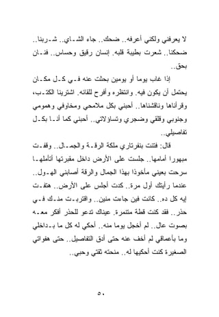 ‫ﻻ ﻴﻌﺭﻓﻨﻲ ﻭﻟﻜﻨﻲ ﺃﻋﺭﻓﻪ.. ﻀﺤﻙ.. ﺠﺎﺀ ﺍﻟﺸـﺎﻱ.. ﺸـﺭﺒﻨﺎ..‬
‫ﻀﺤﻜﻨﺎ.. ﺸﻌﺭﺕ ﺒﻁﻴﺒﺔ ﻗﻠﺒﻪ. ﺇﻨﺴﺎﻥ ﺭﻗﻴﻕ ﻭﺤﺴﺎﺱ.. ﻓﻨـﺎﻥ‬
                                                  ‫ﺒﺤﻕ..‬
‫ﺇﺫﺍ ﻏﺎﺏ ﻴﻭﻤﺎ ﺃﻭ ﻴﻭﻤﻴﻥ ﺒﺤﺜﺕ ﻋﻨﻪ ﻓـﻲ ﻜـل ﻤﻜـﺎﻥ‬
                                 ‫‪‬‬
‫ﻴﺤﺘﻤل ﺃﻥ ﻴﻜﻭﻥ ﻓﻴﻪ. ﻭﺍﻨﺘﻅﺭﻩ ﻭﺃﻓﺭﺡ ﻟﻠﻘﺎﺌﻪ. ﺍﺸﺘﺭﻴﻨﺎ ﺍﻟﻜﺘـﺏ،‬
‫ﻭﻗﺭﺃﻨﺎﻫﺎ ﻭﻨﺎﻗﺸﻨﺎﻫﺎ.. ﺃﺤﺒﻨﻲ ﺒﻜل ﻤﻼﻤﺤﻲ ﻭﻤﺨﺎﻭﻓﻲ ﻭﻫﻤﻭﻤﻲ‬
‫ﻭﺠﻨﻭﺒﻲ ﻭﻗﻠﻘﻲ ﻭﻀﺠﺭﻱ ﻭﺘﺴﺎﺅﻻﺘﻲ.. ﺃﺤﺒﻨﻲ ﻜﻤﺎ ﺃﻨـﺎ ﺒﻜـل‬
                                              ‫ﺘﻔﺎﺼﻴﻠﻲ..‬
‫ﻗﺎل: ﻓﺘﻨﺕ ﺒﻨﻔﺭﺘﺎﺭﻱ ﻤﻠﻜﺔ ﺍﻟﺭﻗـﺔ ﻭﺍﻟﺠﻤـﺎل.. ﻭﻗﻔـﺕ‬
‫ﻤﺒﻬﻭﺭﺍ ﺃﻤﺎﻤﻬﺎ.. ﺠﻠﺴﺕ ﻋﻠﻰ ﺍﻷﺭﺽ ﺩﺍﺨل ﻤﻘﺒﺭﺘﻬﺎ ﺃﺘﺄﻤﻠﻬـﺎ‬
                                              ‫‪‬‬
‫ﺴﺭﺤﺕ ﺒﻌﻴﻨﻲ ﻤﺄﺨﻭﺫﺍ ﺒﻬﺫﺍ ﺍﻟﺠﻤﺎل ﻭﺍﻟﺭﻗﺔ ﺃﺼﺎﺒﻨﻲ ﺍﻟﻬـﻭل..‬
                                    ‫ﹰ‬
‫ﻋﻨﺩﻤﺎ ﺭﺃﻴﺘﻙ ﺃﻭل ﻤﺭﺓ.. ﻜﺩﺕ ﺃﺠﻠﺱ ﻋﻠﻰ ﺍﻷﺭﺽ.. ﻫﺘﻔـﺕ‬
‫ﺇﻴﻪ ﻜل ﺩﻩ.. ﻜﺎﻨﺕ ﻓﻴﻥ ﺠﺎﺀﺕ ﻤﻨﻴﻥ.. ﻭﺍﻗﺘﺭﺒـﺕ ﻤﻨـﻙ ﻓـﻲ‬
‫ﺤﺫﺭ.. ﻓﻘﺩ ﻜﻨﺕ ﻗﻁﺔ ﻤﺘﻨﻤﺭﺓ. ﻋﻴﻨﺎﻙ ﺘﺩﻋﻭ ﻟﻠﺤﺫﺭ ﺃﻓﻜﺭ ﻤﻌـﻪ‬
‫ﺒﺼﻭﺕ ﻋﺎل.. ﻟﻡ ﺃﺨﺠل ﻴﻭﻤﺎ ﻤﻨﻪ.. ﺃﺤﻜﻲ ﻟﻪ ﻜل ﻤﺎ ﺒـﺩﺍﺨﻠﻲ‬
                             ‫‪‬‬
‫ﻭﻤﺎ ﺒﺄﻋﻤﺎﻗﻲ ﻟﻡ ﺃﺨﻑ ﻋﻨﻪ ﺤﺘﻰ ﺃﺩﻕ ﺍﻟﺘﻔﺎﺼﻴل.. ﺤﺘﻰ ﻫﻔﻭﺍﺘﻲ‬
             ‫ﺍﻟﺼﻐﻴﺭﺓ ﻜﻨﺕ ﺃﺤﻜﻴﻬﺎ ﻟﻪ.. ﻤﻨﺤﺘﻪ ﺜﻘﺘﻲ ﻭﺤﺒﻲ..‬




                       ‫٠٥‬
 